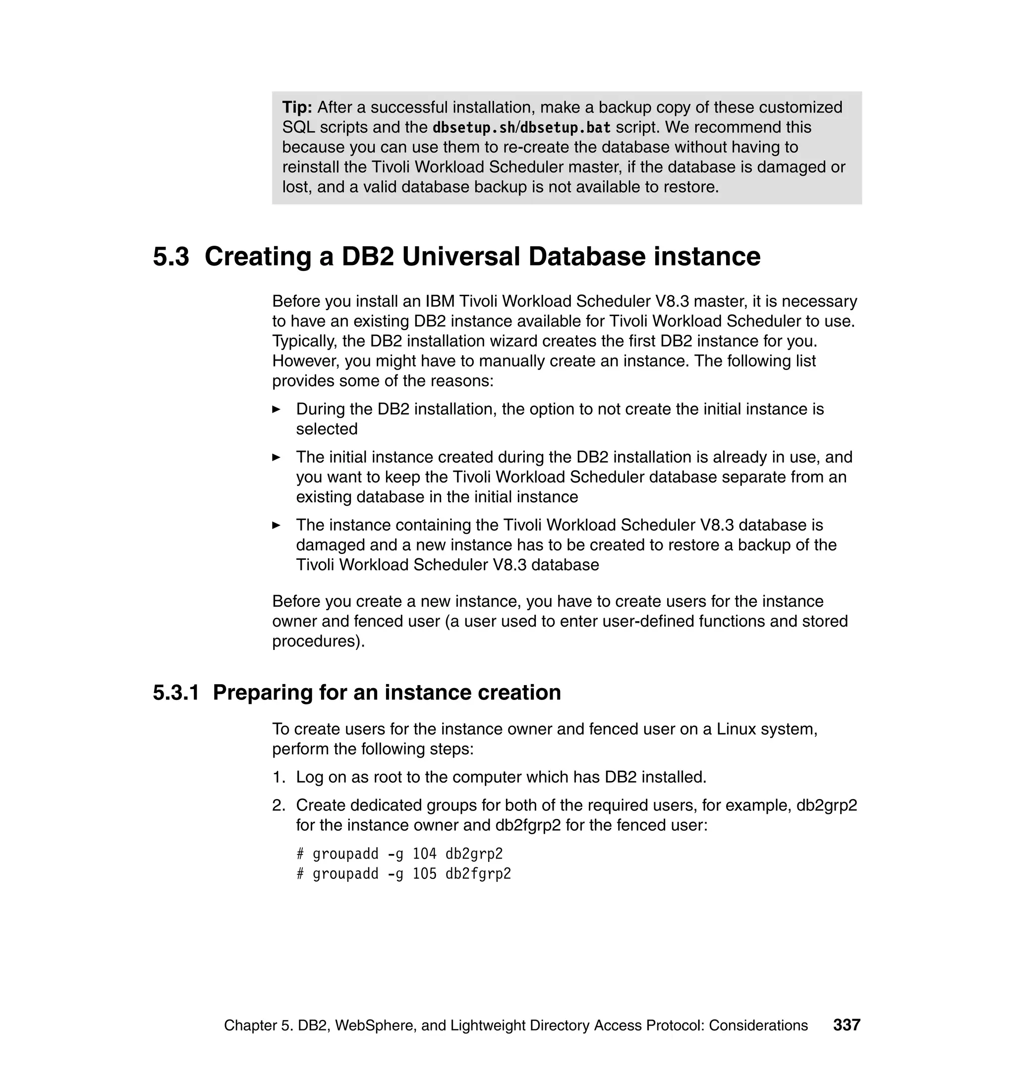 Tip: After a successful installation, make a backup copy of these customized
              SQL scripts and the dbsetup.sh/dbsetup.bat script. We recommend this
              because you can use them to re-create the database without having to
              reinstall the Tivoli Workload Scheduler master, if the database is damaged or
              lost, and a valid database backup is not available to restore.



5.3 Creating a DB2 Universal Database instance
            Before you install an IBM Tivoli Workload Scheduler V8.3 master, it is necessary
            to have an existing DB2 instance available for Tivoli Workload Scheduler to use.
            Typically, the DB2 installation wizard creates the first DB2 instance for you.
            However, you might have to manually create an instance. The following list
            provides some of the reasons:
                During the DB2 installation, the option to not create the initial instance is
                selected
                The initial instance created during the DB2 installation is already in use, and
                you want to keep the Tivoli Workload Scheduler database separate from an
                existing database in the initial instance
                The instance containing the Tivoli Workload Scheduler V8.3 database is
                damaged and a new instance has to be created to restore a backup of the
                Tivoli Workload Scheduler V8.3 database

            Before you create a new instance, you have to create users for the instance
            owner and fenced user (a user used to enter user-defined functions and stored
            procedures).


5.3.1 Preparing for an instance creation
            To create users for the instance owner and fenced user on a Linux system,
            perform the following steps:
            1. Log on as root to the computer which has DB2 installed.
            2. Create dedicated groups for both of the required users, for example, db2grp2
               for the instance owner and db2fgrp2 for the fenced user:
                # groupadd -g 104 db2grp2
                # groupadd -g 105 db2fgrp2




      Chapter 5. DB2, WebSphere, and Lightweight Directory Access Protocol: Considerations      337
 