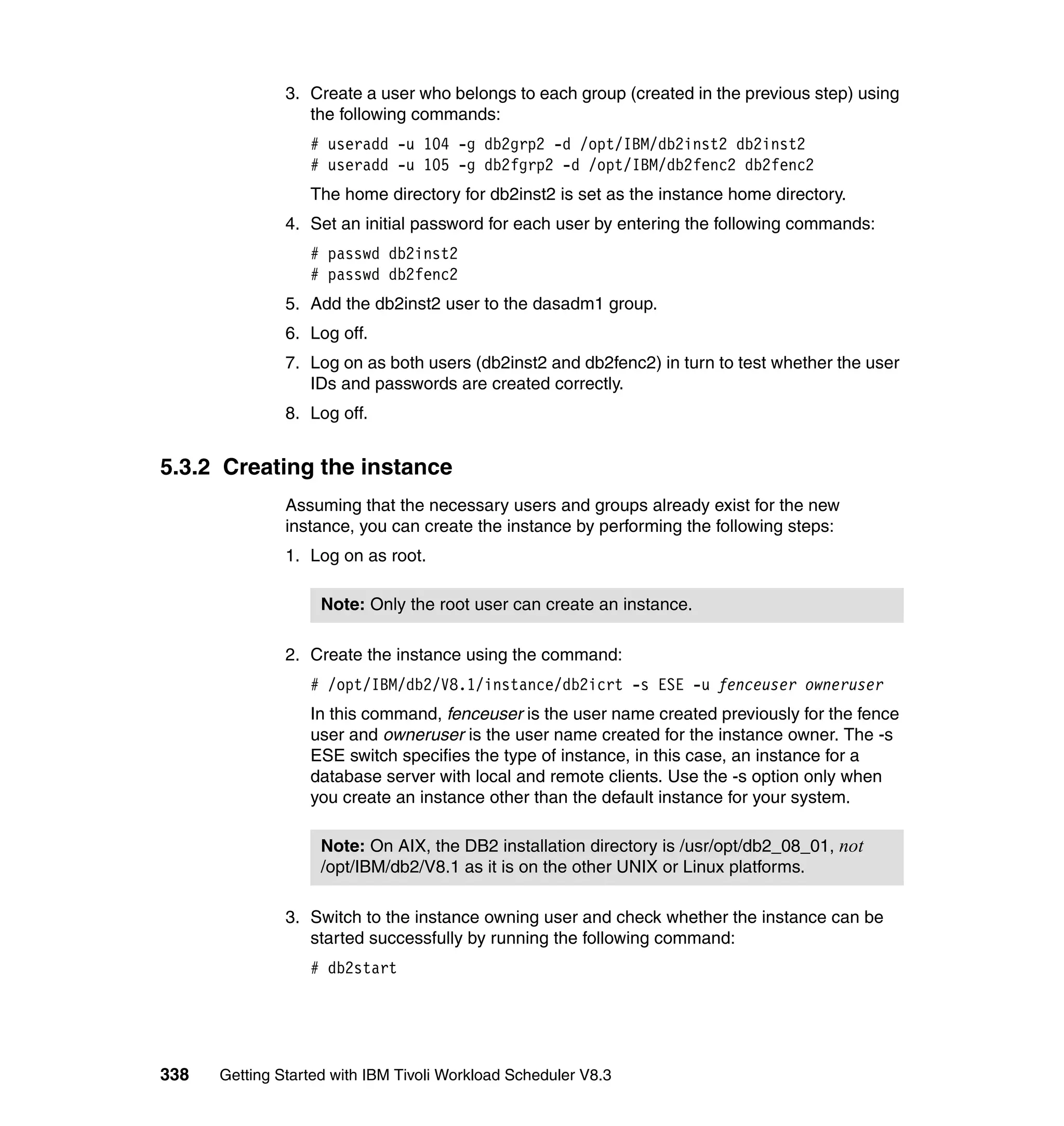 3. Create a user who belongs to each group (created in the previous step) using
                  the following commands:
                  # useradd -u 104 -g db2grp2 -d /opt/IBM/db2inst2 db2inst2
                  # useradd -u 105 -g db2fgrp2 -d /opt/IBM/db2fenc2 db2fenc2
                  The home directory for db2inst2 is set as the instance home directory.
               4. Set an initial password for each user by entering the following commands:
                  # passwd db2inst2
                  # passwd db2fenc2
               5. Add the db2inst2 user to the dasadm1 group.
               6. Log off.
               7. Log on as both users (db2inst2 and db2fenc2) in turn to test whether the user
                  IDs and passwords are created correctly.
               8. Log off.


5.3.2 Creating the instance
               Assuming that the necessary users and groups already exist for the new
               instance, you can create the instance by performing the following steps:
               1. Log on as root.

                    Note: Only the root user can create an instance.

               2. Create the instance using the command:
                  # /opt/IBM/db2/V8.1/instance/db2icrt -s ESE -u fenceuser owneruser
                  In this command, fenceuser is the user name created previously for the fence
                  user and owneruser is the user name created for the instance owner. The -s
                  ESE switch specifies the type of instance, in this case, an instance for a
                  database server with local and remote clients. Use the -s option only when
                  you create an instance other than the default instance for your system.

                    Note: On AIX, the DB2 installation directory is /usr/opt/db2_08_01, not
                    /opt/IBM/db2/V8.1 as it is on the other UNIX or Linux platforms.

               3. Switch to the instance owning user and check whether the instance can be
                  started successfully by running the following command:
                  # db2start




338   Getting Started with IBM Tivoli Workload Scheduler V8.3
 