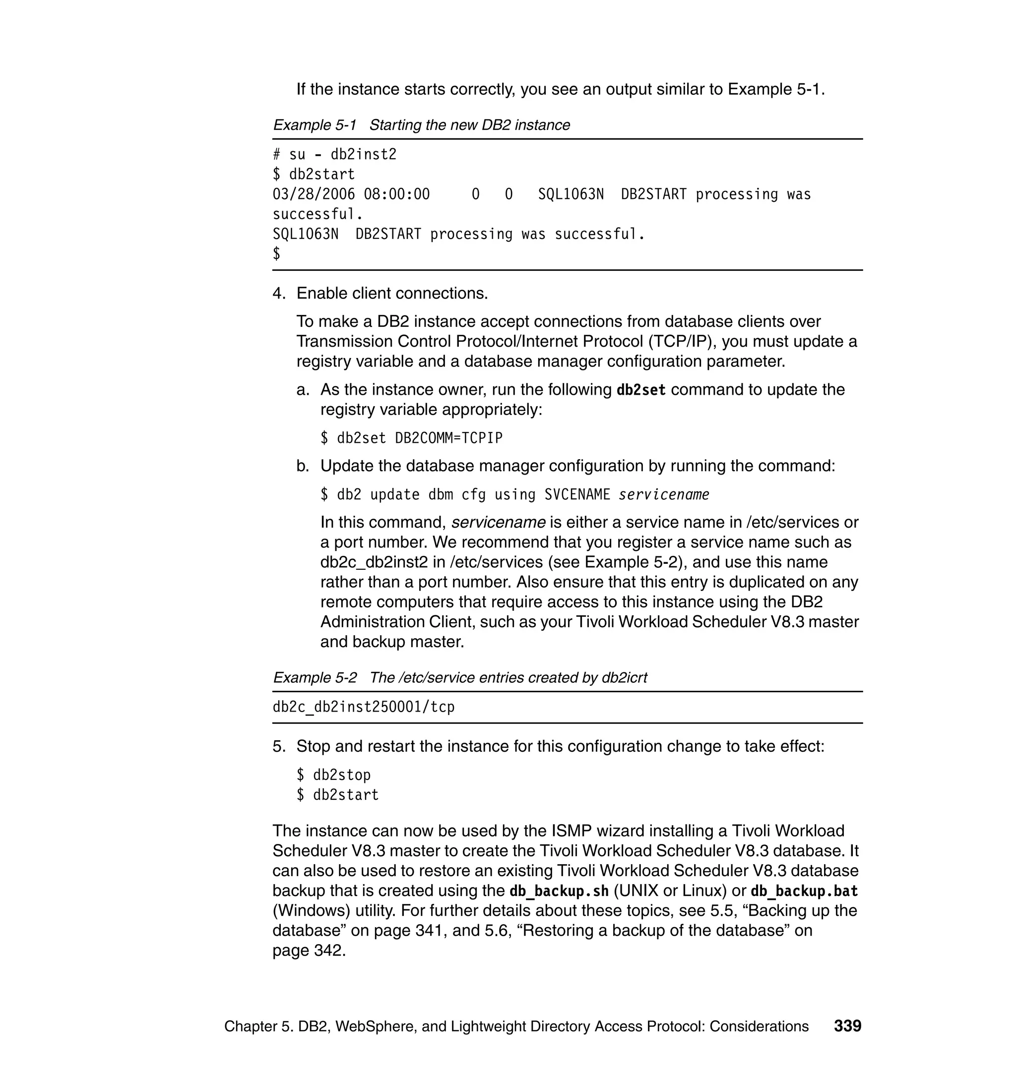 If the instance starts correctly, you see an output similar to Example 5-1.

      Example 5-1 Starting the new DB2 instance
      # su - db2inst2
      $ db2start
      03/28/2006 08:00:00    0   0   SQL1063N DB2START processing was
      successful.
      SQL1063N DB2START processing was successful.
      $

      4. Enable client connections.
          To make a DB2 instance accept connections from database clients over
          Transmission Control Protocol/Internet Protocol (TCP/IP), you must update a
          registry variable and a database manager configuration parameter.
          a. As the instance owner, run the following db2set command to update the
             registry variable appropriately:
             $ db2set DB2COMM=TCPIP
          b. Update the database manager configuration by running the command:
             $ db2 update dbm cfg using SVCENAME servicename
             In this command, servicename is either a service name in /etc/services or
             a port number. We recommend that you register a service name such as
             db2c_db2inst2 in /etc/services (see Example 5-2), and use this name
             rather than a port number. Also ensure that this entry is duplicated on any
             remote computers that require access to this instance using the DB2
             Administration Client, such as your Tivoli Workload Scheduler V8.3 master
             and backup master.

      Example 5-2 The /etc/service entries created by db2icrt
      db2c_db2inst250001/tcp

      5. Stop and restart the instance for this configuration change to take effect:
          $ db2stop
          $ db2start

      The instance can now be used by the ISMP wizard installing a Tivoli Workload
      Scheduler V8.3 master to create the Tivoli Workload Scheduler V8.3 database. It
      can also be used to restore an existing Tivoli Workload Scheduler V8.3 database
      backup that is created using the db_backup.sh (UNIX or Linux) or db_backup.bat
      (Windows) utility. For further details about these topics, see 5.5, “Backing up the
      database” on page 341, and 5.6, “Restoring a backup of the database” on
      page 342.



Chapter 5. DB2, WebSphere, and Lightweight Directory Access Protocol: Considerations    339
 