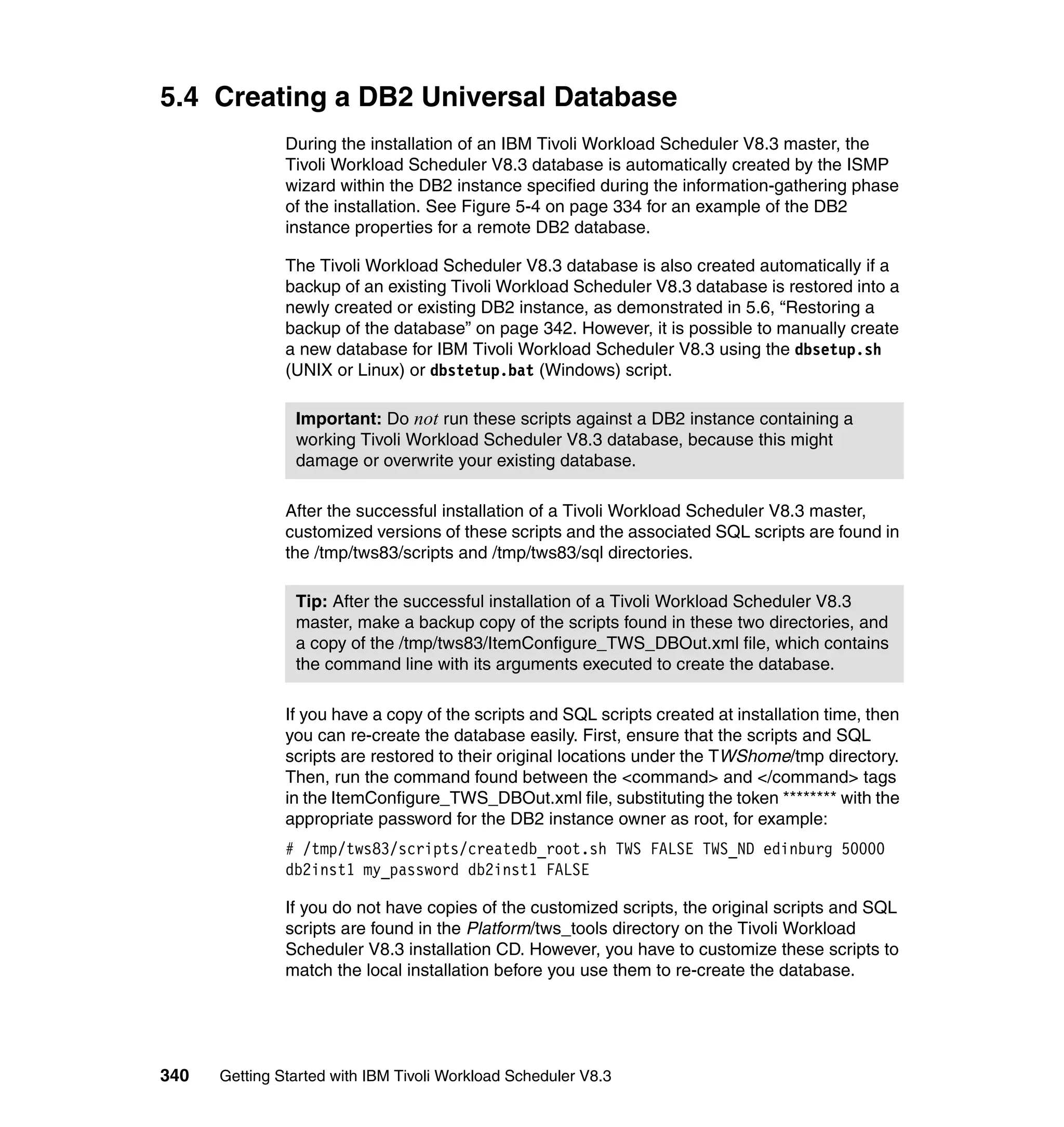 5.4 Creating a DB2 Universal Database
               During the installation of an IBM Tivoli Workload Scheduler V8.3 master, the
               Tivoli Workload Scheduler V8.3 database is automatically created by the ISMP
               wizard within the DB2 instance specified during the information-gathering phase
               of the installation. See Figure 5-4 on page 334 for an example of the DB2
               instance properties for a remote DB2 database.

               The Tivoli Workload Scheduler V8.3 database is also created automatically if a
               backup of an existing Tivoli Workload Scheduler V8.3 database is restored into a
               newly created or existing DB2 instance, as demonstrated in 5.6, “Restoring a
               backup of the database” on page 342. However, it is possible to manually create
               a new database for IBM Tivoli Workload Scheduler V8.3 using the dbsetup.sh
               (UNIX or Linux) or dbstetup.bat (Windows) script.

                Important: Do not run these scripts against a DB2 instance containing a
                working Tivoli Workload Scheduler V8.3 database, because this might
                damage or overwrite your existing database.

               After the successful installation of a Tivoli Workload Scheduler V8.3 master,
               customized versions of these scripts and the associated SQL scripts are found in
               the /tmp/tws83/scripts and /tmp/tws83/sql directories.

                Tip: After the successful installation of a Tivoli Workload Scheduler V8.3
                master, make a backup copy of the scripts found in these two directories, and
                a copy of the /tmp/tws83/ItemConfigure_TWS_DBOut.xml file, which contains
                the command line with its arguments executed to create the database.

               If you have a copy of the scripts and SQL scripts created at installation time, then
               you can re-create the database easily. First, ensure that the scripts and SQL
               scripts are restored to their original locations under the TWShome/tmp directory.
               Then, run the command found between the <command> and </command> tags
               in the ItemConfigure_TWS_DBOut.xml file, substituting the token ******** with the
               appropriate password for the DB2 instance owner as root, for example:
               # /tmp/tws83/scripts/createdb_root.sh TWS FALSE TWS_ND edinburg 50000
               db2inst1 my_password db2inst1 FALSE

               If you do not have copies of the customized scripts, the original scripts and SQL
               scripts are found in the Platform/tws_tools directory on the Tivoli Workload
               Scheduler V8.3 installation CD. However, you have to customize these scripts to
               match the local installation before you use them to re-create the database.




340   Getting Started with IBM Tivoli Workload Scheduler V8.3
 