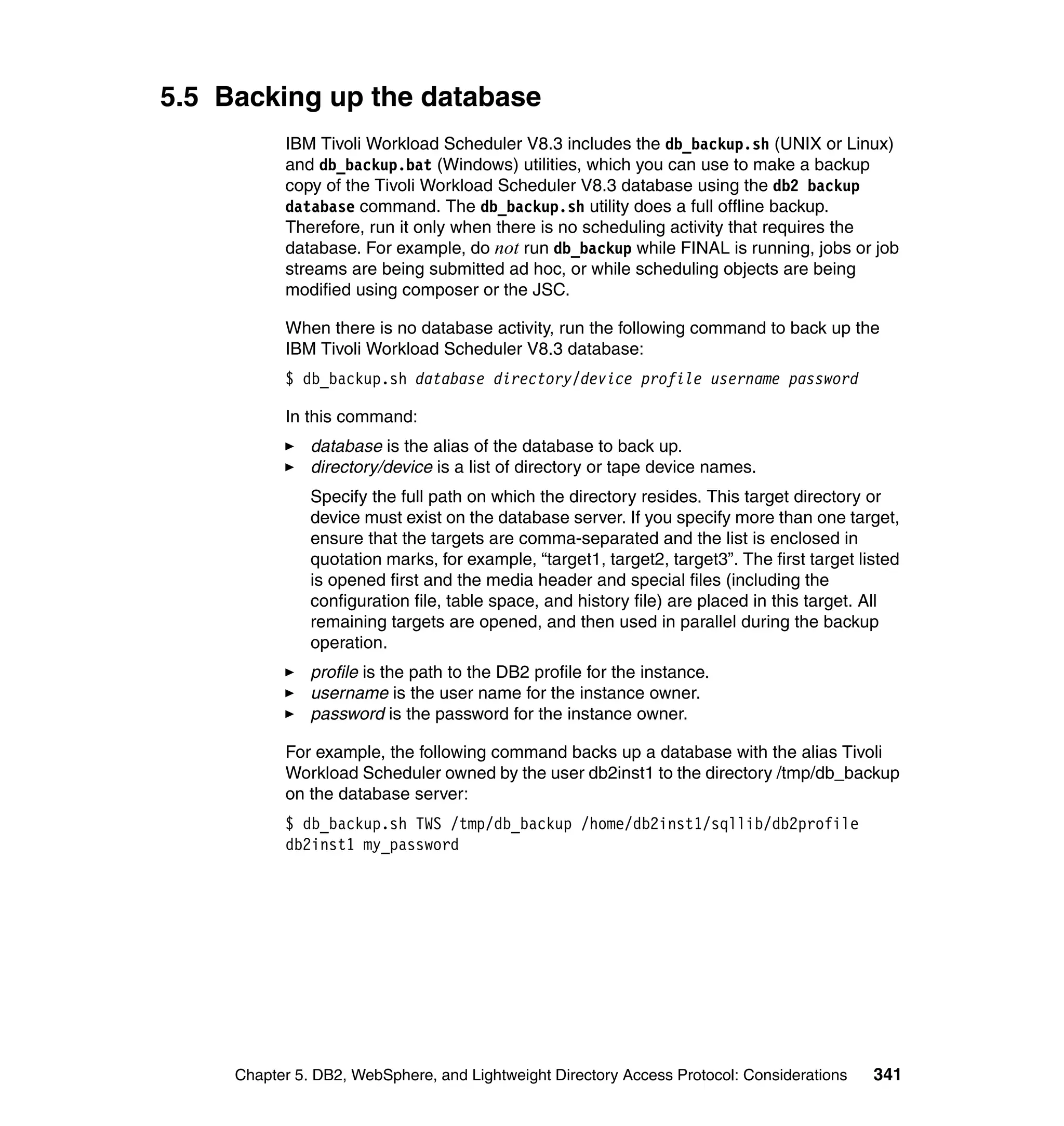 5.5 Backing up the database
           IBM Tivoli Workload Scheduler V8.3 includes the db_backup.sh (UNIX or Linux)
           and db_backup.bat (Windows) utilities, which you can use to make a backup
           copy of the Tivoli Workload Scheduler V8.3 database using the db2 backup
           database command. The db_backup.sh utility does a full offline backup.
           Therefore, run it only when there is no scheduling activity that requires the
           database. For example, do not run db_backup while FINAL is running, jobs or job
           streams are being submitted ad hoc, or while scheduling objects are being
           modified using composer or the JSC.

           When there is no database activity, run the following command to back up the
           IBM Tivoli Workload Scheduler V8.3 database:
           $ db_backup.sh database directory/device profile username password

           In this command:
               database is the alias of the database to back up.
               directory/device is a list of directory or tape device names.
               Specify the full path on which the directory resides. This target directory or
               device must exist on the database server. If you specify more than one target,
               ensure that the targets are comma-separated and the list is enclosed in
               quotation marks, for example, “target1, target2, target3”. The first target listed
               is opened first and the media header and special files (including the
               configuration file, table space, and history file) are placed in this target. All
               remaining targets are opened, and then used in parallel during the backup
               operation.
               profile is the path to the DB2 profile for the instance.
               username is the user name for the instance owner.
               password is the password for the instance owner.

           For example, the following command backs up a database with the alias Tivoli
           Workload Scheduler owned by the user db2inst1 to the directory /tmp/db_backup
           on the database server:
           $ db_backup.sh TWS /tmp/db_backup /home/db2inst1/sqllib/db2profile
           db2inst1 my_password




     Chapter 5. DB2, WebSphere, and Lightweight Directory Access Protocol: Considerations    341
 