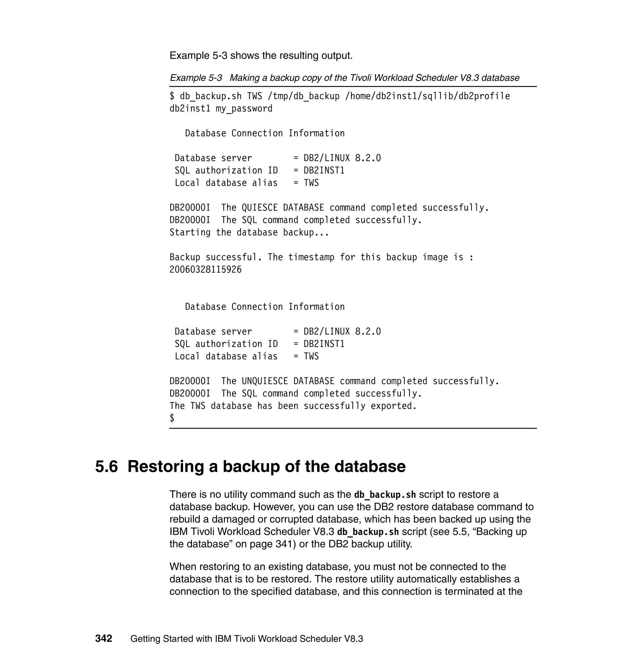 Example 5-3 shows the resulting output.

               Example 5-3 Making a backup copy of the Tivoli Workload Scheduler V8.3 database
               $ db_backup.sh TWS /tmp/db_backup /home/db2inst1/sqllib/db2profile
               db2inst1 my_password

                  Database Connection Information

                Database server             = DB2/LINUX 8.2.0
                SQL authorization ID        = DB2INST1
                Local database alias        = TWS

               DB20000I The QUIESCE DATABASE command completed successfully.
               DB20000I The SQL command completed successfully.
               Starting the database backup...

               Backup successful. The timestamp for this backup image is :
               20060328115926


                  Database Connection Information

                Database server             = DB2/LINUX 8.2.0
                SQL authorization ID        = DB2INST1
                Local database alias        = TWS

               DB20000I The UNQUIESCE DATABASE command completed successfully.
               DB20000I The SQL command completed successfully.
               The TWS database has been successfully exported.
               $



5.6 Restoring a backup of the database
               There is no utility command such as the db_backup.sh script to restore a
               database backup. However, you can use the DB2 restore database command to
               rebuild a damaged or corrupted database, which has been backed up using the
               IBM Tivoli Workload Scheduler V8.3 db_backup.sh script (see 5.5, “Backing up
               the database” on page 341) or the DB2 backup utility.

               When restoring to an existing database, you must not be connected to the
               database that is to be restored. The restore utility automatically establishes a
               connection to the specified database, and this connection is terminated at the



342   Getting Started with IBM Tivoli Workload Scheduler V8.3
 