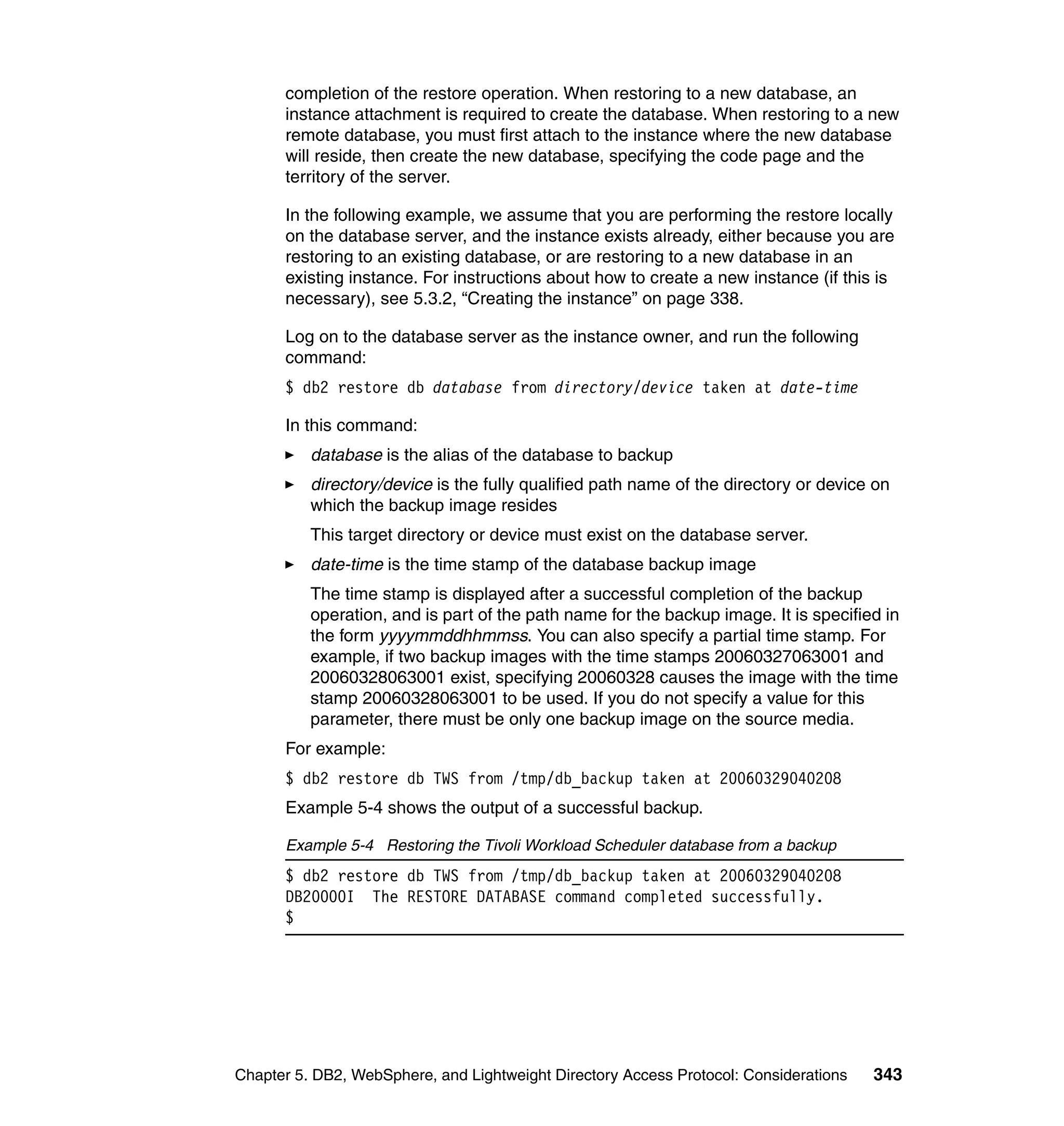 completion of the restore operation. When restoring to a new database, an
      instance attachment is required to create the database. When restoring to a new
      remote database, you must first attach to the instance where the new database
      will reside, then create the new database, specifying the code page and the
      territory of the server.

      In the following example, we assume that you are performing the restore locally
      on the database server, and the instance exists already, either because you are
      restoring to an existing database, or are restoring to a new database in an
      existing instance. For instructions about how to create a new instance (if this is
      necessary), see 5.3.2, “Creating the instance” on page 338.

      Log on to the database server as the instance owner, and run the following
      command:
      $ db2 restore db database from directory/device taken at date-time

      In this command:
          database is the alias of the database to backup
          directory/device is the fully qualified path name of the directory or device on
          which the backup image resides
          This target directory or device must exist on the database server.
          date-time is the time stamp of the database backup image
          The time stamp is displayed after a successful completion of the backup
          operation, and is part of the path name for the backup image. It is specified in
          the form yyyymmddhhmmss. You can also specify a partial time stamp. For
          example, if two backup images with the time stamps 20060327063001 and
          20060328063001 exist, specifying 20060328 causes the image with the time
          stamp 20060328063001 to be used. If you do not specify a value for this
          parameter, there must be only one backup image on the source media.
      For example:
      $ db2 restore db TWS from /tmp/db_backup taken at 20060329040208
      Example 5-4 shows the output of a successful backup.

      Example 5-4 Restoring the Tivoli Workload Scheduler database from a backup
      $ db2 restore db TWS from /tmp/db_backup taken at 20060329040208
      DB20000I The RESTORE DATABASE command completed successfully.
      $




Chapter 5. DB2, WebSphere, and Lightweight Directory Access Protocol: Considerations   343
 