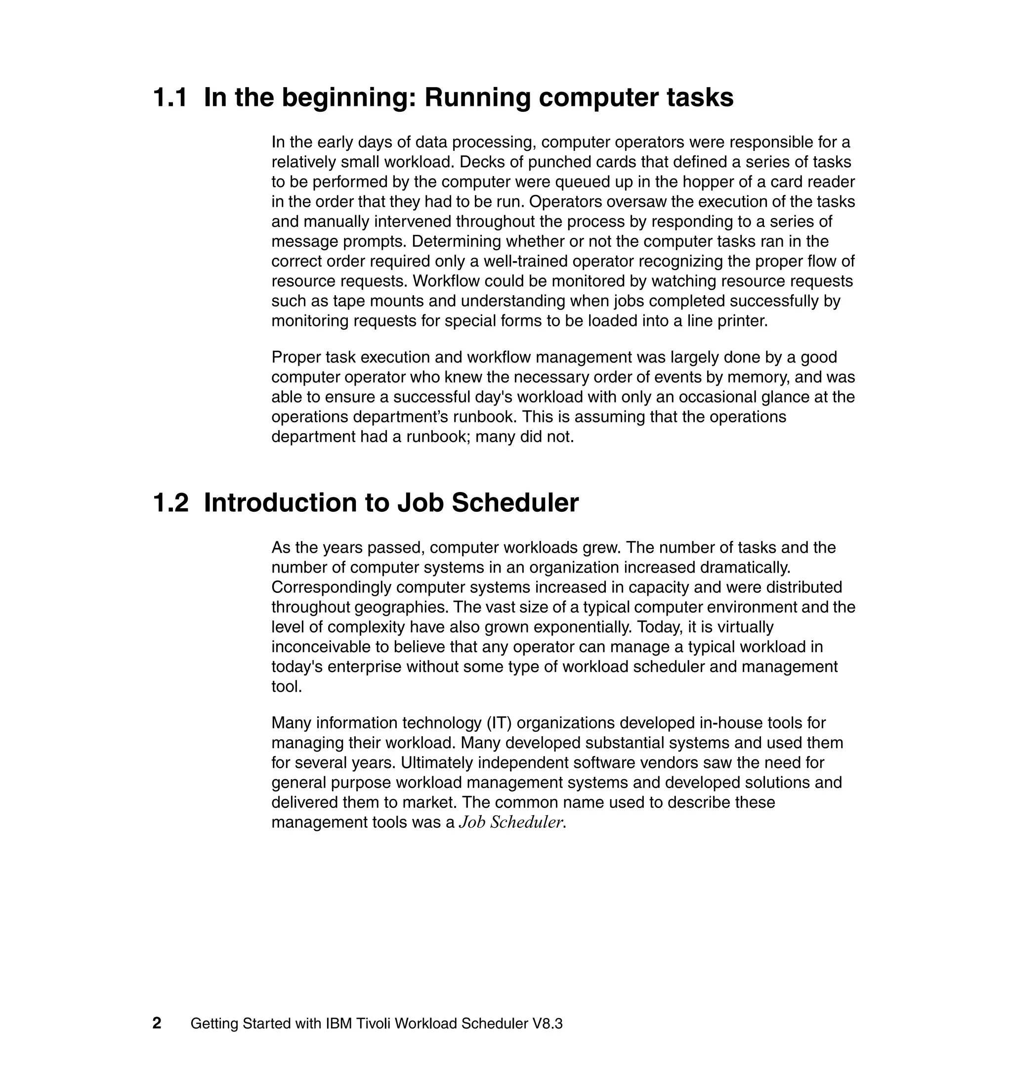 1.1 In the beginning: Running computer tasks
               In the early days of data processing, computer operators were responsible for a
               relatively small workload. Decks of punched cards that defined a series of tasks
               to be performed by the computer were queued up in the hopper of a card reader
               in the order that they had to be run. Operators oversaw the execution of the tasks
               and manually intervened throughout the process by responding to a series of
               message prompts. Determining whether or not the computer tasks ran in the
               correct order required only a well-trained operator recognizing the proper flow of
               resource requests. Workflow could be monitored by watching resource requests
               such as tape mounts and understanding when jobs completed successfully by
               monitoring requests for special forms to be loaded into a line printer.

               Proper task execution and workflow management was largely done by a good
               computer operator who knew the necessary order of events by memory, and was
               able to ensure a successful day's workload with only an occasional glance at the
               operations department’s runbook. This is assuming that the operations
               department had a runbook; many did not.



1.2 Introduction to Job Scheduler
               As the years passed, computer workloads grew. The number of tasks and the
               number of computer systems in an organization increased dramatically.
               Correspondingly computer systems increased in capacity and were distributed
               throughout geographies. The vast size of a typical computer environment and the
               level of complexity have also grown exponentially. Today, it is virtually
               inconceivable to believe that any operator can manage a typical workload in
               today's enterprise without some type of workload scheduler and management
               tool.

               Many information technology (IT) organizations developed in-house tools for
               managing their workload. Many developed substantial systems and used them
               for several years. Ultimately independent software vendors saw the need for
               general purpose workload management systems and developed solutions and
               delivered them to market. The common name used to describe these
               management tools was a Job Scheduler.




2   Getting Started with IBM Tivoli Workload Scheduler V8.3
 