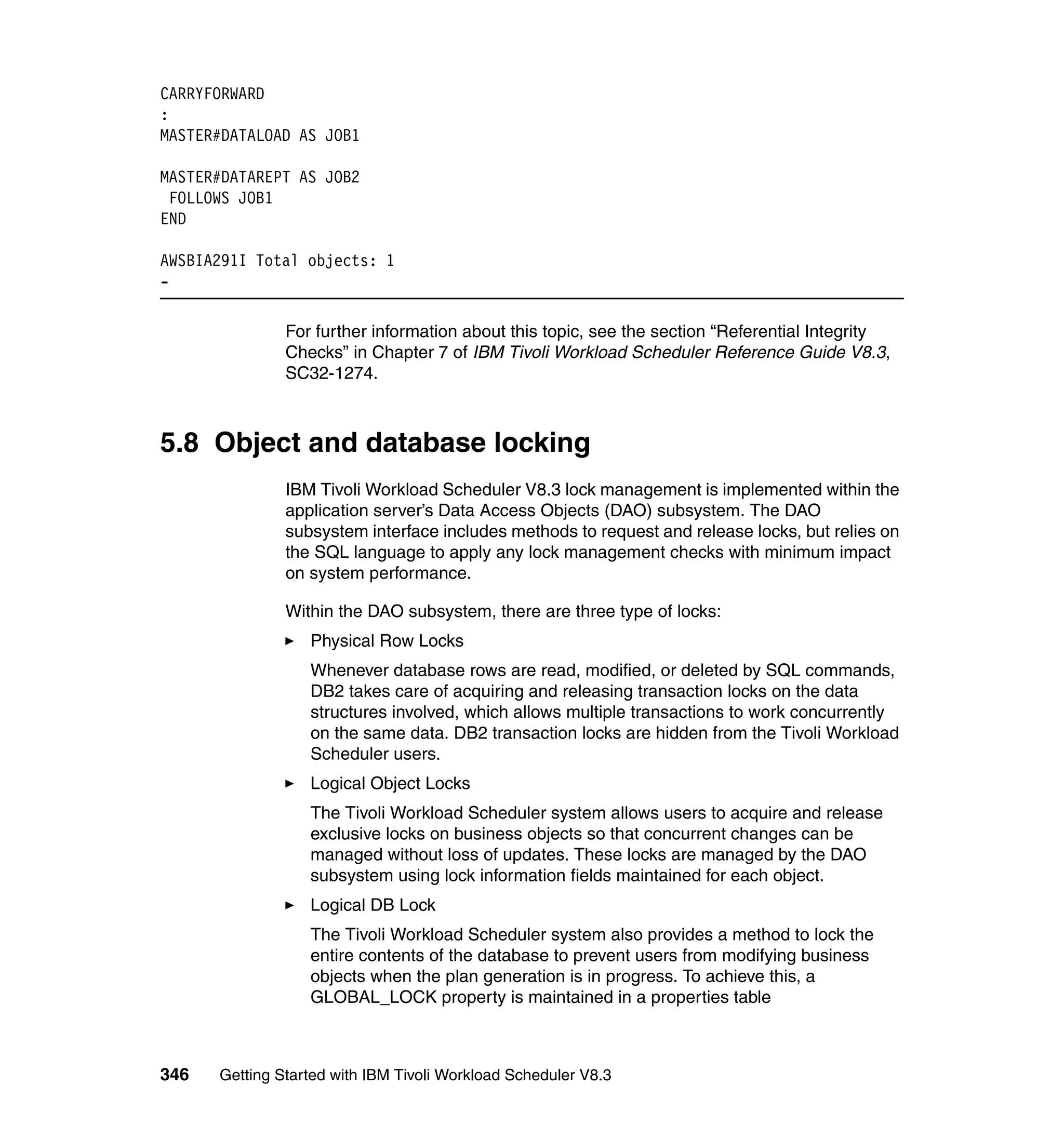 CARRYFORWARD
:
MASTER#DATALOAD AS JOB1

MASTER#DATAREPT AS JOB2
 FOLLOWS JOB1
END

AWSBIA291I Total objects: 1
-

               For further information about this topic, see the section “Referential Integrity
               Checks” in Chapter 7 of IBM Tivoli Workload Scheduler Reference Guide V8.3,
               SC32-1274.



5.8 Object and database locking
               IBM Tivoli Workload Scheduler V8.3 lock management is implemented within the
               application server’s Data Access Objects (DAO) subsystem. The DAO
               subsystem interface includes methods to request and release locks, but relies on
               the SQL language to apply any lock management checks with minimum impact
               on system performance.

               Within the DAO subsystem, there are three type of locks:
                  Physical Row Locks
                  Whenever database rows are read, modified, or deleted by SQL commands,
                  DB2 takes care of acquiring and releasing transaction locks on the data
                  structures involved, which allows multiple transactions to work concurrently
                  on the same data. DB2 transaction locks are hidden from the Tivoli Workload
                  Scheduler users.
                  Logical Object Locks
                  The Tivoli Workload Scheduler system allows users to acquire and release
                  exclusive locks on business objects so that concurrent changes can be
                  managed without loss of updates. These locks are managed by the DAO
                  subsystem using lock information fields maintained for each object.
                  Logical DB Lock
                  The Tivoli Workload Scheduler system also provides a method to lock the
                  entire contents of the database to prevent users from modifying business
                  objects when the plan generation is in progress. To achieve this, a
                  GLOBAL_LOCK property is maintained in a properties table



346   Getting Started with IBM Tivoli Workload Scheduler V8.3
 