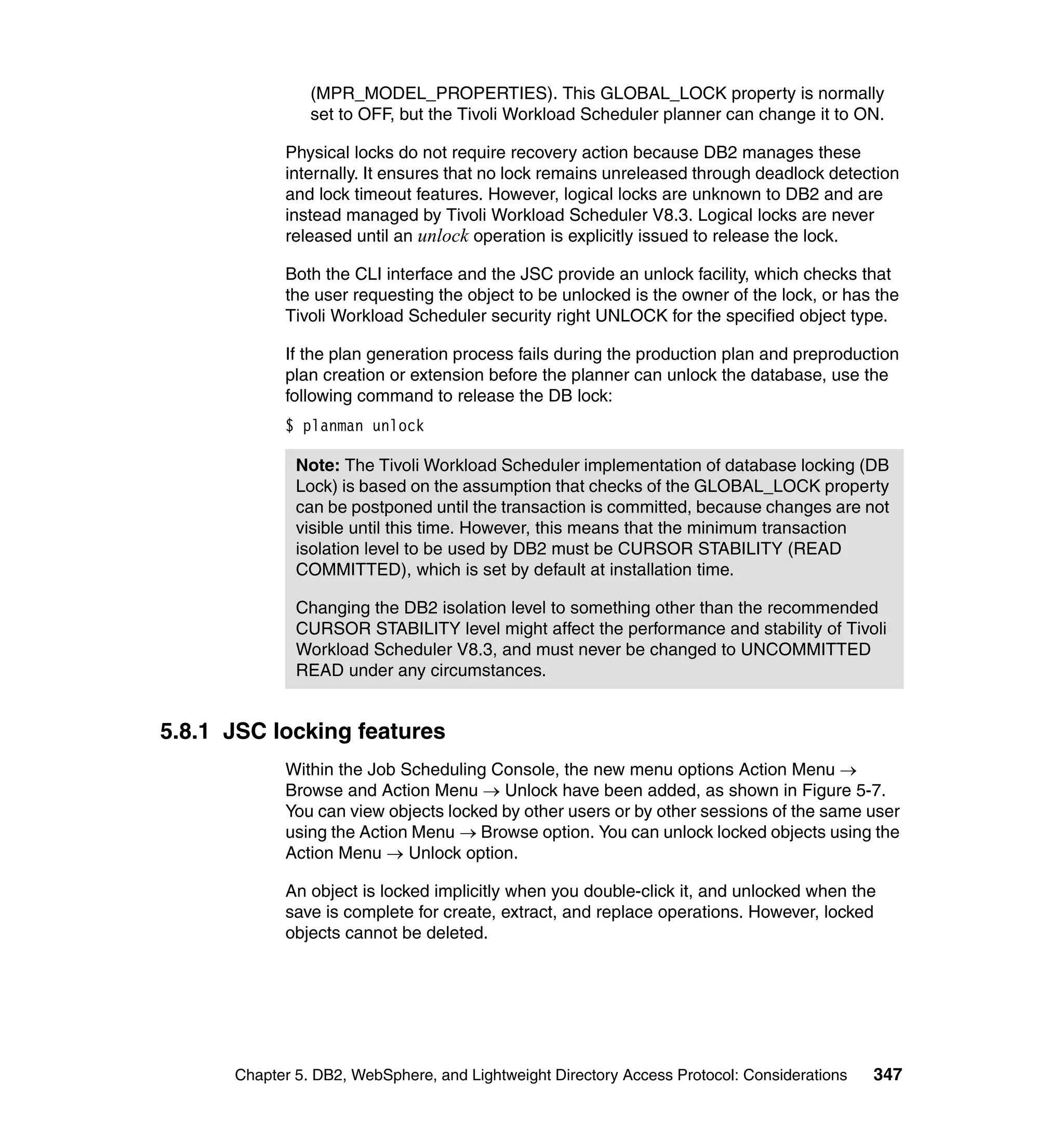 (MPR_MODEL_PROPERTIES). This GLOBAL_LOCK property is normally
                set to OFF, but the Tivoli Workload Scheduler planner can change it to ON.

            Physical locks do not require recovery action because DB2 manages these
            internally. It ensures that no lock remains unreleased through deadlock detection
            and lock timeout features. However, logical locks are unknown to DB2 and are
            instead managed by Tivoli Workload Scheduler V8.3. Logical locks are never
            released until an unlock operation is explicitly issued to release the lock.

            Both the CLI interface and the JSC provide an unlock facility, which checks that
            the user requesting the object to be unlocked is the owner of the lock, or has the
            Tivoli Workload Scheduler security right UNLOCK for the specified object type.

            If the plan generation process fails during the production plan and preproduction
            plan creation or extension before the planner can unlock the database, use the
            following command to release the DB lock:
            $ planman unlock

              Note: The Tivoli Workload Scheduler implementation of database locking (DB
              Lock) is based on the assumption that checks of the GLOBAL_LOCK property
              can be postponed until the transaction is committed, because changes are not
              visible until this time. However, this means that the minimum transaction
              isolation level to be used by DB2 must be CURSOR STABILITY (READ
              COMMITTED), which is set by default at installation time.

              Changing the DB2 isolation level to something other than the recommended
              CURSOR STABILITY level might affect the performance and stability of Tivoli
              Workload Scheduler V8.3, and must never be changed to UNCOMMITTED
              READ under any circumstances.


5.8.1 JSC locking features
            Within the Job Scheduling Console, the new menu options Action Menu →
            Browse and Action Menu → Unlock have been added, as shown in Figure 5-7.
            You can view objects locked by other users or by other sessions of the same user
            using the Action Menu → Browse option. You can unlock locked objects using the
            Action Menu → Unlock option.

            An object is locked implicitly when you double-click it, and unlocked when the
            save is complete for create, extract, and replace operations. However, locked
            objects cannot be deleted.




      Chapter 5. DB2, WebSphere, and Lightweight Directory Access Protocol: Considerations   347
 
