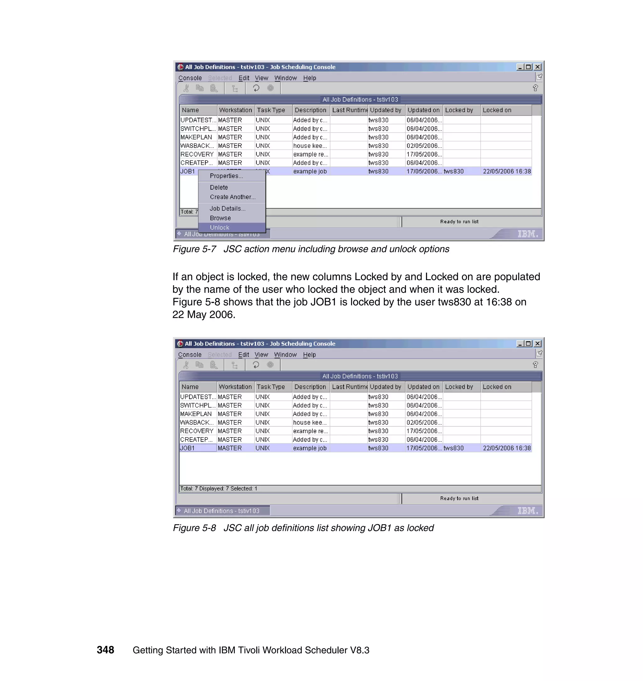Figure 5-7 JSC action menu including browse and unlock options

               If an object is locked, the new columns Locked by and Locked on are populated
               by the name of the user who locked the object and when it was locked.
               Figure 5-8 shows that the job JOB1 is locked by the user tws830 at 16:38 on
               22 May 2006.




               Figure 5-8 JSC all job definitions list showing JOB1 as locked




348   Getting Started with IBM Tivoli Workload Scheduler V8.3
 