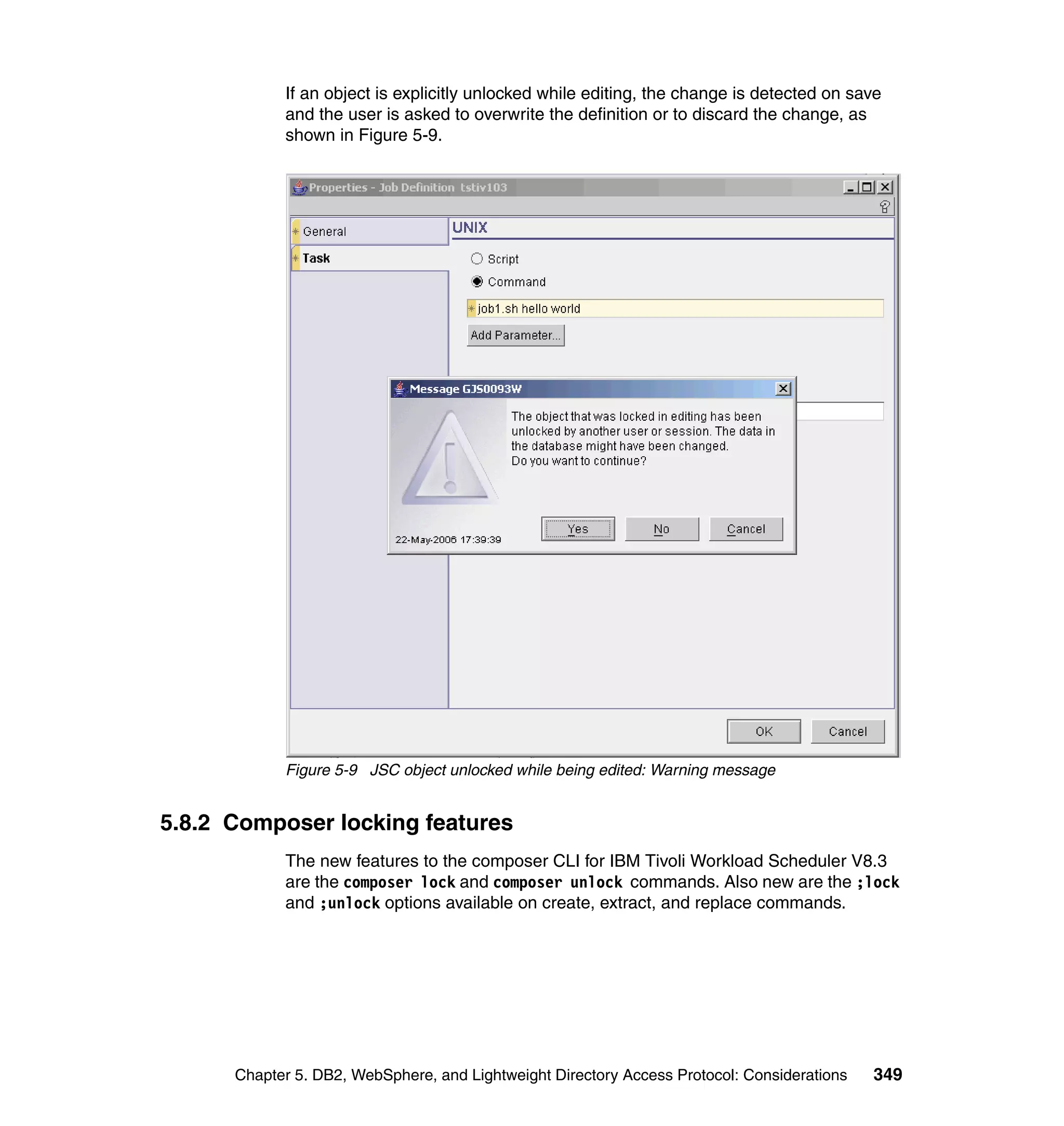 If an object is explicitly unlocked while editing, the change is detected on save
            and the user is asked to overwrite the definition or to discard the change, as
            shown in Figure 5-9.




            Figure 5-9 JSC object unlocked while being edited: Warning message


5.8.2 Composer locking features
            The new features to the composer CLI for IBM Tivoli Workload Scheduler V8.3
            are the composer lock and composer unlock commands. Also new are the ;lock
            and ;unlock options available on create, extract, and replace commands.




      Chapter 5. DB2, WebSphere, and Lightweight Directory Access Protocol: Considerations   349
 