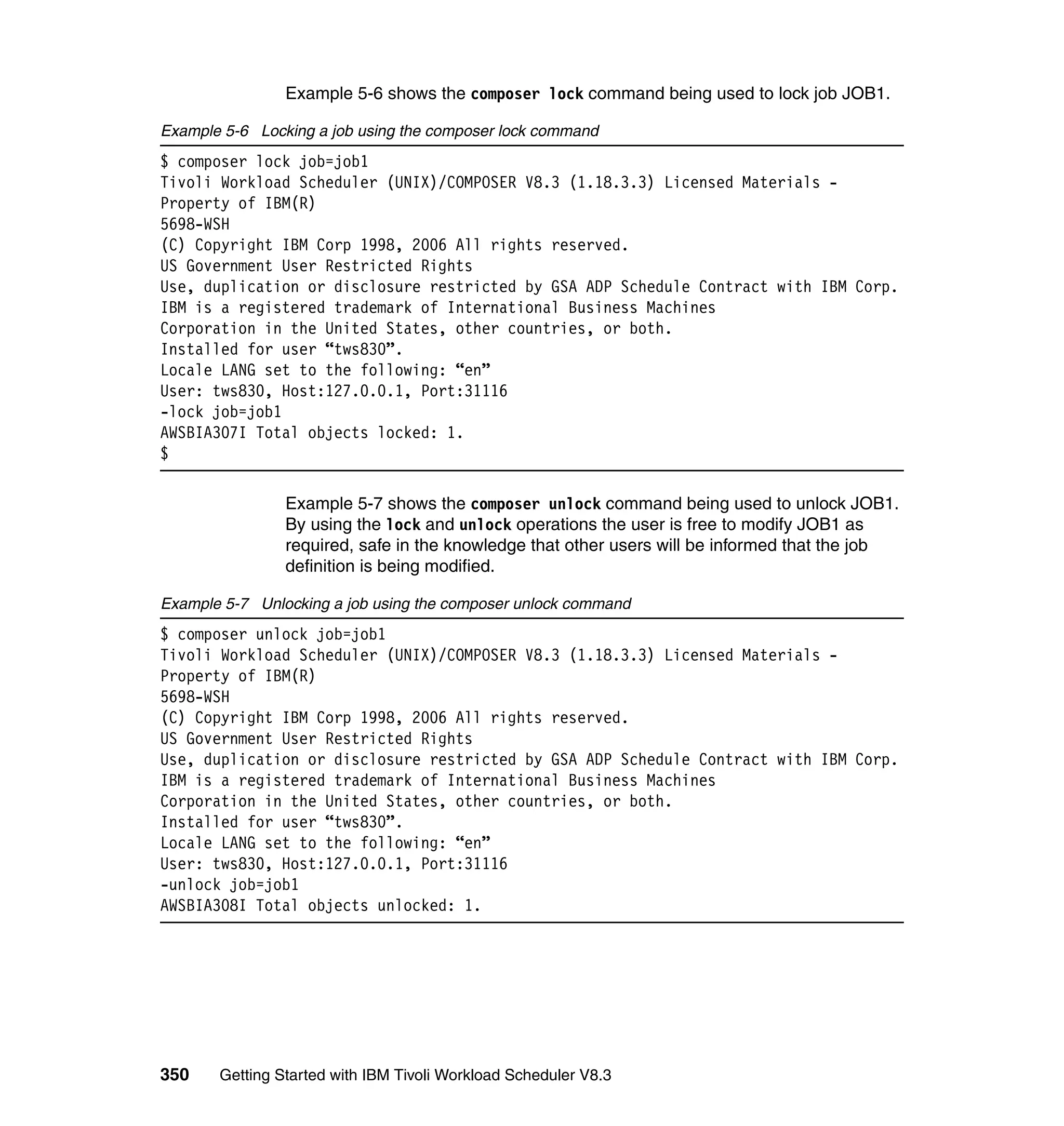 Example 5-6 shows the composer lock command being used to lock job JOB1.

Example 5-6 Locking a job using the composer lock command
$ composer lock job=job1
Tivoli Workload Scheduler (UNIX)/COMPOSER V8.3 (1.18.3.3) Licensed Materials -
Property of IBM(R)
5698-WSH
(C) Copyright IBM Corp 1998, 2006 All rights reserved.
US Government User Restricted Rights
Use, duplication or disclosure restricted by GSA ADP Schedule Contract with IBM Corp.
IBM is a registered trademark of International Business Machines
Corporation in the United States, other countries, or both.
Installed for user “tws830”.
Locale LANG set to the following: “en”
User: tws830, Host:127.0.0.1, Port:31116
-lock job=job1
AWSBIA307I Total objects locked: 1.
$

                Example 5-7 shows the composer unlock command being used to unlock JOB1.
                By using the lock and unlock operations the user is free to modify JOB1 as
                required, safe in the knowledge that other users will be informed that the job
                definition is being modified.

Example 5-7 Unlocking a job using the composer unlock command
$ composer unlock job=job1
Tivoli Workload Scheduler (UNIX)/COMPOSER V8.3 (1.18.3.3) Licensed Materials -
Property of IBM(R)
5698-WSH
(C) Copyright IBM Corp 1998, 2006 All rights reserved.
US Government User Restricted Rights
Use, duplication or disclosure restricted by GSA ADP Schedule Contract with IBM Corp.
IBM is a registered trademark of International Business Machines
Corporation in the United States, other countries, or both.
Installed for user “tws830”.
Locale LANG set to the following: “en”
User: tws830, Host:127.0.0.1, Port:31116
-unlock job=job1
AWSBIA308I Total objects unlocked: 1.




350    Getting Started with IBM Tivoli Workload Scheduler V8.3
 
