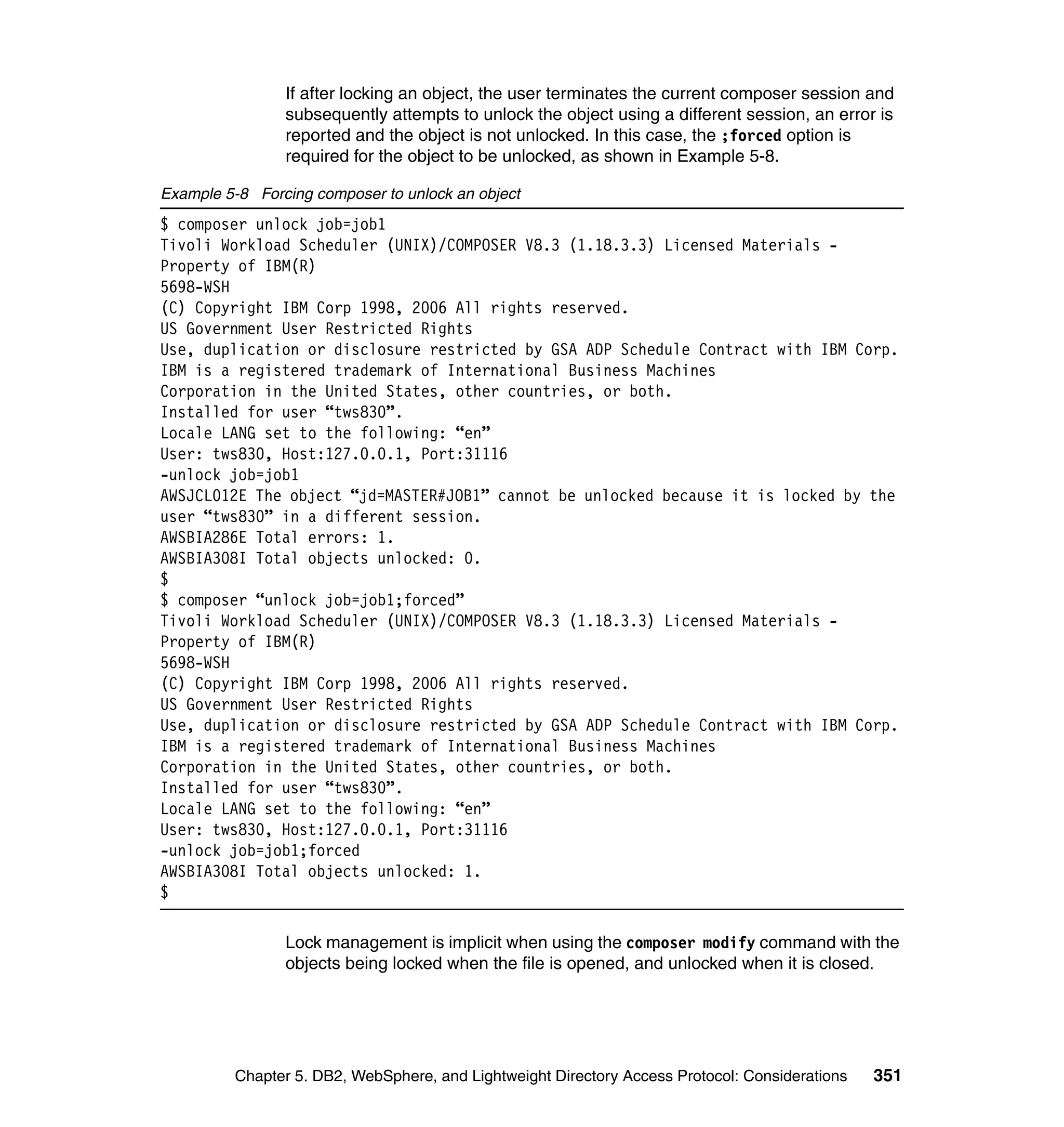 If after locking an object, the user terminates the current composer session and
                subsequently attempts to unlock the object using a different session, an error is
                reported and the object is not unlocked. In this case, the ;forced option is
                required for the object to be unlocked, as shown in Example 5-8.

Example 5-8 Forcing composer to unlock an object
$ composer unlock job=job1
Tivoli Workload Scheduler (UNIX)/COMPOSER V8.3 (1.18.3.3) Licensed Materials -
Property of IBM(R)
5698-WSH
(C) Copyright IBM Corp 1998, 2006 All rights reserved.
US Government User Restricted Rights
Use, duplication or disclosure restricted by GSA ADP Schedule Contract with IBM Corp.
IBM is a registered trademark of International Business Machines
Corporation in the United States, other countries, or both.
Installed for user “tws830”.
Locale LANG set to the following: “en”
User: tws830, Host:127.0.0.1, Port:31116
-unlock job=job1
AWSJCL012E The object “jd=MASTER#JOB1” cannot be unlocked because it is locked by the
user “tws830” in a different session.
AWSBIA286E Total errors: 1.
AWSBIA308I Total objects unlocked: 0.
$
$ composer “unlock job=job1;forced”
Tivoli Workload Scheduler (UNIX)/COMPOSER V8.3 (1.18.3.3) Licensed Materials -
Property of IBM(R)
5698-WSH
(C) Copyright IBM Corp 1998, 2006 All rights reserved.
US Government User Restricted Rights
Use, duplication or disclosure restricted by GSA ADP Schedule Contract with IBM Corp.
IBM is a registered trademark of International Business Machines
Corporation in the United States, other countries, or both.
Installed for user “tws830”.
Locale LANG set to the following: “en”
User: tws830, Host:127.0.0.1, Port:31116
-unlock job=job1;forced
AWSBIA308I Total objects unlocked: 1.
$

                Lock management is implicit when using the composer modify command with the
                objects being locked when the file is opened, and unlocked when it is closed.




         Chapter 5. DB2, WebSphere, and Lightweight Directory Access Protocol: Considerations   351
 