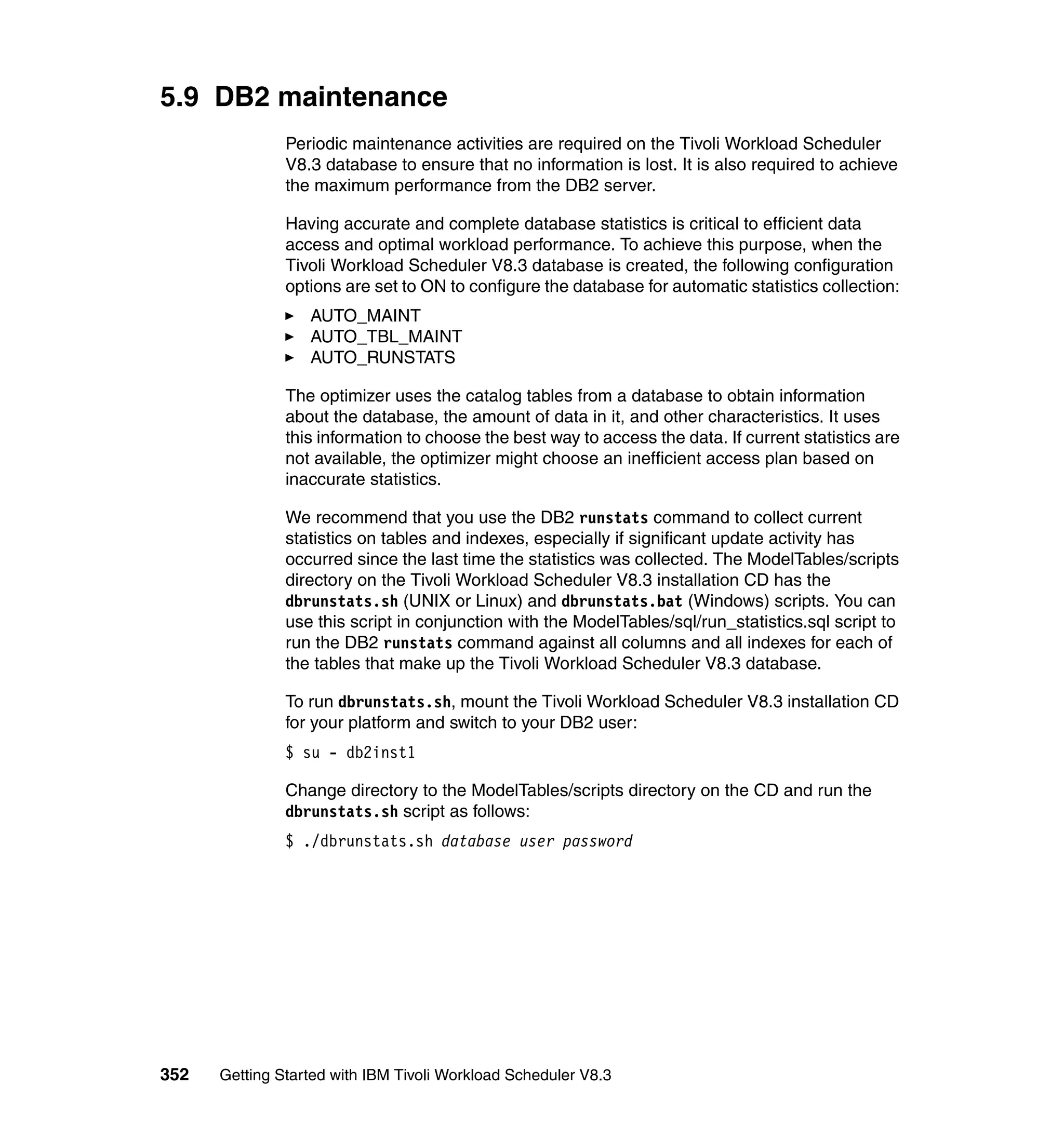 5.9 DB2 maintenance
               Periodic maintenance activities are required on the Tivoli Workload Scheduler
               V8.3 database to ensure that no information is lost. It is also required to achieve
               the maximum performance from the DB2 server.

               Having accurate and complete database statistics is critical to efficient data
               access and optimal workload performance. To achieve this purpose, when the
               Tivoli Workload Scheduler V8.3 database is created, the following configuration
               options are set to ON to configure the database for automatic statistics collection:
                  AUTO_MAINT
                  AUTO_TBL_MAINT
                  AUTO_RUNSTATS

               The optimizer uses the catalog tables from a database to obtain information
               about the database, the amount of data in it, and other characteristics. It uses
               this information to choose the best way to access the data. If current statistics are
               not available, the optimizer might choose an inefficient access plan based on
               inaccurate statistics.

               We recommend that you use the DB2 runstats command to collect current
               statistics on tables and indexes, especially if significant update activity has
               occurred since the last time the statistics was collected. The ModelTables/scripts
               directory on the Tivoli Workload Scheduler V8.3 installation CD has the
               dbrunstats.sh (UNIX or Linux) and dbrunstats.bat (Windows) scripts. You can
               use this script in conjunction with the ModelTables/sql/run_statistics.sql script to
               run the DB2 runstats command against all columns and all indexes for each of
               the tables that make up the Tivoli Workload Scheduler V8.3 database.

               To run dbrunstats.sh, mount the Tivoli Workload Scheduler V8.3 installation CD
               for your platform and switch to your DB2 user:
               $ su - db2inst1

               Change directory to the ModelTables/scripts directory on the CD and run the
               dbrunstats.sh script as follows:
               $ ./dbrunstats.sh database user password




352   Getting Started with IBM Tivoli Workload Scheduler V8.3
 