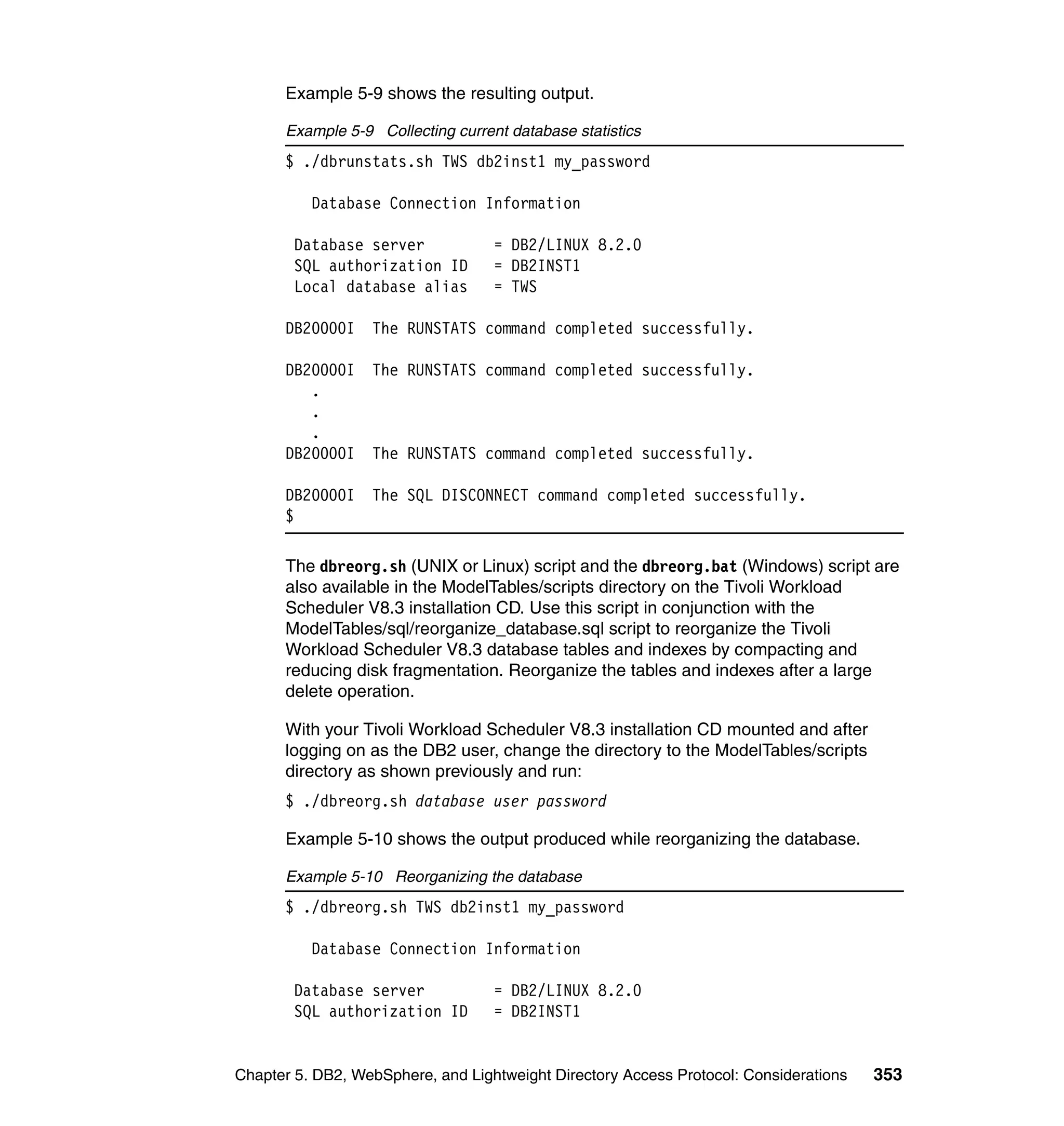 Example 5-9 shows the resulting output.

      Example 5-9 Collecting current database statistics
      $ ./dbrunstats.sh TWS db2inst1 my_password

          Database Connection Information

        Database server            = DB2/LINUX 8.2.0
        SQL authorization ID       = DB2INST1
        Local database alias       = TWS

      DB20000I    The RUNSTATS command completed successfully.

      DB20000I    The RUNSTATS command completed successfully.
         .
         .
         .
      DB20000I    The RUNSTATS command completed successfully.

      DB20000I    The SQL DISCONNECT command completed successfully.
      $

      The dbreorg.sh (UNIX or Linux) script and the dbreorg.bat (Windows) script are
      also available in the ModelTables/scripts directory on the Tivoli Workload
      Scheduler V8.3 installation CD. Use this script in conjunction with the
      ModelTables/sql/reorganize_database.sql script to reorganize the Tivoli
      Workload Scheduler V8.3 database tables and indexes by compacting and
      reducing disk fragmentation. Reorganize the tables and indexes after a large
      delete operation.

      With your Tivoli Workload Scheduler V8.3 installation CD mounted and after
      logging on as the DB2 user, change the directory to the ModelTables/scripts
      directory as shown previously and run:
      $ ./dbreorg.sh database user password

      Example 5-10 shows the output produced while reorganizing the database.

      Example 5-10 Reorganizing the database
      $ ./dbreorg.sh TWS db2inst1 my_password

          Database Connection Information

        Database server            = DB2/LINUX 8.2.0
        SQL authorization ID       = DB2INST1


Chapter 5. DB2, WebSphere, and Lightweight Directory Access Protocol: Considerations   353
 