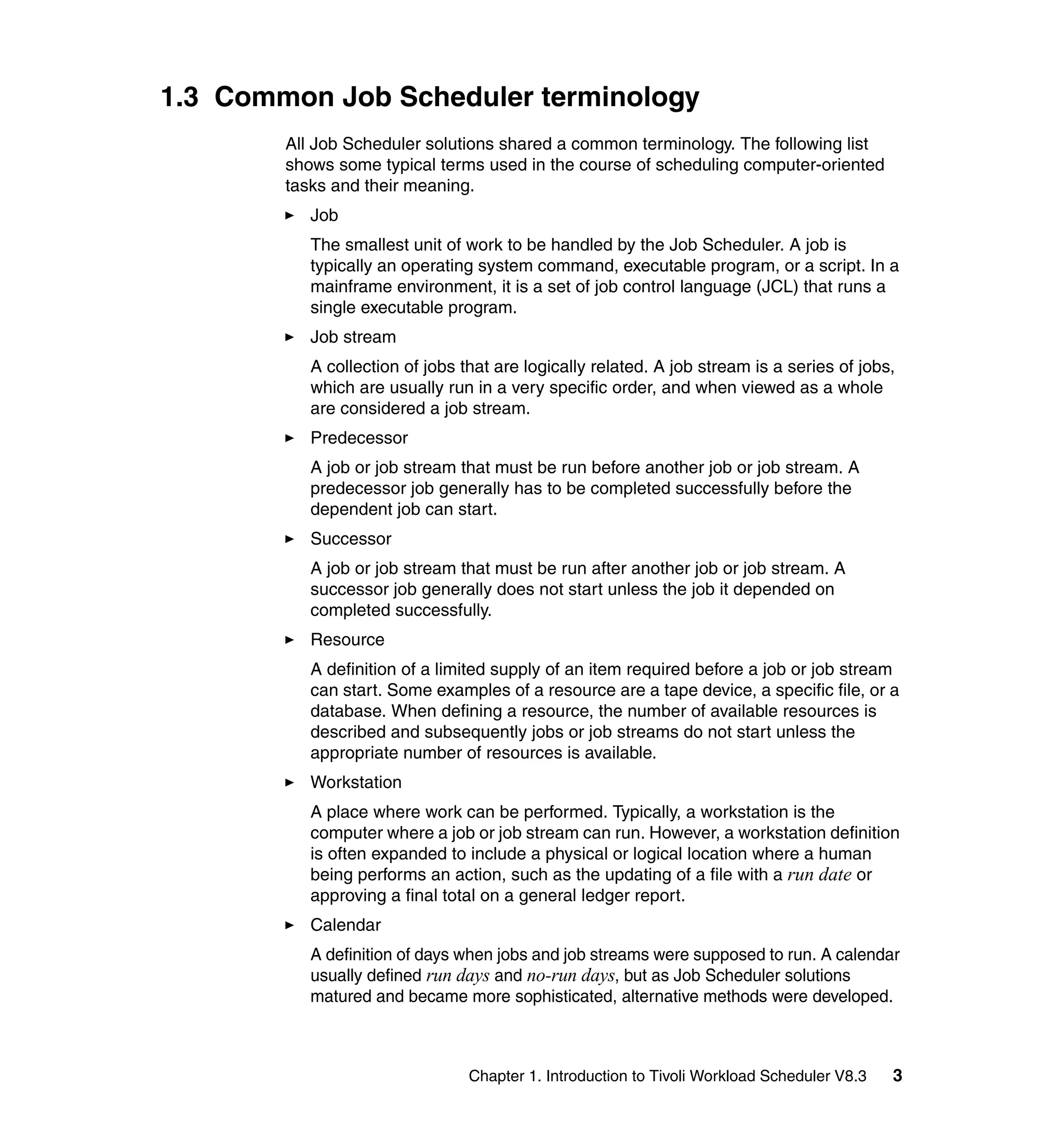 1.3 Common Job Scheduler terminology
        All Job Scheduler solutions shared a common terminology. The following list
        shows some typical terms used in the course of scheduling computer-oriented
        tasks and their meaning.
           Job
           The smallest unit of work to be handled by the Job Scheduler. A job is
           typically an operating system command, executable program, or a script. In a
           mainframe environment, it is a set of job control language (JCL) that runs a
           single executable program.
           Job stream
           A collection of jobs that are logically related. A job stream is a series of jobs,
           which are usually run in a very specific order, and when viewed as a whole
           are considered a job stream.
           Predecessor
           A job or job stream that must be run before another job or job stream. A
           predecessor job generally has to be completed successfully before the
           dependent job can start.
           Successor
           A job or job stream that must be run after another job or job stream. A
           successor job generally does not start unless the job it depended on
           completed successfully.
           Resource
           A definition of a limited supply of an item required before a job or job stream
           can start. Some examples of a resource are a tape device, a specific file, or a
           database. When defining a resource, the number of available resources is
           described and subsequently jobs or job streams do not start unless the
           appropriate number of resources is available.
           Workstation
           A place where work can be performed. Typically, a workstation is the
           computer where a job or job stream can run. However, a workstation definition
           is often expanded to include a physical or logical location where a human
           being performs an action, such as the updating of a file with a run date or
           approving a final total on a general ledger report.
           Calendar
           A definition of days when jobs and job streams were supposed to run. A calendar
           usually defined run days and no-run days, but as Job Scheduler solutions
           matured and became more sophisticated, alternative methods were developed.



                                 Chapter 1. Introduction to Tivoli Workload Scheduler V8.3   3
 