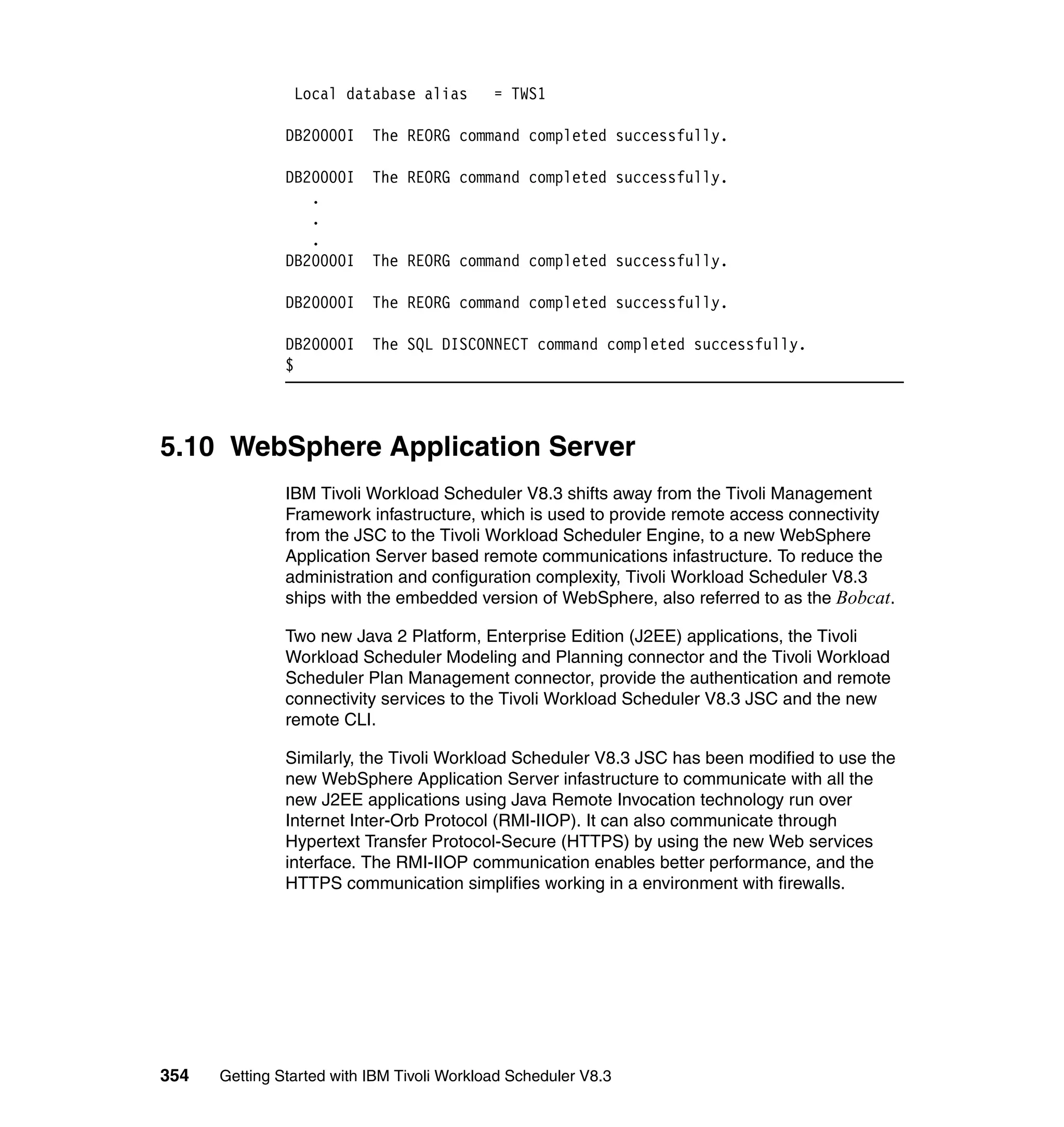 Local database alias        = TWS1

               DB20000I    The REORG command completed successfully.

               DB20000I    The REORG command completed successfully.
                  .
                  .
                  .
               DB20000I    The REORG command completed successfully.

               DB20000I    The REORG command completed successfully.

               DB20000I    The SQL DISCONNECT command completed successfully.
               $



5.10 WebSphere Application Server
               IBM Tivoli Workload Scheduler V8.3 shifts away from the Tivoli Management
               Framework infastructure, which is used to provide remote access connectivity
               from the JSC to the Tivoli Workload Scheduler Engine, to a new WebSphere
               Application Server based remote communications infastructure. To reduce the
               administration and configuration complexity, Tivoli Workload Scheduler V8.3
               ships with the embedded version of WebSphere, also referred to as the Bobcat.

               Two new Java 2 Platform, Enterprise Edition (J2EE) applications, the Tivoli
               Workload Scheduler Modeling and Planning connector and the Tivoli Workload
               Scheduler Plan Management connector, provide the authentication and remote
               connectivity services to the Tivoli Workload Scheduler V8.3 JSC and the new
               remote CLI.

               Similarly, the Tivoli Workload Scheduler V8.3 JSC has been modified to use the
               new WebSphere Application Server infastructure to communicate with all the
               new J2EE applications using Java Remote Invocation technology run over
               Internet Inter-Orb Protocol (RMI-IIOP). It can also communicate through
               Hypertext Transfer Protocol-Secure (HTTPS) by using the new Web services
               interface. The RMI-IIOP communication enables better performance, and the
               HTTPS communication simplifies working in a environment with firewalls.




354   Getting Started with IBM Tivoli Workload Scheduler V8.3
 
