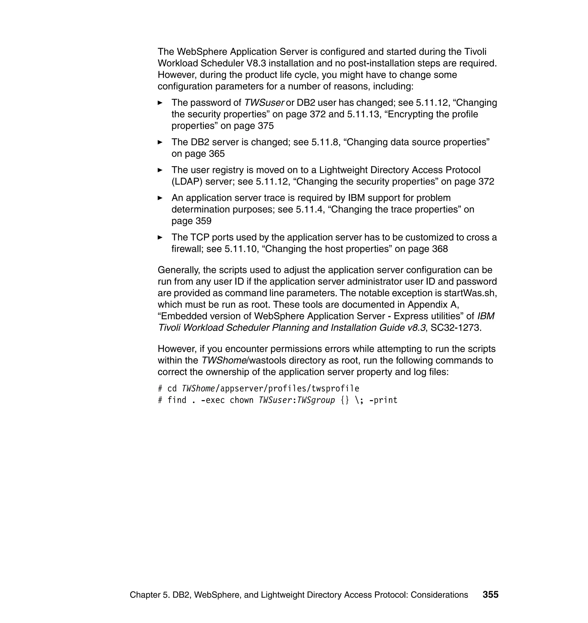 The WebSphere Application Server is configured and started during the Tivoli
      Workload Scheduler V8.3 installation and no post-installation steps are required.
      However, during the product life cycle, you might have to change some
      configuration parameters for a number of reasons, including:
          The password of TWSuser or DB2 user has changed; see 5.11.12, “Changing
          the security properties” on page 372 and 5.11.13, “Encrypting the profile
          properties” on page 375
          The DB2 server is changed; see 5.11.8, “Changing data source properties”
          on page 365
          The user registry is moved on to a Lightweight Directory Access Protocol
          (LDAP) server; see 5.11.12, “Changing the security properties” on page 372
          An application server trace is required by IBM support for problem
          determination purposes; see 5.11.4, “Changing the trace properties” on
          page 359
          The TCP ports used by the application server has to be customized to cross a
          firewall; see 5.11.10, “Changing the host properties” on page 368

      Generally, the scripts used to adjust the application server configuration can be
      run from any user ID if the application server administrator user ID and password
      are provided as command line parameters. The notable exception is startWas.sh,
      which must be run as root. These tools are documented in Appendix A,
      “Embedded version of WebSphere Application Server - Express utilities” of IBM
      Tivoli Workload Scheduler Planning and Installation Guide v8.3, SC32-1273.

      However, if you encounter permissions errors while attempting to run the scripts
      within the TWShome/wastools directory as root, run the following commands to
      correct the ownership of the application server property and log files:
      # cd TWShome/appserver/profiles/twsprofile
      # find . -exec chown TWSuser:TWSgroup {} ; -print




Chapter 5. DB2, WebSphere, and Lightweight Directory Access Protocol: Considerations   355
 