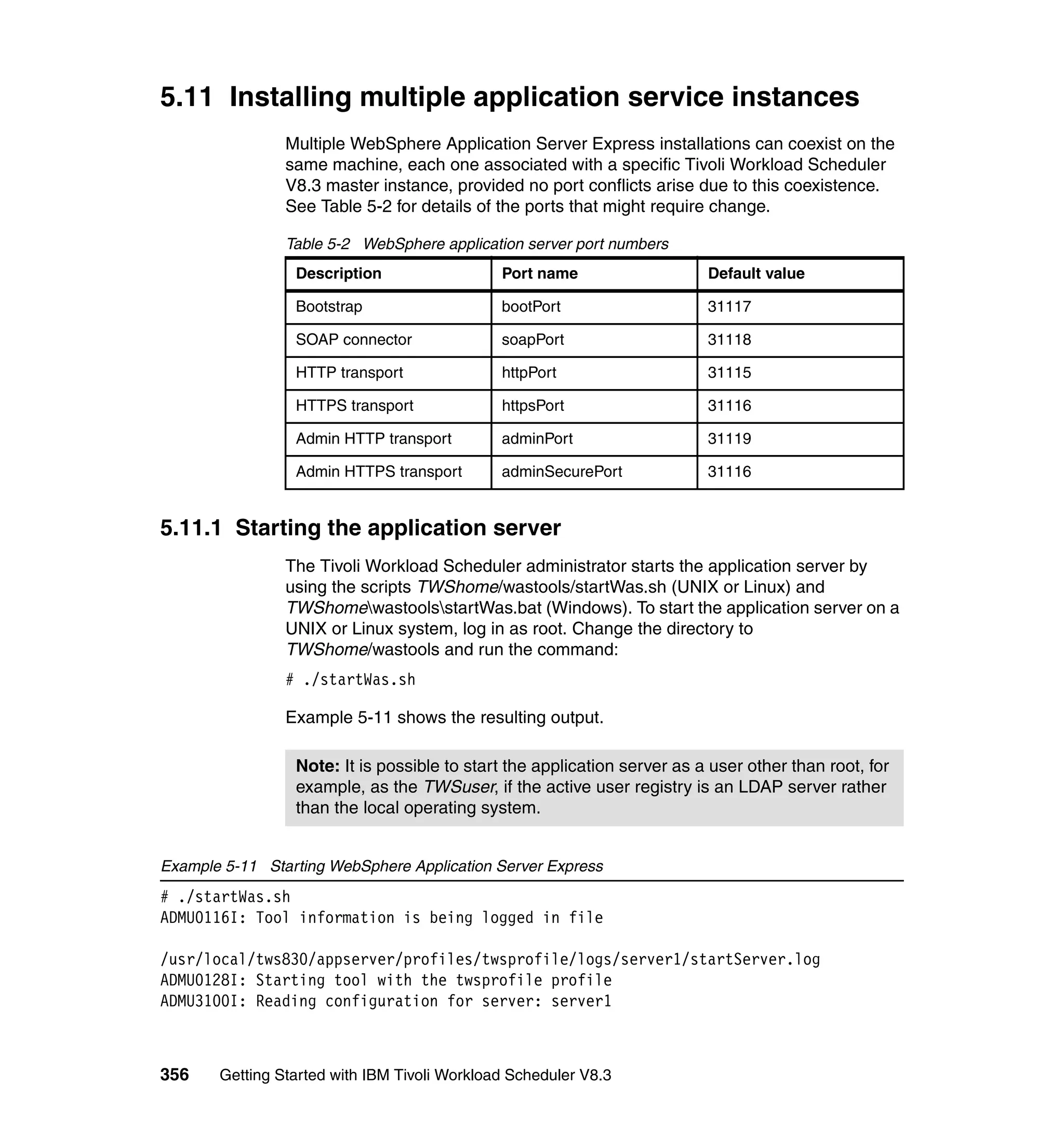 5.11 Installing multiple application service instances
                Multiple WebSphere Application Server Express installations can coexist on the
                same machine, each one associated with a specific Tivoli Workload Scheduler
                V8.3 master instance, provided no port conflicts arise due to this coexistence.
                See Table 5-2 for details of the ports that might require change.

                Table 5-2 WebSphere application server port numbers
                 Description                  Port name                   Default value

                 Bootstrap                    bootPort                    31117

                 SOAP connector               soapPort                    31118

                 HTTP transport               httpPort                    31115

                 HTTPS transport              httpsPort                   31116

                 Admin HTTP transport         adminPort                   31119

                 Admin HTTPS transport        adminSecurePort             31116


5.11.1 Starting the application server
                The Tivoli Workload Scheduler administrator starts the application server by
                using the scripts TWShome/wastools/startWas.sh (UNIX or Linux) and
                TWShomewastoolsstartWas.bat (Windows). To start the application server on a
                UNIX or Linux system, log in as root. Change the directory to
                TWShome/wastools and run the command:
                # ./startWas.sh

                Example 5-11 shows the resulting output.

                 Note: It is possible to start the application server as a user other than root, for
                 example, as the TWSuser, if the active user registry is an LDAP server rather
                 than the local operating system.


Example 5-11 Starting WebSphere Application Server Express
# ./startWas.sh
ADMU0116I: Tool information is being logged in file

/usr/local/tws830/appserver/profiles/twsprofile/logs/server1/startServer.log
ADMU0128I: Starting tool with the twsprofile profile
ADMU3100I: Reading configuration for server: server1



356    Getting Started with IBM Tivoli Workload Scheduler V8.3
 