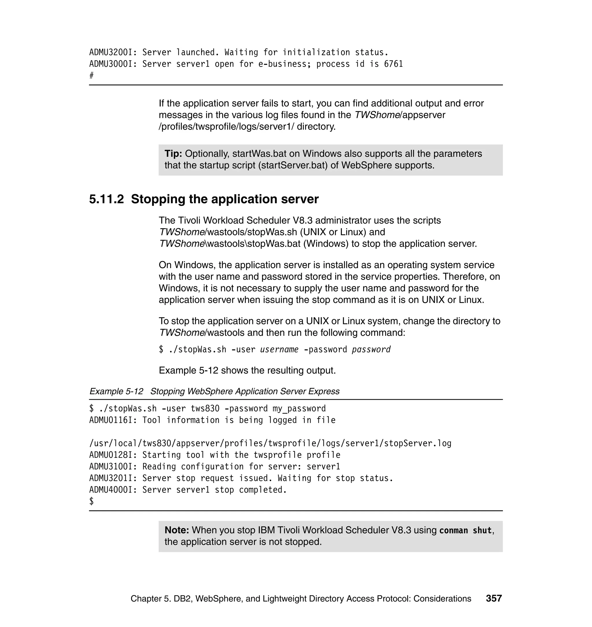 ADMU3200I: Server launched. Waiting for initialization status.
ADMU3000I: Server server1 open for e-business; process id is 6761
#

                If the application server fails to start, you can find additional output and error
                messages in the various log files found in the TWShome/appserver
                /profiles/twsprofile/logs/server1/ directory.

                 Tip: Optionally, startWas.bat on Windows also supports all the parameters
                 that the startup script (startServer.bat) of WebSphere supports.


5.11.2 Stopping the application server
                The Tivoli Workload Scheduler V8.3 administrator uses the scripts
                TWShome/wastools/stopWas.sh (UNIX or Linux) and
                TWShomewastoolsstopWas.bat (Windows) to stop the application server.

                On Windows, the application server is installed as an operating system service
                with the user name and password stored in the service properties. Therefore, on
                Windows, it is not necessary to supply the user name and password for the
                application server when issuing the stop command as it is on UNIX or Linux.

                To stop the application server on a UNIX or Linux system, change the directory to
                TWShome/wastools and then run the following command:
                $ ./stopWas.sh -user username -password password

                Example 5-12 shows the resulting output.

Example 5-12 Stopping WebSphere Application Server Express
$ ./stopWas.sh -user tws830 -password my_password
ADMU0116I: Tool information is being logged in file

/usr/local/tws830/appserver/profiles/twsprofile/logs/server1/stopServer.log
ADMU0128I: Starting tool with the twsprofile profile
ADMU3100I: Reading configuration for server: server1
ADMU3201I: Server stop request issued. Waiting for stop status.
ADMU4000I: Server server1 stop completed.
$


                 Note: When you stop IBM Tivoli Workload Scheduler V8.3 using conman shut,
                 the application server is not stopped.




         Chapter 5. DB2, WebSphere, and Lightweight Directory Access Protocol: Considerations        357
 