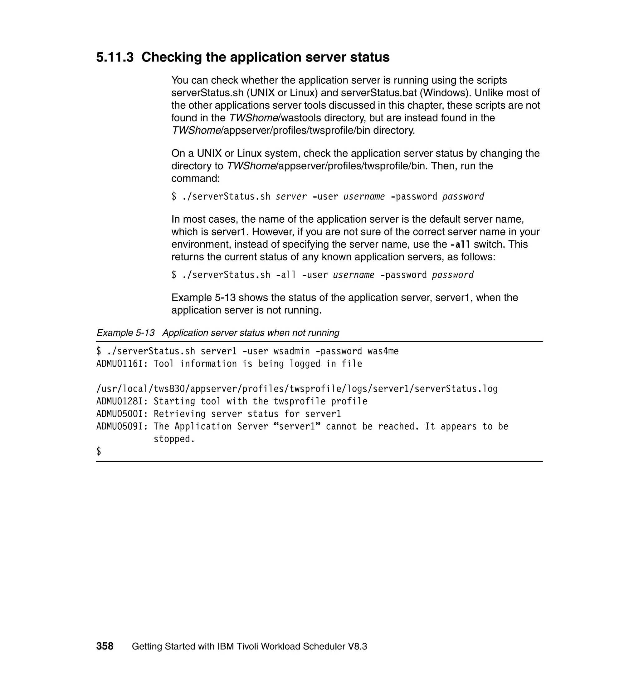 5.11.3 Checking the application server status
                 You can check whether the application server is running using the scripts
                 serverStatus.sh (UNIX or Linux) and serverStatus.bat (Windows). Unlike most of
                 the other applications server tools discussed in this chapter, these scripts are not
                 found in the TWShome/wastools directory, but are instead found in the
                 TWShome/appserver/profiles/twsprofile/bin directory.

                 On a UNIX or Linux system, check the application server status by changing the
                 directory to TWShome/appserver/profiles/twsprofile/bin. Then, run the
                 command:
                 $ ./serverStatus.sh server -user username -password password

                 In most cases, the name of the application server is the default server name,
                 which is server1. However, if you are not sure of the correct server name in your
                 environment, instead of specifying the server name, use the -all switch. This
                 returns the current status of any known application servers, as follows:
                 $ ./serverStatus.sh -all -user username -password password

                 Example 5-13 shows the status of the application server, server1, when the
                 application server is not running.

Example 5-13 Application server status when not running
$ ./serverStatus.sh server1 -user wsadmin -password was4me
ADMU0116I: Tool information is being logged in file

/usr/local/tws830/appserver/profiles/twsprofile/logs/server1/serverStatus.log
ADMU0128I: Starting tool with the twsprofile profile
ADMU0500I: Retrieving server status for server1
ADMU0509I: The Application Server “server1” cannot be reached. It appears to be
           stopped.
$




358     Getting Started with IBM Tivoli Workload Scheduler V8.3
 