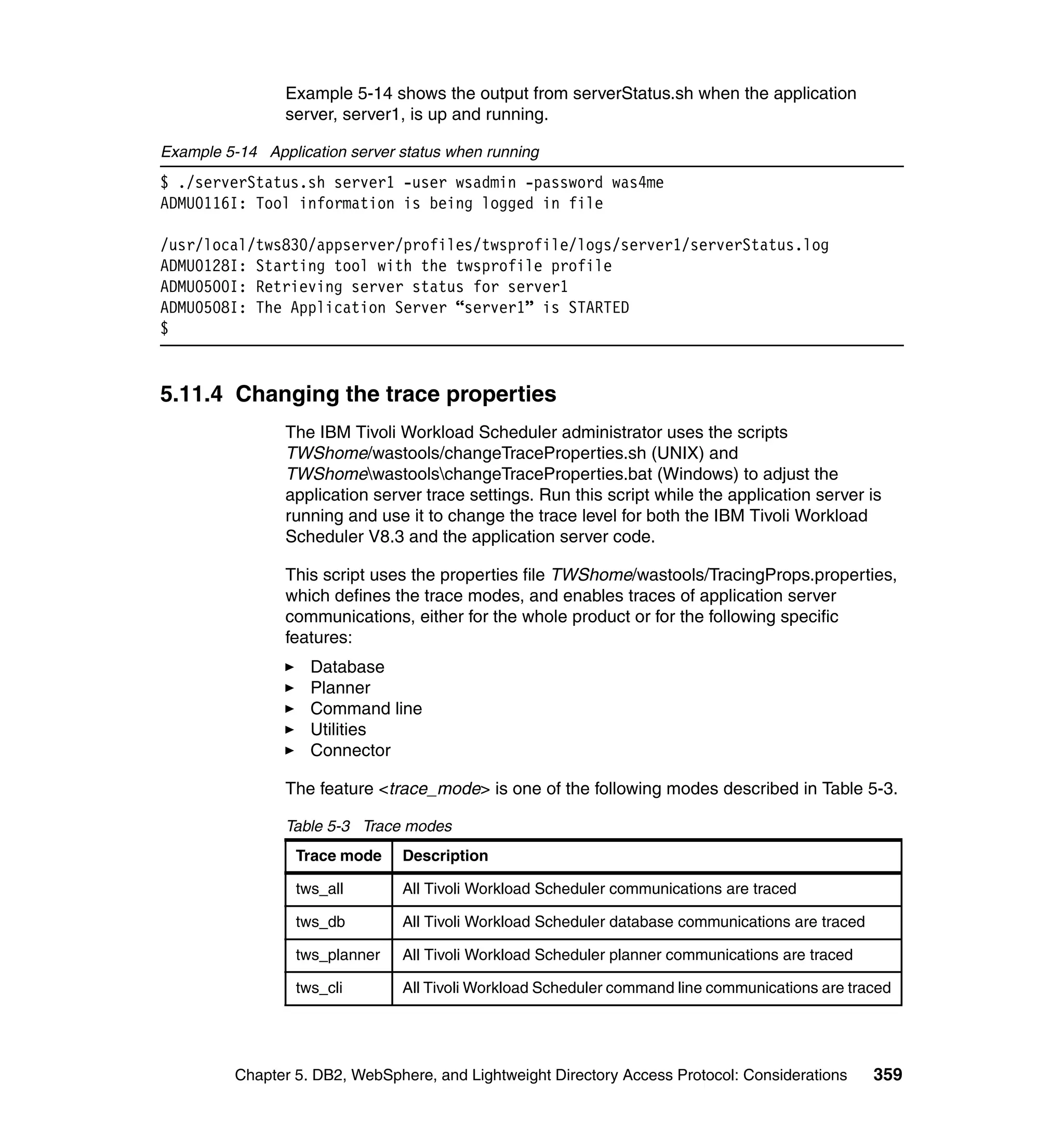 Example 5-14 shows the output from serverStatus.sh when the application
                server, server1, is up and running.

Example 5-14 Application server status when running
$ ./serverStatus.sh server1 -user wsadmin -password was4me
ADMU0116I: Tool information is being logged in file

/usr/local/tws830/appserver/profiles/twsprofile/logs/server1/serverStatus.log
ADMU0128I: Starting tool with the twsprofile profile
ADMU0500I: Retrieving server status for server1
ADMU0508I: The Application Server “server1” is STARTED
$


5.11.4 Changing the trace properties
                The IBM Tivoli Workload Scheduler administrator uses the scripts
                TWShome/wastools/changeTraceProperties.sh (UNIX) and
                TWShomewastoolschangeTraceProperties.bat (Windows) to adjust the
                application server trace settings. Run this script while the application server is
                running and use it to change the trace level for both the IBM Tivoli Workload
                Scheduler V8.3 and the application server code.

                This script uses the properties file TWShome/wastools/TracingProps.properties,
                which defines the trace modes, and enables traces of application server
                communications, either for the whole product or for the following specific
                features:
                    Database
                    Planner
                    Command line
                    Utilities
                    Connector

                The feature <trace_mode> is one of the following modes described in Table 5-3.

                Table 5-3 Trace modes
                  Trace mode    Description

                  tws_all       All Tivoli Workload Scheduler communications are traced

                  tws_db        All Tivoli Workload Scheduler database communications are traced

                  tws_planner   All Tivoli Workload Scheduler planner communications are traced

                  tws_cli       All Tivoli Workload Scheduler command line communications are traced




          Chapter 5. DB2, WebSphere, and Lightweight Directory Access Protocol: Considerations     359
 