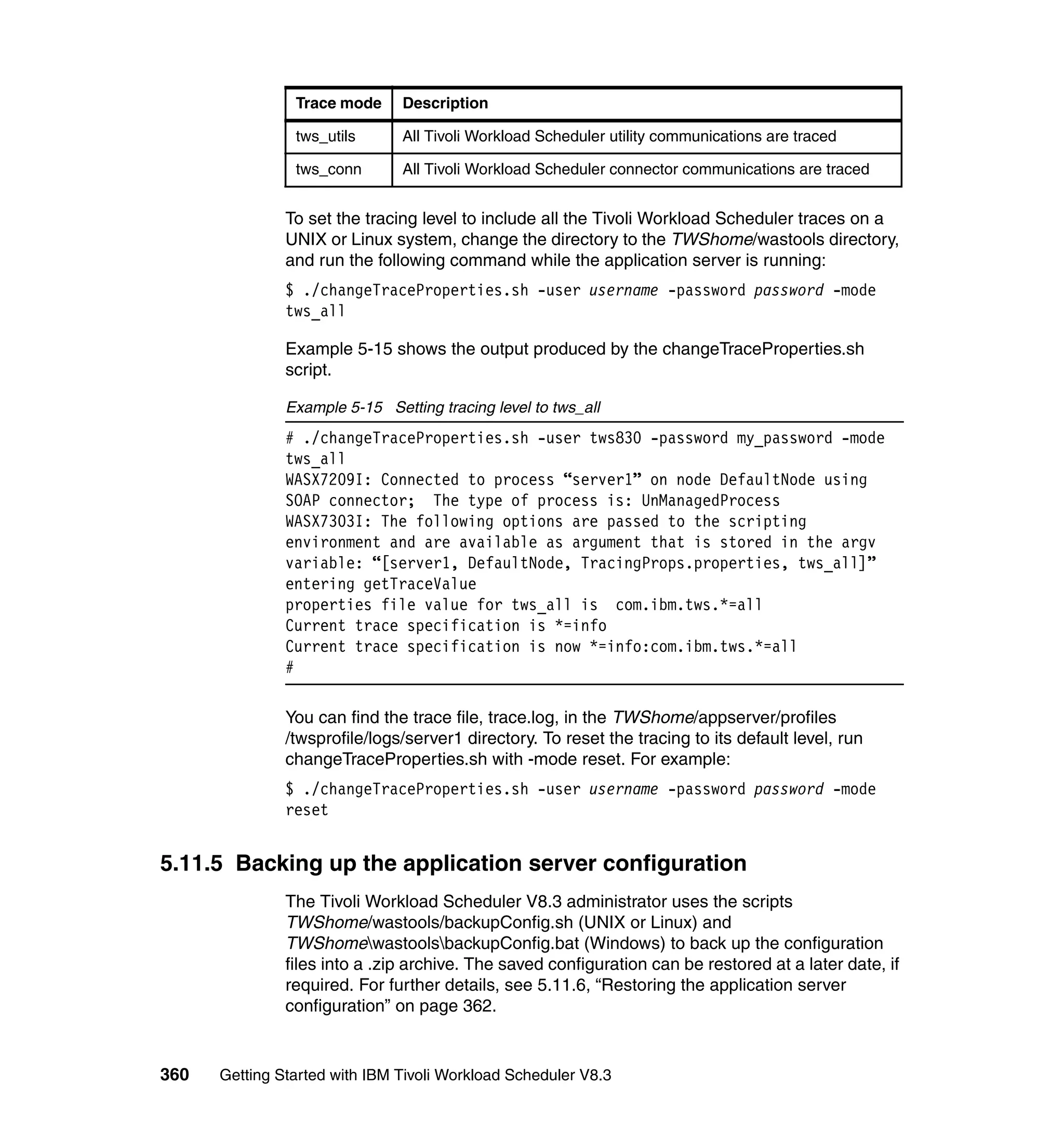 Trace mode     Description

                tws_utils      All Tivoli Workload Scheduler utility communications are traced

                tws_conn       All Tivoli Workload Scheduler connector communications are traced


               To set the tracing level to include all the Tivoli Workload Scheduler traces on a
               UNIX or Linux system, change the directory to the TWShome/wastools directory,
               and run the following command while the application server is running:
               $ ./changeTraceProperties.sh -user username -password password -mode
               tws_all

               Example 5-15 shows the output produced by the changeTraceProperties.sh
               script.

               Example 5-15 Setting tracing level to tws_all
               # ./changeTraceProperties.sh -user tws830 -password my_password -mode
               tws_all
               WASX7209I: Connected to process “server1” on node DefaultNode using
               SOAP connector; The type of process is: UnManagedProcess
               WASX7303I: The following options are passed to the scripting
               environment and are available as argument that is stored in the argv
               variable: “[server1, DefaultNode, TracingProps.properties, tws_all]”
               entering getTraceValue
               properties file value for tws_all is com.ibm.tws.*=all
               Current trace specification is *=info
               Current trace specification is now *=info:com.ibm.tws.*=all
               #

               You can find the trace file, trace.log, in the TWShome/appserver/profiles
               /twsprofile/logs/server1 directory. To reset the tracing to its default level, run
               changeTraceProperties.sh with -mode reset. For example:
               $ ./changeTraceProperties.sh -user username -password password -mode
               reset


5.11.5 Backing up the application server configuration
               The Tivoli Workload Scheduler V8.3 administrator uses the scripts
               TWShome/wastools/backupConfig.sh (UNIX or Linux) and
               TWShomewastoolsbackupConfig.bat (Windows) to back up the configuration
               files into a .zip archive. The saved configuration can be restored at a later date, if
               required. For further details, see 5.11.6, “Restoring the application server
               configuration” on page 362.


360   Getting Started with IBM Tivoli Workload Scheduler V8.3
 