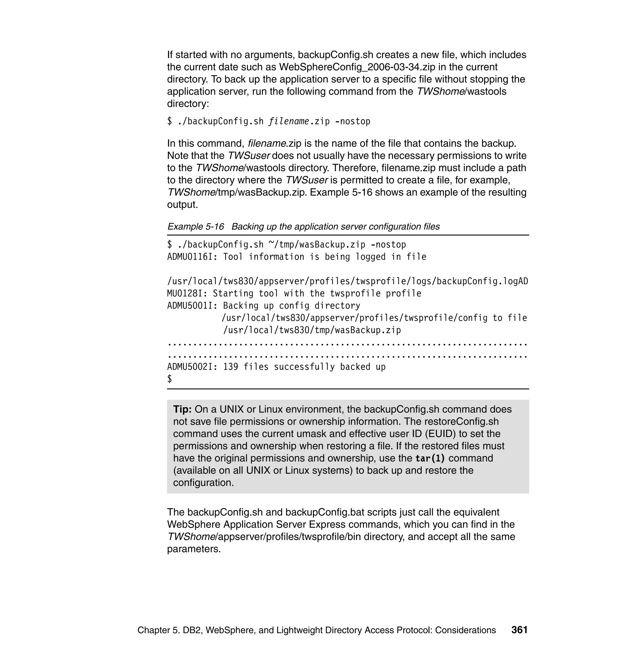 If started with no arguments, backupConfig.sh creates a new file, which includes
      the current date such as WebSphereConfig_2006-03-34.zip in the current
      directory. To back up the application server to a specific file without stopping the
      application server, run the following command from the TWShome/wastools
      directory:
      $ ./backupConfig.sh filename.zip -nostop

      In this command, filename.zip is the name of the file that contains the backup.
      Note that the TWSuser does not usually have the necessary permissions to write
      to the TWShome/wastools directory. Therefore, filename.zip must include a path
      to the directory where the TWSuser is permitted to create a file, for example,
      TWShome/tmp/wasBackup.zip. Example 5-16 shows an example of the resulting
      output.

      Example 5-16 Backing up the application server configuration files
      $ ./backupConfig.sh ~/tmp/wasBackup.zip -nostop
      ADMU0116I: Tool information is being logged in file

      /usr/local/tws830/appserver/profiles/twsprofile/logs/backupConfig.logAD
      MU0128I: Starting tool with the twsprofile profile
      ADMU5001I: Backing up config directory
                 /usr/local/tws830/appserver/profiles/twsprofile/config to file
                 /usr/local/tws830/tmp/wasBackup.zip
      .......................................................................
      .......................................................................
      ADMU5002I: 139 files successfully backed up
      $


        Tip: On a UNIX or Linux environment, the backupConfig.sh command does
        not save file permissions or ownership information. The restoreConfig.sh
        command uses the current umask and effective user ID (EUID) to set the
        permissions and ownership when restoring a file. If the restored files must
        have the original permissions and ownership, use the tar(1) command
        (available on all UNIX or Linux systems) to back up and restore the
        configuration.

      The backupConfig.sh and backupConfig.bat scripts just call the equivalent
      WebSphere Application Server Express commands, which you can find in the
      TWShome/appserver/profiles/twsprofile/bin directory, and accept all the same
      parameters.




Chapter 5. DB2, WebSphere, and Lightweight Directory Access Protocol: Considerations   361
 