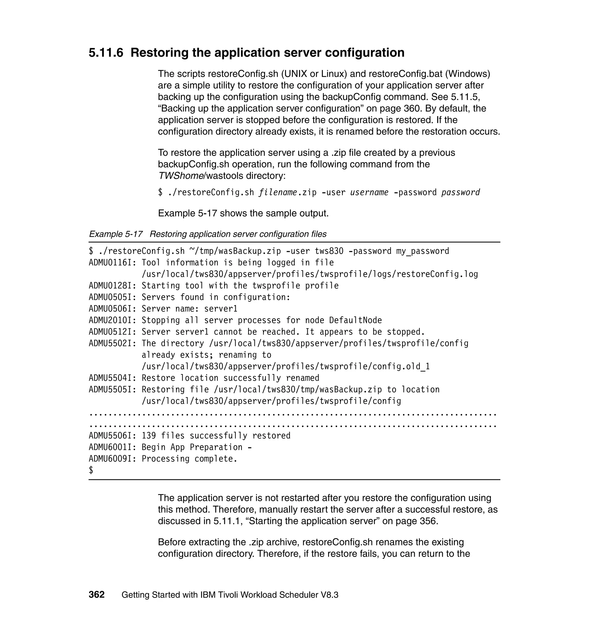 5.11.6 Restoring the application server configuration
                 The scripts restoreConfig.sh (UNIX or Linux) and restoreConfig.bat (Windows)
                 are a simple utility to restore the configuration of your application server after
                 backing up the configuration using the backupConfig command. See 5.11.5,
                 “Backing up the application server configuration” on page 360. By default, the
                 application server is stopped before the configuration is restored. If the
                 configuration directory already exists, it is renamed before the restoration occurs.

                 To restore the application server using a .zip file created by a previous
                 backupConfig.sh operation, run the following command from the
                 TWShome/wastools directory:
                 $ ./restoreConfig.sh filename.zip -user username -password password

                 Example 5-17 shows the sample output.

Example 5-17 Restoring application server configuration files
$ ./restoreConfig.sh ~/tmp/wasBackup.zip -user tws830 -password my_password
ADMU0116I: Tool information is being logged in file
           /usr/local/tws830/appserver/profiles/twsprofile/logs/restoreConfig.log
ADMU0128I: Starting tool with the twsprofile profile
ADMU0505I: Servers found in configuration:
ADMU0506I: Server name: server1
ADMU2010I: Stopping all server processes for node DefaultNode
ADMU0512I: Server server1 cannot be reached. It appears to be stopped.
ADMU5502I: The directory /usr/local/tws830/appserver/profiles/twsprofile/config
           already exists; renaming to
           /usr/local/tws830/appserver/profiles/twsprofile/config.old_1
ADMU5504I: Restore location successfully renamed
ADMU5505I: Restoring file /usr/local/tws830/tmp/wasBackup.zip to location
           /usr/local/tws830/appserver/profiles/twsprofile/config
.....................................................................................
.....................................................................................
ADMU5506I: 139 files successfully restored
ADMU6001I: Begin App Preparation -
ADMU6009I: Processing complete.
$

                 The application server is not restarted after you restore the configuration using
                 this method. Therefore, manually restart the server after a successful restore, as
                 discussed in 5.11.1, “Starting the application server” on page 356.

                 Before extracting the .zip archive, restoreConfig.sh renames the existing
                 configuration directory. Therefore, if the restore fails, you can return to the



362     Getting Started with IBM Tivoli Workload Scheduler V8.3
 