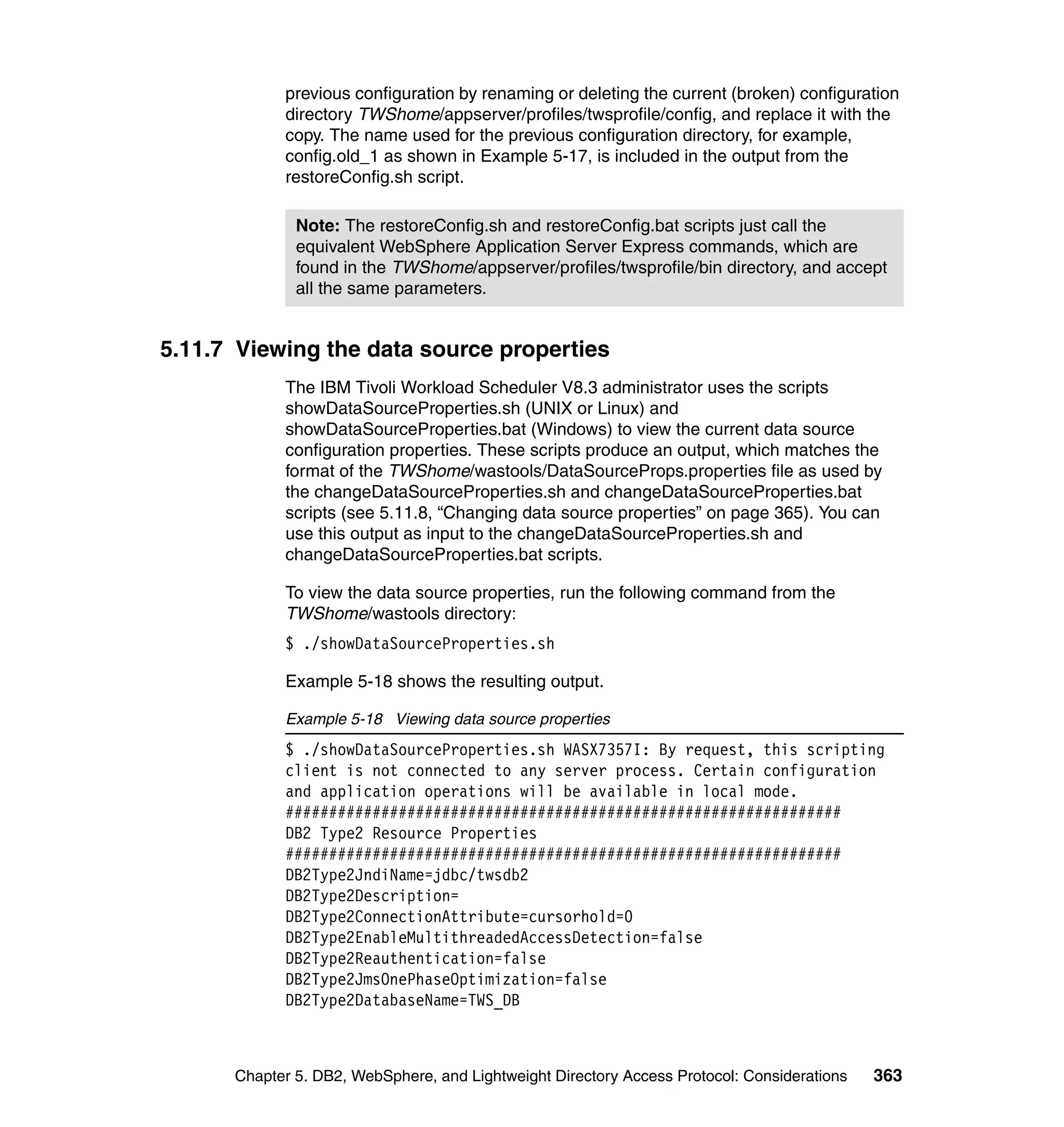 previous configuration by renaming or deleting the current (broken) configuration
            directory TWShome/appserver/profiles/twsprofile/config, and replace it with the
            copy. The name used for the previous configuration directory, for example,
            config.old_1 as shown in Example 5-17, is included in the output from the
            restoreConfig.sh script.

              Note: The restoreConfig.sh and restoreConfig.bat scripts just call the
              equivalent WebSphere Application Server Express commands, which are
              found in the TWShome/appserver/profiles/twsprofile/bin directory, and accept
              all the same parameters.


5.11.7 Viewing the data source properties
            The IBM Tivoli Workload Scheduler V8.3 administrator uses the scripts
            showDataSourceProperties.sh (UNIX or Linux) and
            showDataSourceProperties.bat (Windows) to view the current data source
            configuration properties. These scripts produce an output, which matches the
            format of the TWShome/wastools/DataSourceProps.properties file as used by
            the changeDataSourceProperties.sh and changeDataSourceProperties.bat
            scripts (see 5.11.8, “Changing data source properties” on page 365). You can
            use this output as input to the changeDataSourceProperties.sh and
            changeDataSourceProperties.bat scripts.

            To view the data source properties, run the following command from the
            TWShome/wastools directory:
            $ ./showDataSourceProperties.sh

            Example 5-18 shows the resulting output.

            Example 5-18 Viewing data source properties
            $ ./showDataSourceProperties.sh WASX7357I: By request, this scripting
            client is not connected to any server process. Certain configuration
            and application operations will be available in local mode.
            ################################################################
            DB2 Type2 Resource Properties
            ################################################################
            DB2Type2JndiName=jdbc/twsdb2
            DB2Type2Description=
            DB2Type2ConnectionAttribute=cursorhold=0
            DB2Type2EnableMultithreadedAccessDetection=false
            DB2Type2Reauthentication=false
            DB2Type2JmsOnePhaseOptimization=false
            DB2Type2DatabaseName=TWS_DB



      Chapter 5. DB2, WebSphere, and Lightweight Directory Access Protocol: Considerations   363
 