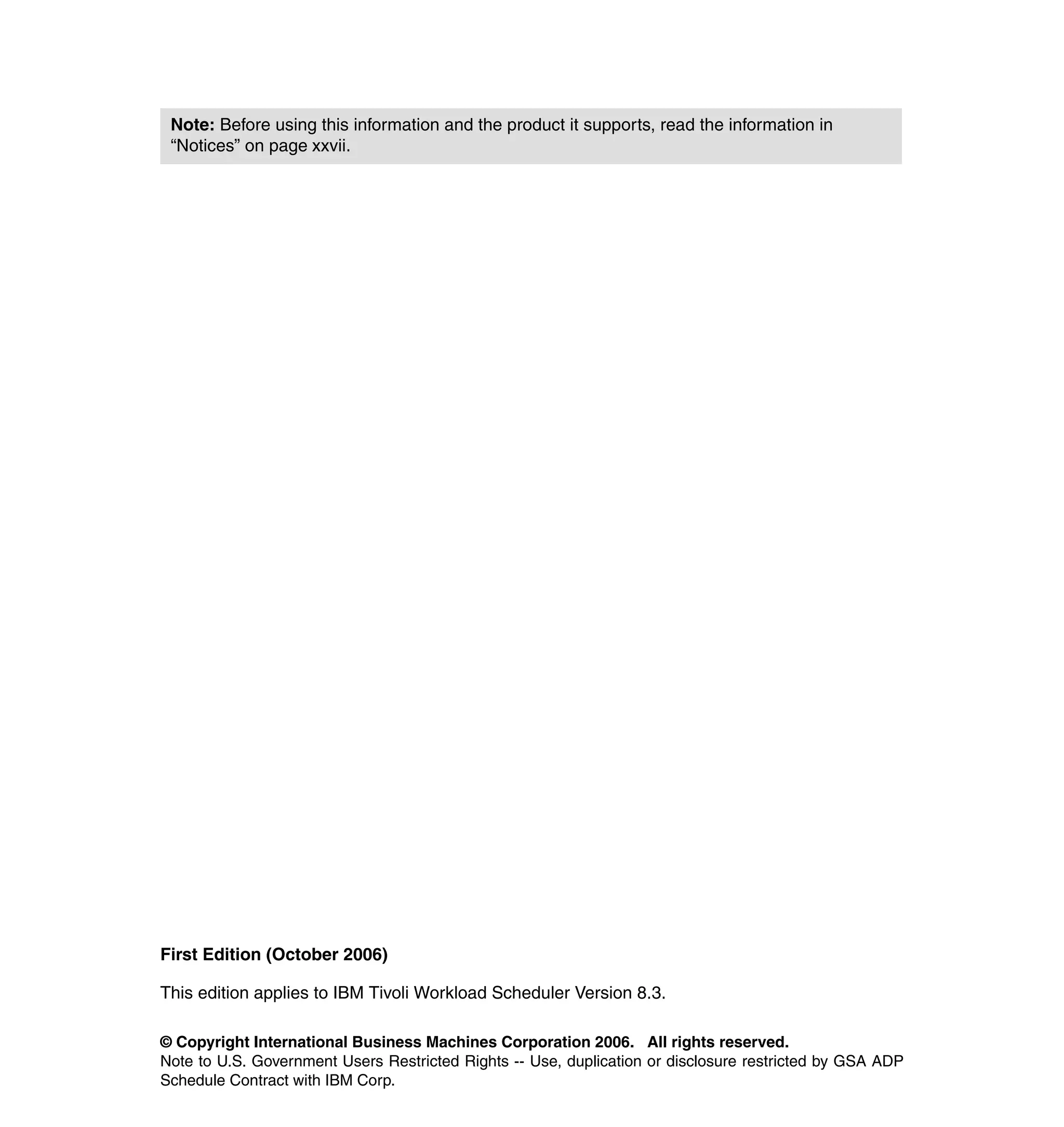 Note: Before using this information and the product it supports, read the information in
 “Notices” on page xxvii.




First Edition (October 2006)

This edition applies to IBM Tivoli Workload Scheduler Version 8.3.

© Copyright International Business Machines Corporation 2006. All rights reserved.
Note to U.S. Government Users Restricted Rights -- Use, duplication or disclosure restricted by GSA ADP
Schedule Contract with IBM Corp.
 