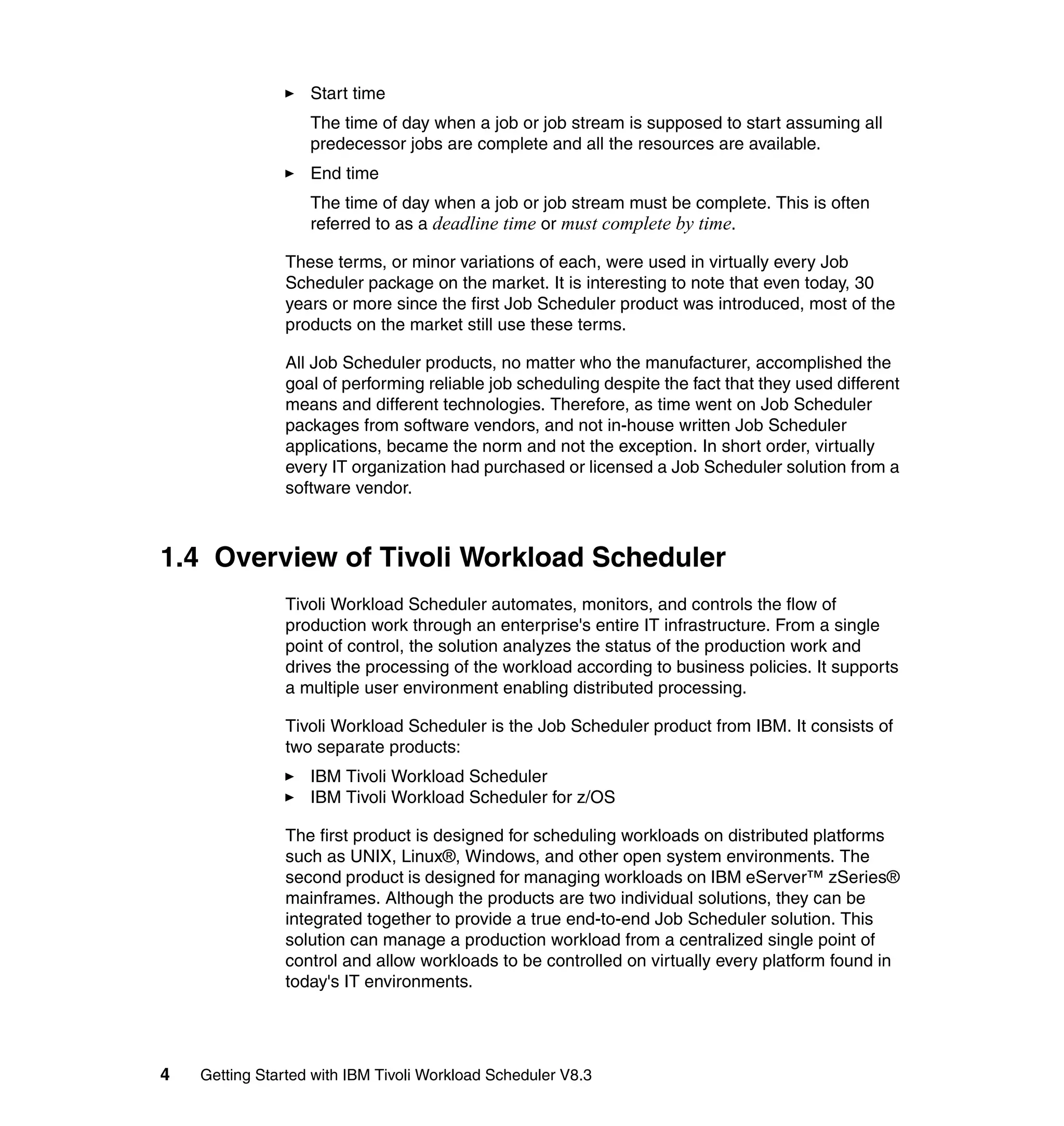 Start time
                   The time of day when a job or job stream is supposed to start assuming all
                   predecessor jobs are complete and all the resources are available.
                   End time
                   The time of day when a job or job stream must be complete. This is often
                   referred to as a deadline time or must complete by time.

               These terms, or minor variations of each, were used in virtually every Job
               Scheduler package on the market. It is interesting to note that even today, 30
               years or more since the first Job Scheduler product was introduced, most of the
               products on the market still use these terms.

               All Job Scheduler products, no matter who the manufacturer, accomplished the
               goal of performing reliable job scheduling despite the fact that they used different
               means and different technologies. Therefore, as time went on Job Scheduler
               packages from software vendors, and not in-house written Job Scheduler
               applications, became the norm and not the exception. In short order, virtually
               every IT organization had purchased or licensed a Job Scheduler solution from a
               software vendor.



1.4 Overview of Tivoli Workload Scheduler
               Tivoli Workload Scheduler automates, monitors, and controls the flow of
               production work through an enterprise's entire IT infrastructure. From a single
               point of control, the solution analyzes the status of the production work and
               drives the processing of the workload according to business policies. It supports
               a multiple user environment enabling distributed processing.

               Tivoli Workload Scheduler is the Job Scheduler product from IBM. It consists of
               two separate products:
                   IBM Tivoli Workload Scheduler
                   IBM Tivoli Workload Scheduler for z/OS

               The first product is designed for scheduling workloads on distributed platforms
               such as UNIX, Linux®, Windows, and other open system environments. The
               second product is designed for managing workloads on IBM eServer™ zSeries®
               mainframes. Although the products are two individual solutions, they can be
               integrated together to provide a true end-to-end Job Scheduler solution. This
               solution can manage a production workload from a centralized single point of
               control and allow workloads to be controlled on virtually every platform found in
               today's IT environments.




4   Getting Started with IBM Tivoli Workload Scheduler V8.3
 