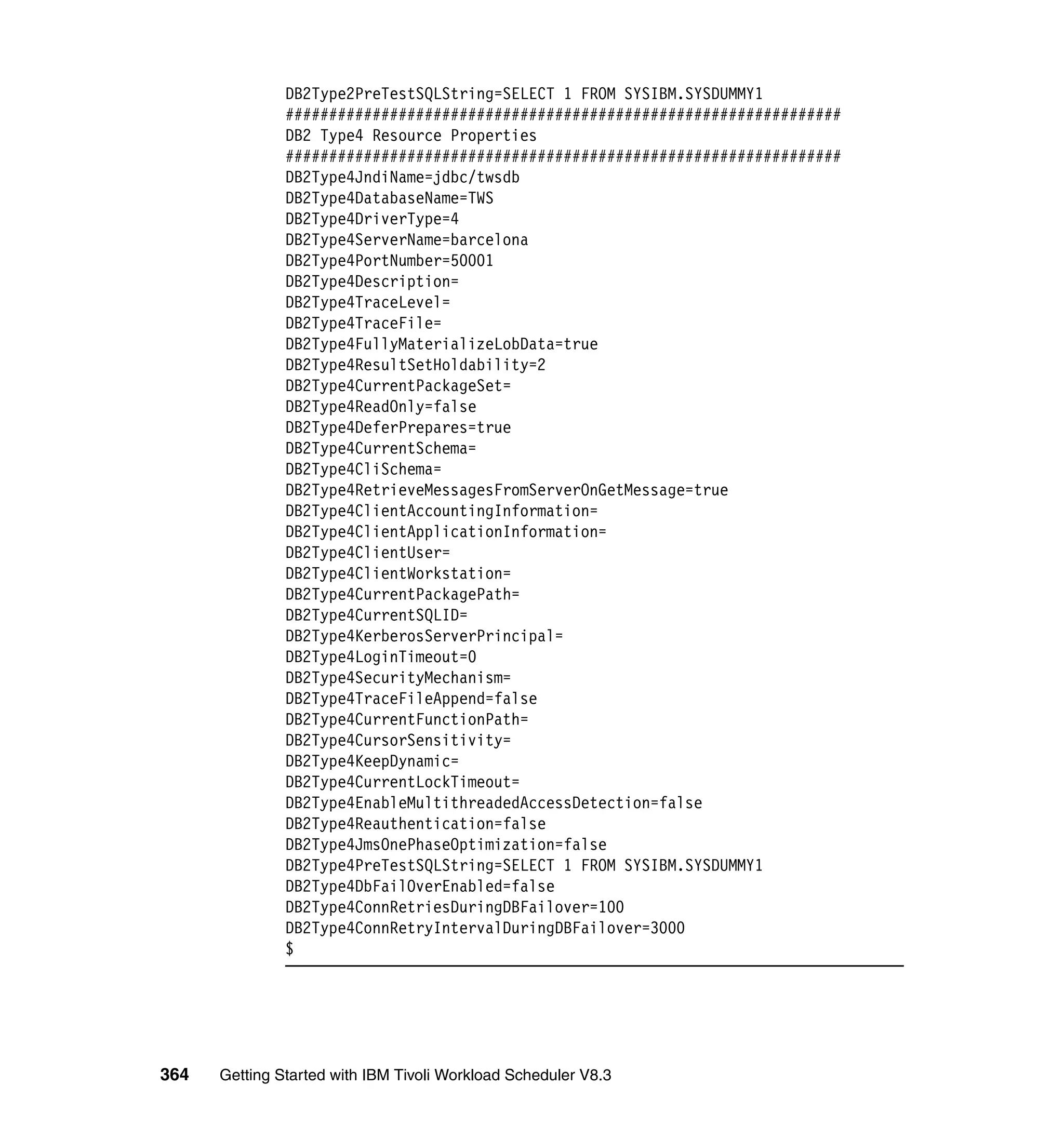 DB2Type2PreTestSQLString=SELECT 1 FROM SYSIBM.SYSDUMMY1
               ################################################################
               DB2 Type4 Resource Properties
               ################################################################
               DB2Type4JndiName=jdbc/twsdb
               DB2Type4DatabaseName=TWS
               DB2Type4DriverType=4
               DB2Type4ServerName=barcelona
               DB2Type4PortNumber=50001
               DB2Type4Description=
               DB2Type4TraceLevel=
               DB2Type4TraceFile=
               DB2Type4FullyMaterializeLobData=true
               DB2Type4ResultSetHoldability=2
               DB2Type4CurrentPackageSet=
               DB2Type4ReadOnly=false
               DB2Type4DeferPrepares=true
               DB2Type4CurrentSchema=
               DB2Type4CliSchema=
               DB2Type4RetrieveMessagesFromServerOnGetMessage=true
               DB2Type4ClientAccountingInformation=
               DB2Type4ClientApplicationInformation=
               DB2Type4ClientUser=
               DB2Type4ClientWorkstation=
               DB2Type4CurrentPackagePath=
               DB2Type4CurrentSQLID=
               DB2Type4KerberosServerPrincipal=
               DB2Type4LoginTimeout=0
               DB2Type4SecurityMechanism=
               DB2Type4TraceFileAppend=false
               DB2Type4CurrentFunctionPath=
               DB2Type4CursorSensitivity=
               DB2Type4KeepDynamic=
               DB2Type4CurrentLockTimeout=
               DB2Type4EnableMultithreadedAccessDetection=false
               DB2Type4Reauthentication=false
               DB2Type4JmsOnePhaseOptimization=false
               DB2Type4PreTestSQLString=SELECT 1 FROM SYSIBM.SYSDUMMY1
               DB2Type4DbFailOverEnabled=false
               DB2Type4ConnRetriesDuringDBFailover=100
               DB2Type4ConnRetryIntervalDuringDBFailover=3000
               $




364   Getting Started with IBM Tivoli Workload Scheduler V8.3
 