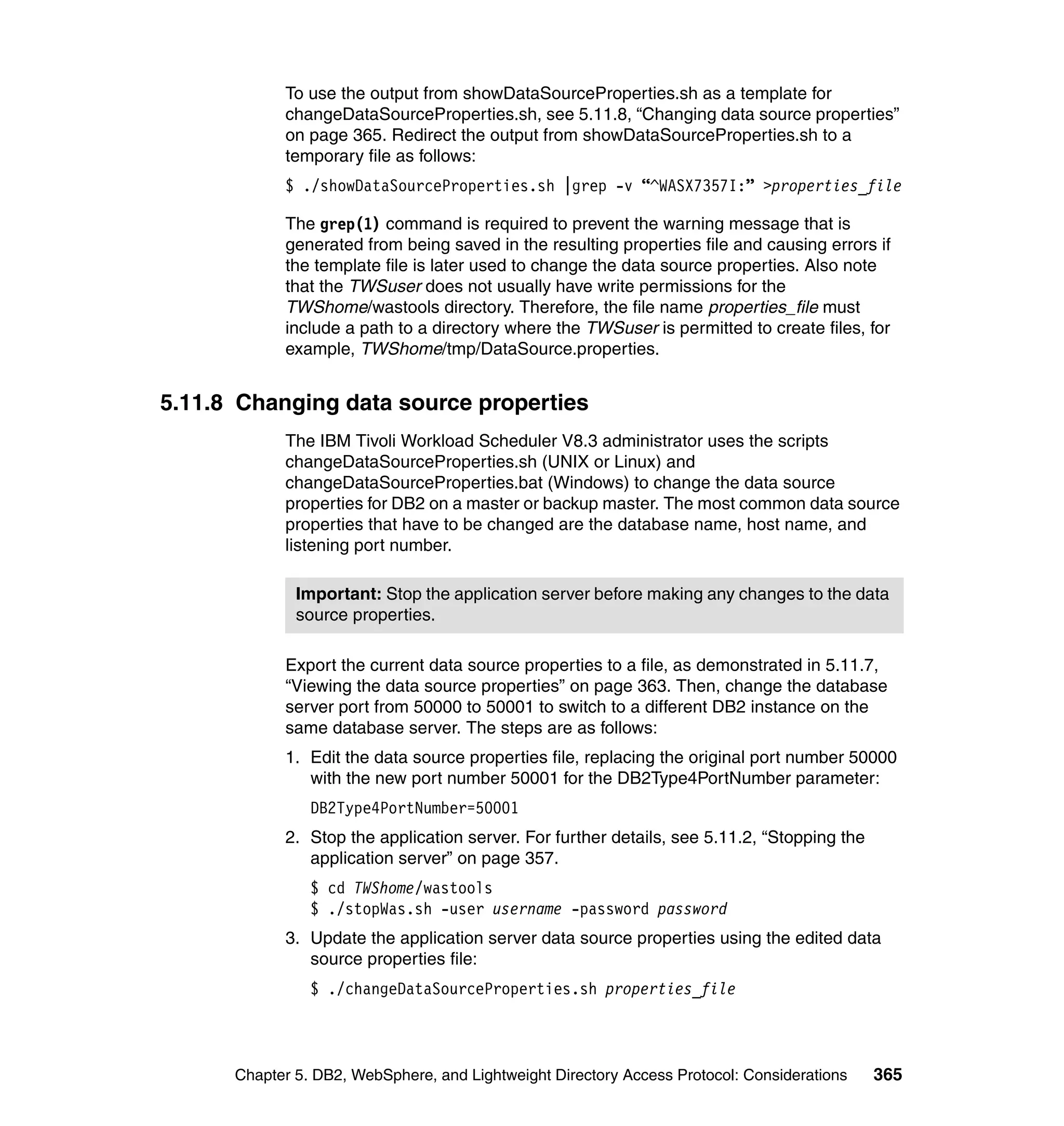 To use the output from showDataSourceProperties.sh as a template for
            changeDataSourceProperties.sh, see 5.11.8, “Changing data source properties”
            on page 365. Redirect the output from showDataSourceProperties.sh to a
            temporary file as follows:
            $ ./showDataSourceProperties.sh |grep -v “^WASX7357I:” >properties_file

            The grep(1) command is required to prevent the warning message that is
            generated from being saved in the resulting properties file and causing errors if
            the template file is later used to change the data source properties. Also note
            that the TWSuser does not usually have write permissions for the
            TWShome/wastools directory. Therefore, the file name properties_file must
            include a path to a directory where the TWSuser is permitted to create files, for
            example, TWShome/tmp/DataSource.properties.


5.11.8 Changing data source properties
            The IBM Tivoli Workload Scheduler V8.3 administrator uses the scripts
            changeDataSourceProperties.sh (UNIX or Linux) and
            changeDataSourceProperties.bat (Windows) to change the data source
            properties for DB2 on a master or backup master. The most common data source
            properties that have to be changed are the database name, host name, and
            listening port number.

              Important: Stop the application server before making any changes to the data
              source properties.

            Export the current data source properties to a file, as demonstrated in 5.11.7,
            “Viewing the data source properties” on page 363. Then, change the database
            server port from 50000 to 50001 to switch to a different DB2 instance on the
            same database server. The steps are as follows:
            1. Edit the data source properties file, replacing the original port number 50000
               with the new port number 50001 for the DB2Type4PortNumber parameter:
                DB2Type4PortNumber=50001
            2. Stop the application server. For further details, see 5.11.2, “Stopping the
               application server” on page 357.
                $ cd TWShome/wastools
                $ ./stopWas.sh -user username -password password
            3. Update the application server data source properties using the edited data
               source properties file:
                $ ./changeDataSourceProperties.sh properties_file



      Chapter 5. DB2, WebSphere, and Lightweight Directory Access Protocol: Considerations   365
 