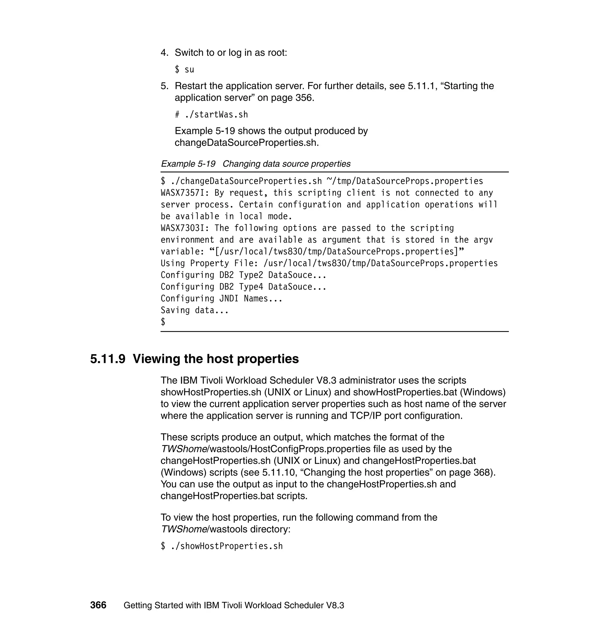 4. Switch to or log in as root:
                  $ su
               5. Restart the application server. For further details, see 5.11.1, “Starting the
                  application server” on page 356.
                  # ./startWas.sh
                  Example 5-19 shows the output produced by
                  changeDataSourceProperties.sh.

               Example 5-19 Changing data source properties
               $ ./changeDataSourceProperties.sh ~/tmp/DataSourceProps.properties
               WASX7357I: By request, this scripting client is not connected to any
               server process. Certain configuration and application operations will
               be available in local mode.
               WASX7303I: The following options are passed to the scripting
               environment and are available as argument that is stored in the argv
               variable: “[/usr/local/tws830/tmp/DataSourceProps.properties]”
               Using Property File: /usr/local/tws830/tmp/DataSourceProps.properties
               Configuring DB2 Type2 DataSouce...
               Configuring DB2 Type4 DataSouce...
               Configuring JNDI Names...
               Saving data...
               $


5.11.9 Viewing the host properties
               The IBM Tivoli Workload Scheduler V8.3 administrator uses the scripts
               showHostProperties.sh (UNIX or Linux) and showHostProperties.bat (Windows)
               to view the current application server properties such as host name of the server
               where the application server is running and TCP/IP port configuration.

               These scripts produce an output, which matches the format of the
               TWShome/wastools/HostConfigProps.properties file as used by the
               changeHostProperties.sh (UNIX or Linux) and changeHostProperties.bat
               (Windows) scripts (see 5.11.10, “Changing the host properties” on page 368).
               You can use the output as input to the changeHostProperties.sh and
               changeHostProperties.bat scripts.

               To view the host properties, run the following command from the
               TWShome/wastools directory:
               $ ./showHostProperties.sh




366   Getting Started with IBM Tivoli Workload Scheduler V8.3
 