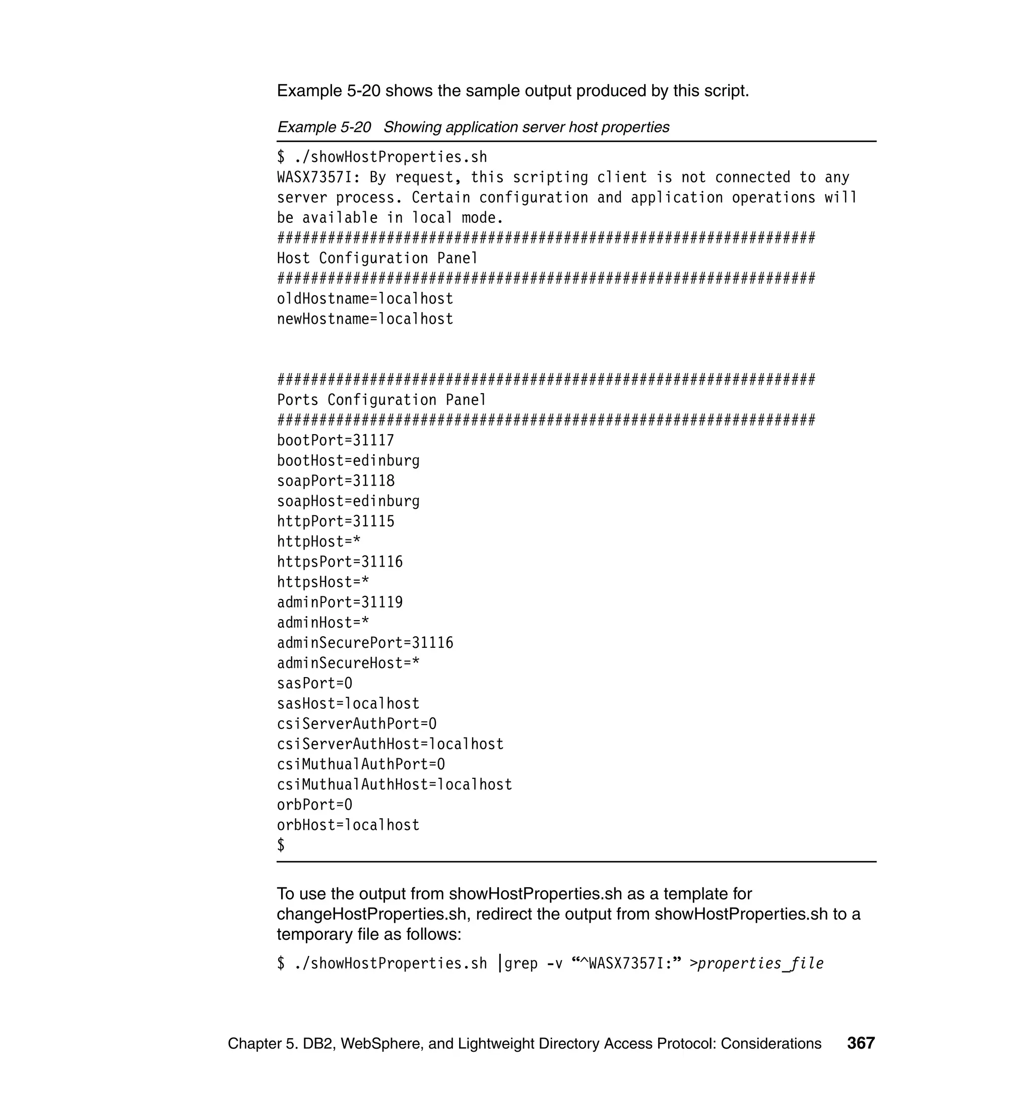 Example 5-20 shows the sample output produced by this script.

      Example 5-20 Showing application server host properties
      $ ./showHostProperties.sh
      WASX7357I: By request, this scripting client is not connected to any
      server process. Certain configuration and application operations will
      be available in local mode.
      ################################################################
      Host Configuration Panel
      ################################################################
      oldHostname=localhost
      newHostname=localhost


      ################################################################
      Ports Configuration Panel
      ################################################################
      bootPort=31117
      bootHost=edinburg
      soapPort=31118
      soapHost=edinburg
      httpPort=31115
      httpHost=*
      httpsPort=31116
      httpsHost=*
      adminPort=31119
      adminHost=*
      adminSecurePort=31116
      adminSecureHost=*
      sasPort=0
      sasHost=localhost
      csiServerAuthPort=0
      csiServerAuthHost=localhost
      csiMuthualAuthPort=0
      csiMuthualAuthHost=localhost
      orbPort=0
      orbHost=localhost
      $

      To use the output from showHostProperties.sh as a template for
      changeHostProperties.sh, redirect the output from showHostProperties.sh to a
      temporary file as follows:
      $ ./showHostProperties.sh |grep -v “^WASX7357I:” >properties_file



Chapter 5. DB2, WebSphere, and Lightweight Directory Access Protocol: Considerations   367
 