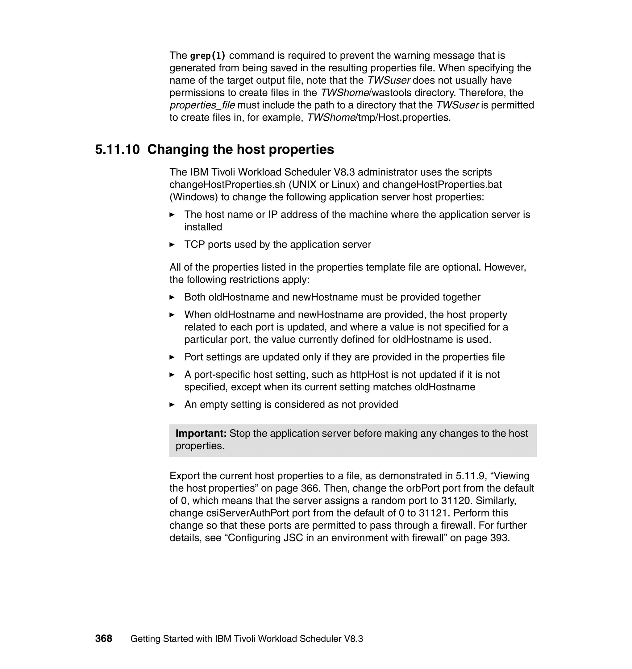 The grep(1) command is required to prevent the warning message that is
               generated from being saved in the resulting properties file. When specifying the
               name of the target output file, note that the TWSuser does not usually have
               permissions to create files in the TWShome/wastools directory. Therefore, the
               properties_file must include the path to a directory that the TWSuser is permitted
               to create files in, for example, TWShome/tmp/Host.properties.


5.11.10 Changing the host properties
               The IBM Tivoli Workload Scheduler V8.3 administrator uses the scripts
               changeHostProperties.sh (UNIX or Linux) and changeHostProperties.bat
               (Windows) to change the following application server host properties:
                  The host name or IP address of the machine where the application server is
                  installed
                  TCP ports used by the application server

               All of the properties listed in the properties template file are optional. However,
               the following restrictions apply:
                  Both oldHostname and newHostname must be provided together
                  When oldHostname and newHostname are provided, the host property
                  related to each port is updated, and where a value is not specified for a
                  particular port, the value currently defined for oldHostname is used.
                  Port settings are updated only if they are provided in the properties file
                  A port-specific host setting, such as httpHost is not updated if it is not
                  specified, except when its current setting matches oldHostname
                  An empty setting is considered as not provided

                Important: Stop the application server before making any changes to the host
                properties.

               Export the current host properties to a file, as demonstrated in 5.11.9, “Viewing
               the host properties” on page 366. Then, change the orbPort port from the default
               of 0, which means that the server assigns a random port to 31120. Similarly,
               change csiServerAuthPort port from the default of 0 to 31121. Perform this
               change so that these ports are permitted to pass through a firewall. For further
               details, see “Configuring JSC in an environment with firewall” on page 393.




368   Getting Started with IBM Tivoli Workload Scheduler V8.3
 