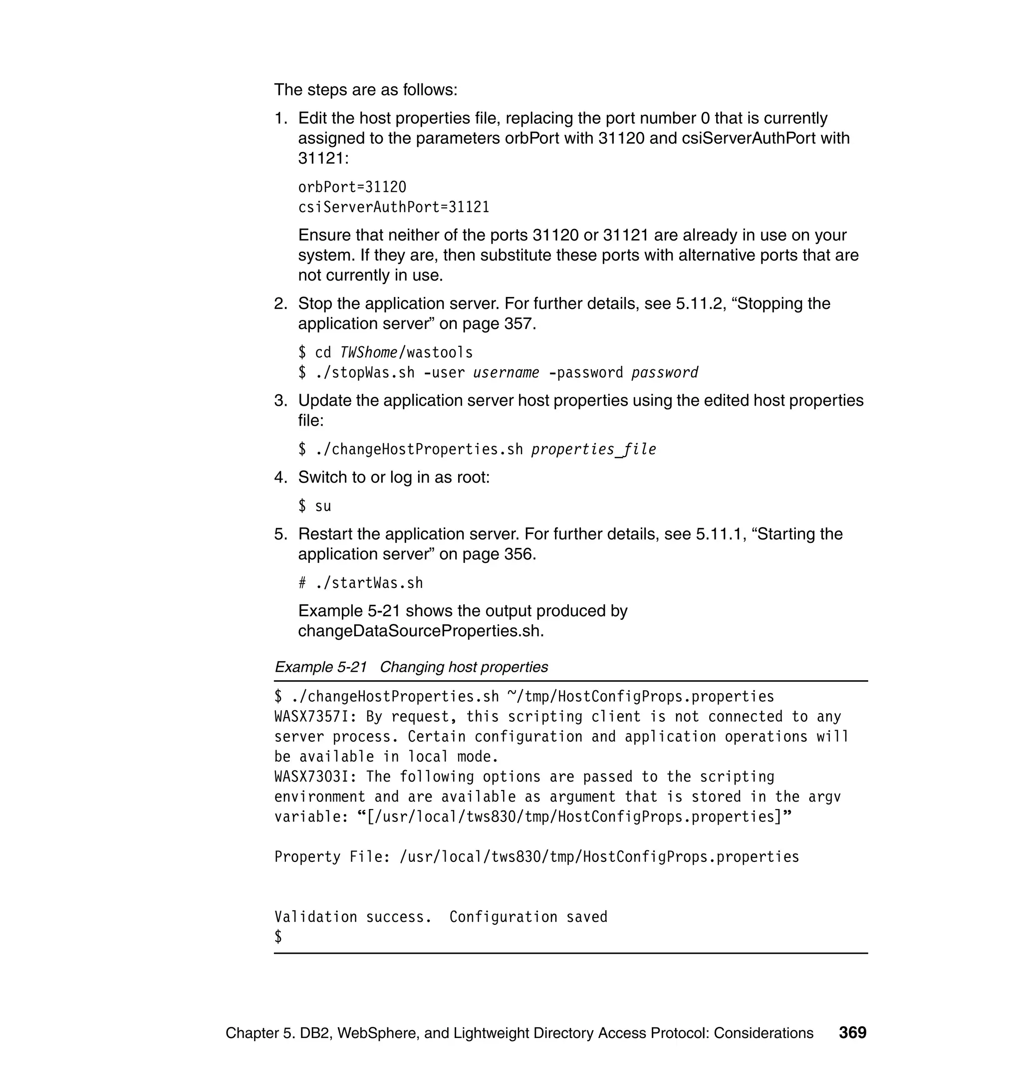 The steps are as follows:
      1. Edit the host properties file, replacing the port number 0 that is currently
         assigned to the parameters orbPort with 31120 and csiServerAuthPort with
         31121:
          orbPort=31120
          csiServerAuthPort=31121
          Ensure that neither of the ports 31120 or 31121 are already in use on your
          system. If they are, then substitute these ports with alternative ports that are
          not currently in use.
      2. Stop the application server. For further details, see 5.11.2, “Stopping the
         application server” on page 357.
          $ cd TWShome/wastools
          $ ./stopWas.sh -user username -password password
      3. Update the application server host properties using the edited host properties
         file:
          $ ./changeHostProperties.sh properties_file
      4. Switch to or log in as root:
          $ su
      5. Restart the application server. For further details, see 5.11.1, “Starting the
         application server” on page 356.
          # ./startWas.sh
          Example 5-21 shows the output produced by
          changeDataSourceProperties.sh.

      Example 5-21 Changing host properties
      $ ./changeHostProperties.sh ~/tmp/HostConfigProps.properties
      WASX7357I: By request, this scripting client is not connected to any
      server process. Certain configuration and application operations will
      be available in local mode.
      WASX7303I: The following options are passed to the scripting
      environment and are available as argument that is stored in the argv
      variable: “[/usr/local/tws830/tmp/HostConfigProps.properties]”

      Property File: /usr/local/tws830/tmp/HostConfigProps.properties


      Validation success.      Configuration saved
      $




Chapter 5. DB2, WebSphere, and Lightweight Directory Access Protocol: Considerations   369
 