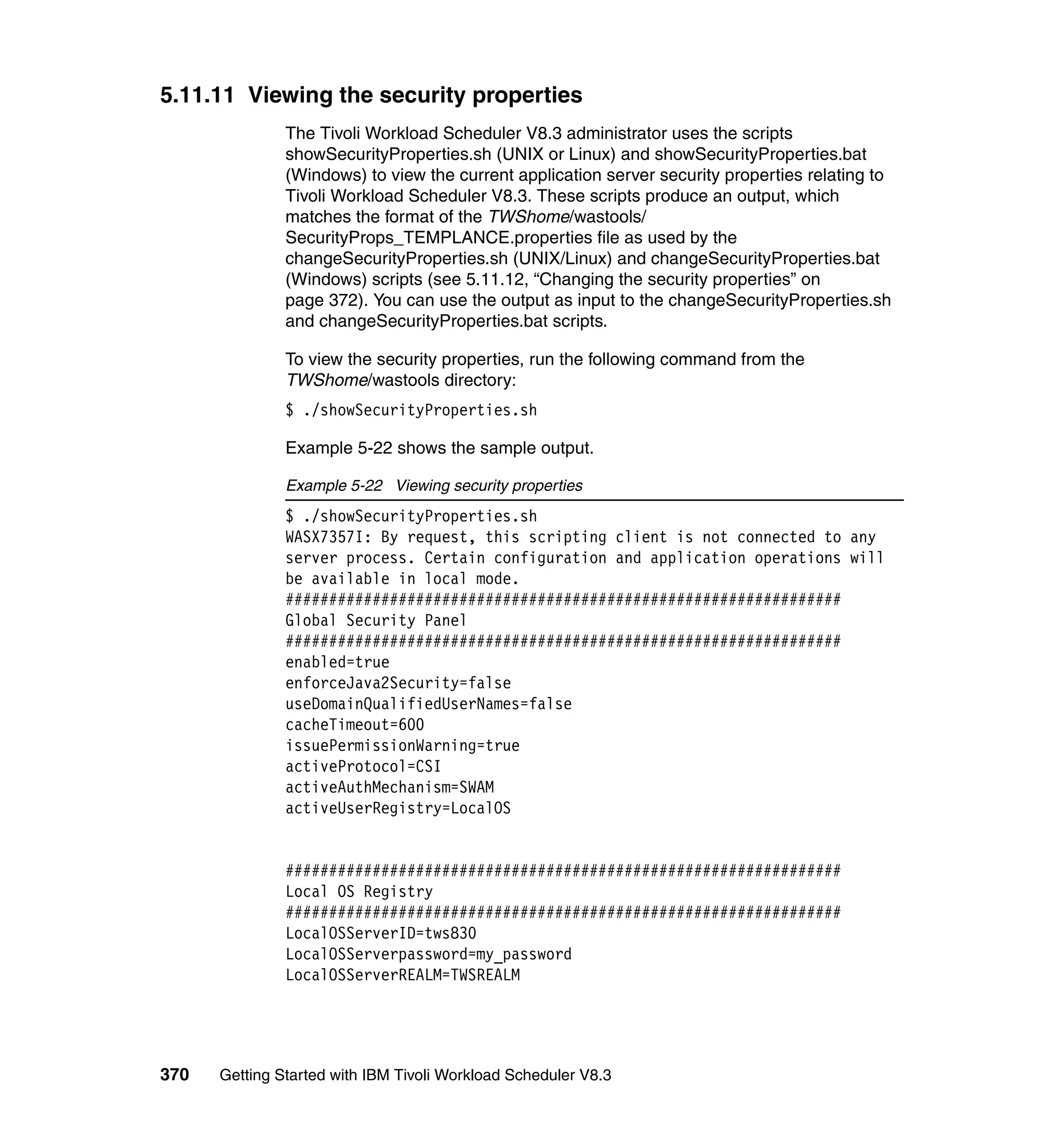 5.11.11 Viewing the security properties
               The Tivoli Workload Scheduler V8.3 administrator uses the scripts
               showSecurityProperties.sh (UNIX or Linux) and showSecurityProperties.bat
               (Windows) to view the current application server security properties relating to
               Tivoli Workload Scheduler V8.3. These scripts produce an output, which
               matches the format of the TWShome/wastools/
               SecurityProps_TEMPLANCE.properties file as used by the
               changeSecurityProperties.sh (UNIX/Linux) and changeSecurityProperties.bat
               (Windows) scripts (see 5.11.12, “Changing the security properties” on
               page 372). You can use the output as input to the changeSecurityProperties.sh
               and changeSecurityProperties.bat scripts.

               To view the security properties, run the following command from the
               TWShome/wastools directory:
               $ ./showSecurityProperties.sh

               Example 5-22 shows the sample output.

               Example 5-22 Viewing security properties
               $ ./showSecurityProperties.sh
               WASX7357I: By request, this scripting client is not connected to any
               server process. Certain configuration and application operations will
               be available in local mode.
               ################################################################
               Global Security Panel
               ################################################################
               enabled=true
               enforceJava2Security=false
               useDomainQualifiedUserNames=false
               cacheTimeout=600
               issuePermissionWarning=true
               activeProtocol=CSI
               activeAuthMechanism=SWAM
               activeUserRegistry=LocalOS


               ################################################################
               Local OS Registry
               ################################################################
               LocalOSServerID=tws830
               LocalOSServerpassword=my_password
               LocalOSServerREALM=TWSREALM




370   Getting Started with IBM Tivoli Workload Scheduler V8.3
 
