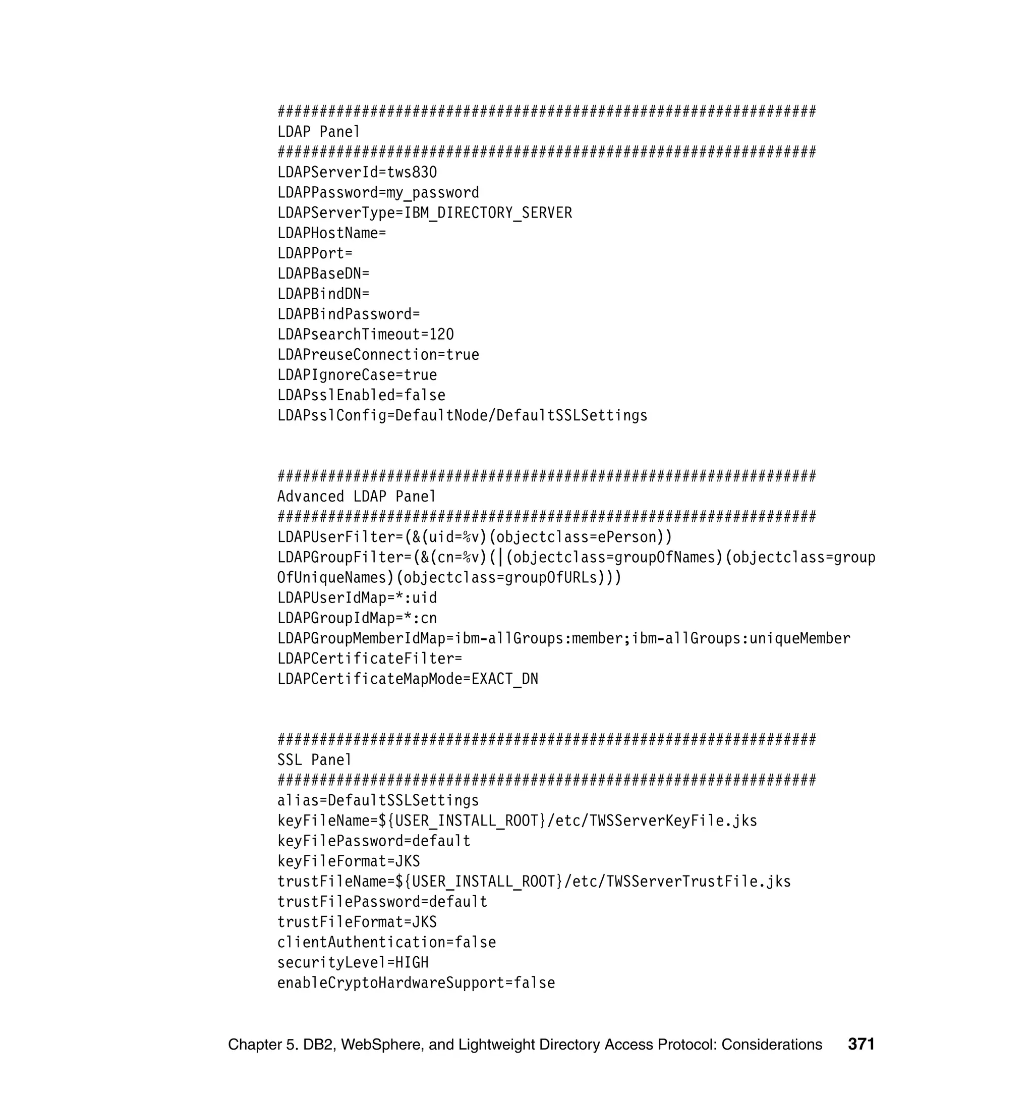 ################################################################
      LDAP Panel
      ################################################################
      LDAPServerId=tws830
      LDAPPassword=my_password
      LDAPServerType=IBM_DIRECTORY_SERVER
      LDAPHostName=
      LDAPPort=
      LDAPBaseDN=
      LDAPBindDN=
      LDAPBindPassword=
      LDAPsearchTimeout=120
      LDAPreuseConnection=true
      LDAPIgnoreCase=true
      LDAPsslEnabled=false
      LDAPsslConfig=DefaultNode/DefaultSSLSettings


      ################################################################
      Advanced LDAP Panel
      ################################################################
      LDAPUserFilter=(&(uid=%v)(objectclass=ePerson))
      LDAPGroupFilter=(&(cn=%v)(|(objectclass=groupOfNames)(objectclass=group
      OfUniqueNames)(objectclass=groupOfURLs)))
      LDAPUserIdMap=*:uid
      LDAPGroupIdMap=*:cn
      LDAPGroupMemberIdMap=ibm-allGroups:member;ibm-allGroups:uniqueMember
      LDAPCertificateFilter=
      LDAPCertificateMapMode=EXACT_DN


      ################################################################
      SSL Panel
      ################################################################
      alias=DefaultSSLSettings
      keyFileName=${USER_INSTALL_ROOT}/etc/TWSServerKeyFile.jks
      keyFilePassword=default
      keyFileFormat=JKS
      trustFileName=${USER_INSTALL_ROOT}/etc/TWSServerTrustFile.jks
      trustFilePassword=default
      trustFileFormat=JKS
      clientAuthentication=false
      securityLevel=HIGH
      enableCryptoHardwareSupport=false


Chapter 5. DB2, WebSphere, and Lightweight Directory Access Protocol: Considerations   371
 