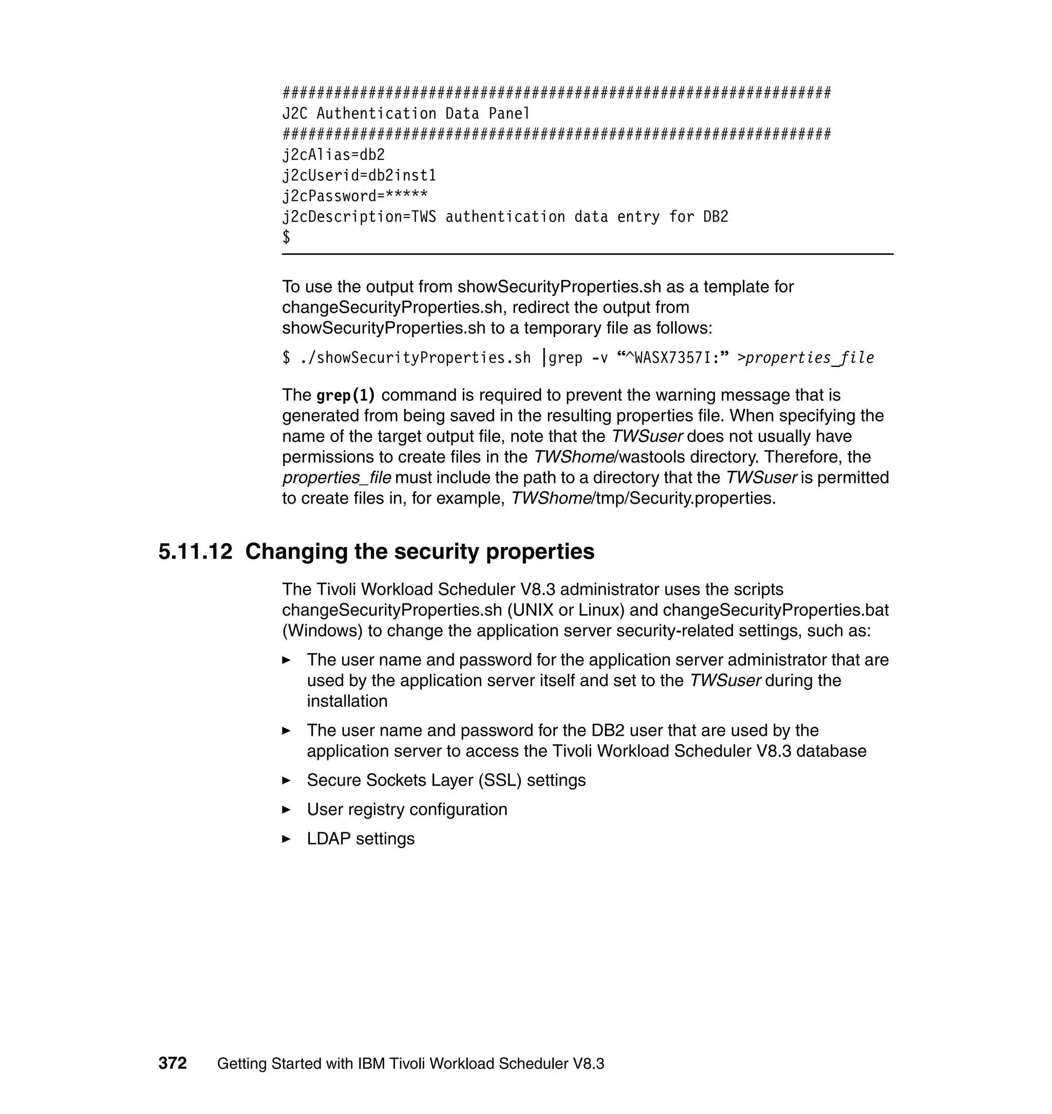 ################################################################
               J2C Authentication Data Panel
               ################################################################
               j2cAlias=db2
               j2cUserid=db2inst1
               j2cPassword=*****
               j2cDescription=TWS authentication data entry for DB2
               $

               To use the output from showSecurityProperties.sh as a template for
               changeSecurityProperties.sh, redirect the output from
               showSecurityProperties.sh to a temporary file as follows:
               $ ./showSecurityProperties.sh |grep -v “^WASX7357I:” >properties_file

               The grep(1) command is required to prevent the warning message that is
               generated from being saved in the resulting properties file. When specifying the
               name of the target output file, note that the TWSuser does not usually have
               permissions to create files in the TWShome/wastools directory. Therefore, the
               properties_file must include the path to a directory that the TWSuser is permitted
               to create files in, for example, TWShome/tmp/Security.properties.


5.11.12 Changing the security properties
               The Tivoli Workload Scheduler V8.3 administrator uses the scripts
               changeSecurityProperties.sh (UNIX or Linux) and changeSecurityProperties.bat
               (Windows) to change the application server security-related settings, such as:
                  The user name and password for the application server administrator that are
                  used by the application server itself and set to the TWSuser during the
                  installation
                  The user name and password for the DB2 user that are used by the
                  application server to access the Tivoli Workload Scheduler V8.3 database
                  Secure Sockets Layer (SSL) settings
                  User registry configuration
                  LDAP settings




372   Getting Started with IBM Tivoli Workload Scheduler V8.3
 