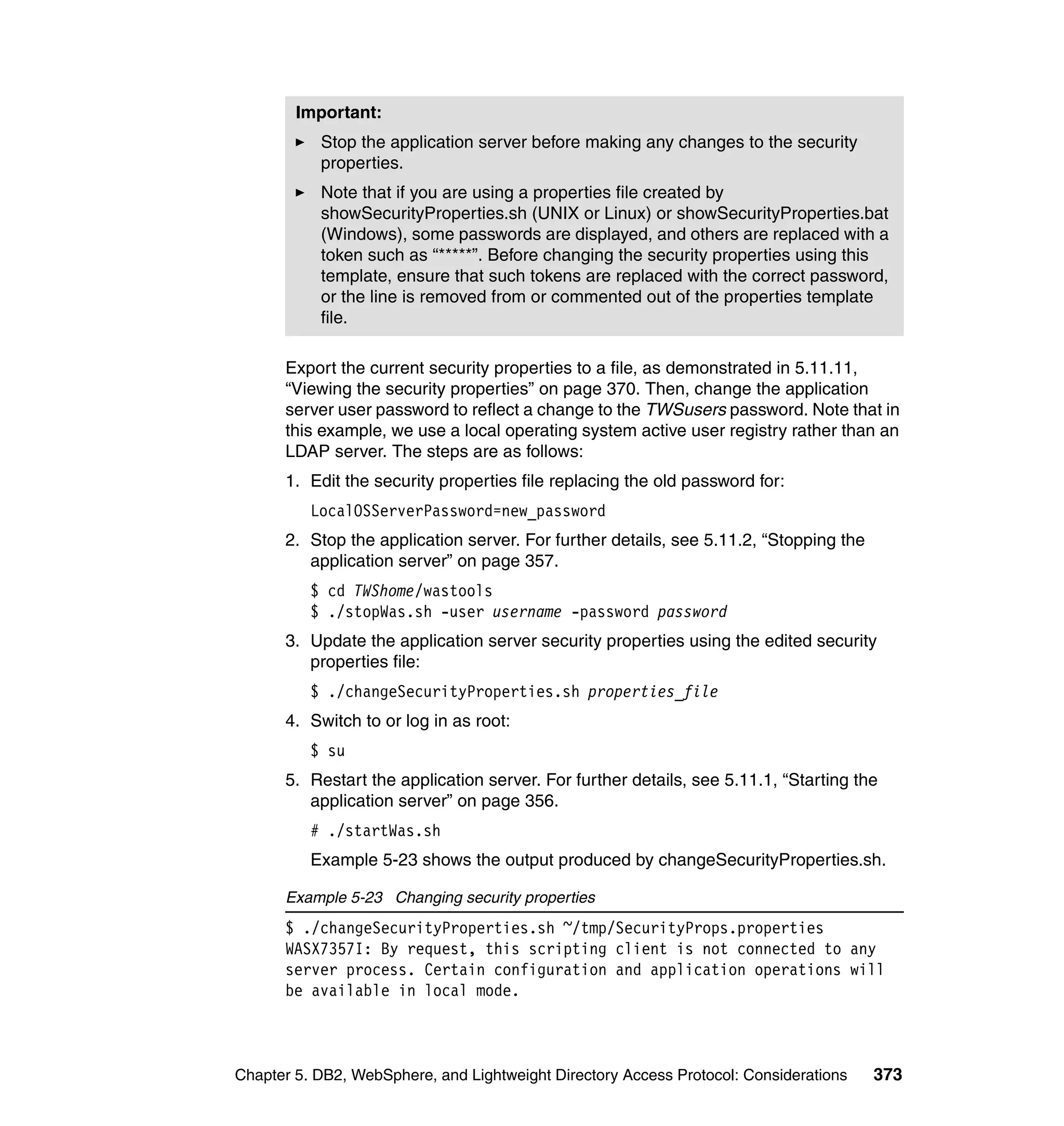 Important:
           Stop the application server before making any changes to the security
           properties.
           Note that if you are using a properties file created by
           showSecurityProperties.sh (UNIX or Linux) or showSecurityProperties.bat
           (Windows), some passwords are displayed, and others are replaced with a
           token such as “*****”. Before changing the security properties using this
           template, ensure that such tokens are replaced with the correct password,
           or the line is removed from or commented out of the properties template
           file.

      Export the current security properties to a file, as demonstrated in 5.11.11,
      “Viewing the security properties” on page 370. Then, change the application
      server user password to reflect a change to the TWSusers password. Note that in
      this example, we use a local operating system active user registry rather than an
      LDAP server. The steps are as follows:
      1. Edit the security properties file replacing the old password for:
          LocalOSServerPassword=new_password
      2. Stop the application server. For further details, see 5.11.2, “Stopping the
         application server” on page 357.
          $ cd TWShome/wastools
          $ ./stopWas.sh -user username -password password
      3. Update the application server security properties using the edited security
         properties file:
          $ ./changeSecurityProperties.sh properties_file
      4. Switch to or log in as root:
          $ su
      5. Restart the application server. For further details, see 5.11.1, “Starting the
         application server” on page 356.
          # ./startWas.sh
          Example 5-23 shows the output produced by changeSecurityProperties.sh.

      Example 5-23 Changing security properties
      $ ./changeSecurityProperties.sh ~/tmp/SecurityProps.properties
      WASX7357I: By request, this scripting client is not connected to any
      server process. Certain configuration and application operations will
      be available in local mode.



Chapter 5. DB2, WebSphere, and Lightweight Directory Access Protocol: Considerations   373
 