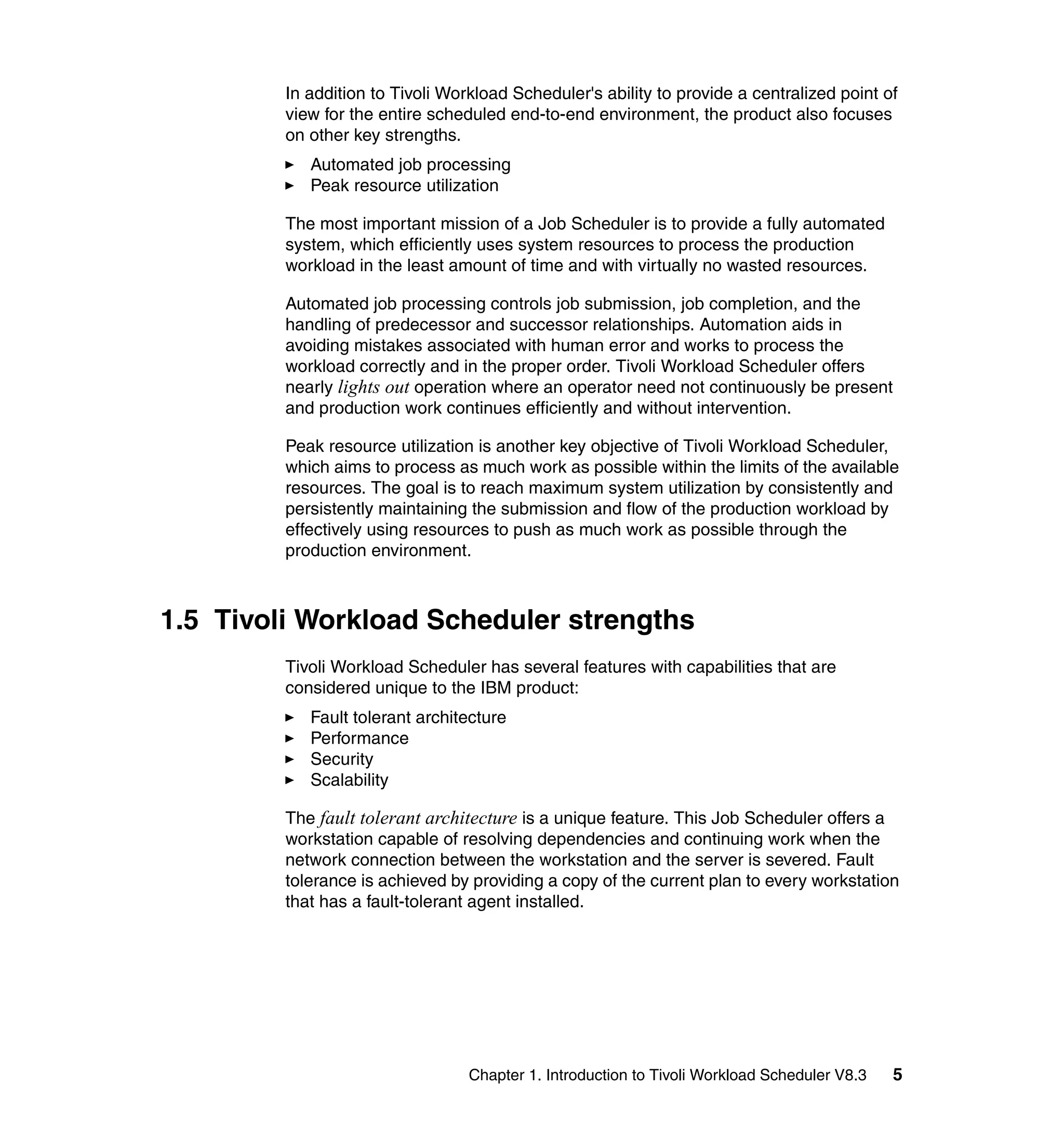 In addition to Tivoli Workload Scheduler's ability to provide a centralized point of
         view for the entire scheduled end-to-end environment, the product also focuses
         on other key strengths.
            Automated job processing
            Peak resource utilization

         The most important mission of a Job Scheduler is to provide a fully automated
         system, which efficiently uses system resources to process the production
         workload in the least amount of time and with virtually no wasted resources.

         Automated job processing controls job submission, job completion, and the
         handling of predecessor and successor relationships. Automation aids in
         avoiding mistakes associated with human error and works to process the
         workload correctly and in the proper order. Tivoli Workload Scheduler offers
         nearly lights out operation where an operator need not continuously be present
         and production work continues efficiently and without intervention.

         Peak resource utilization is another key objective of Tivoli Workload Scheduler,
         which aims to process as much work as possible within the limits of the available
         resources. The goal is to reach maximum system utilization by consistently and
         persistently maintaining the submission and flow of the production workload by
         effectively using resources to push as much work as possible through the
         production environment.



1.5 Tivoli Workload Scheduler strengths
         Tivoli Workload Scheduler has several features with capabilities that are
         considered unique to the IBM product:
            Fault tolerant architecture
            Performance
            Security
            Scalability

         The fault tolerant architecture is a unique feature. This Job Scheduler offers a
         workstation capable of resolving dependencies and continuing work when the
         network connection between the workstation and the server is severed. Fault
         tolerance is achieved by providing a copy of the current plan to every workstation
         that has a fault-tolerant agent installed.




                                  Chapter 1. Introduction to Tivoli Workload Scheduler V8.3   5
 