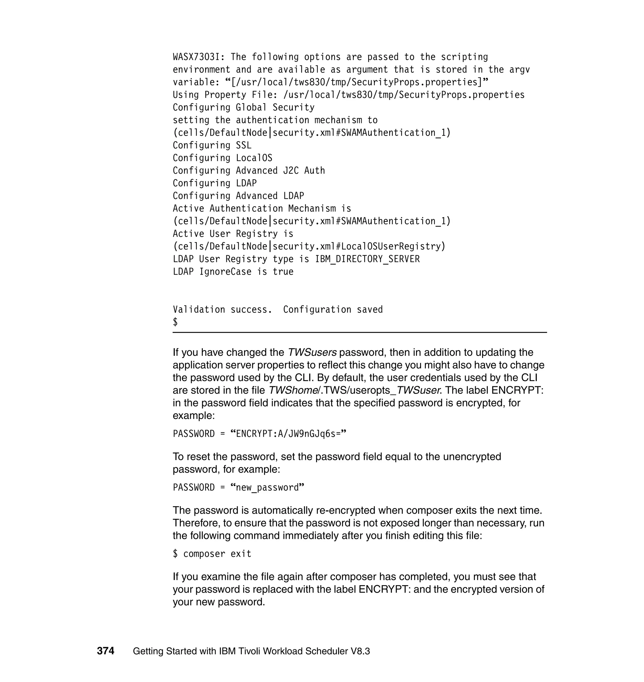 WASX7303I: The following options are passed to the scripting
               environment and are available as argument that is stored in the argv
               variable: “[/usr/local/tws830/tmp/SecurityProps.properties]”
               Using Property File: /usr/local/tws830/tmp/SecurityProps.properties
               Configuring Global Security
               setting the authentication mechanism to
               (cells/DefaultNode|security.xml#SWAMAuthentication_1)
               Configuring SSL
               Configuring LocalOS
               Configuring Advanced J2C Auth
               Configuring LDAP
               Configuring Advanced LDAP
               Active Authentication Mechanism is
               (cells/DefaultNode|security.xml#SWAMAuthentication_1)
               Active User Registry is
               (cells/DefaultNode|security.xml#LocalOSUserRegistry)
               LDAP User Registry type is IBM_DIRECTORY_SERVER
               LDAP IgnoreCase is true


               Validation success.      Configuration saved
               $

               If you have changed the TWSusers password, then in addition to updating the
               application server properties to reflect this change you might also have to change
               the password used by the CLI. By default, the user credentials used by the CLI
               are stored in the file TWShome/.TWS/useropts_TWSuser. The label ENCRYPT:
               in the password field indicates that the specified password is encrypted, for
               example:
               PASSWORD = “ENCRYPT:A/JW9nGJq6s=”

               To reset the password, set the password field equal to the unencrypted
               password, for example:
               PASSWORD = “new_password”

               The password is automatically re-encrypted when composer exits the next time.
               Therefore, to ensure that the password is not exposed longer than necessary, run
               the following command immediately after you finish editing this file:
               $ composer exit

               If you examine the file again after composer has completed, you must see that
               your password is replaced with the label ENCRYPT: and the encrypted version of
               your new password.



374   Getting Started with IBM Tivoli Workload Scheduler V8.3
 