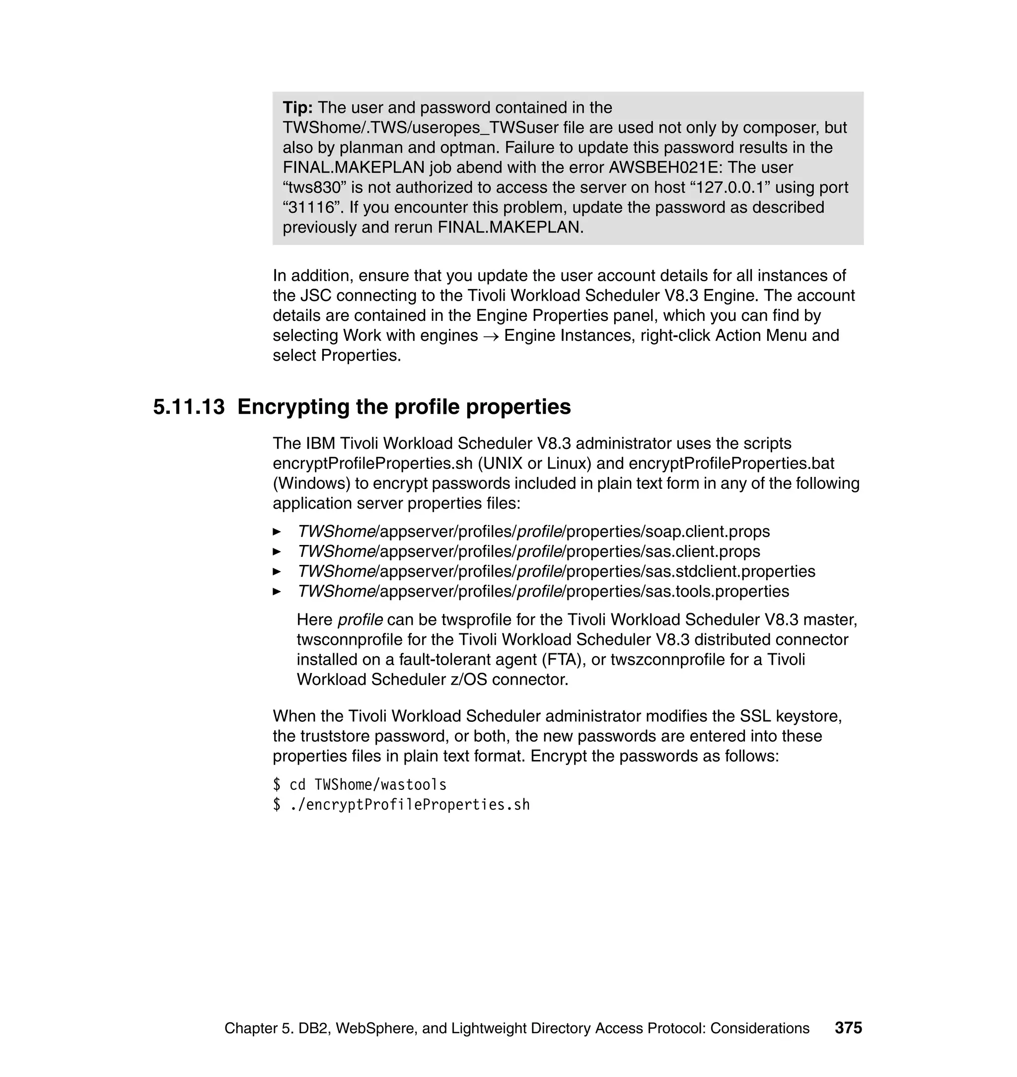 Tip: The user and password contained in the
              TWShome/.TWS/useropes_TWSuser file are used not only by composer, but
              also by planman and optman. Failure to update this password results in the
              FINAL.MAKEPLAN job abend with the error AWSBEH021E: The user
              “tws830” is not authorized to access the server on host “127.0.0.1” using port
              “31116”. If you encounter this problem, update the password as described
              previously and rerun FINAL.MAKEPLAN.

            In addition, ensure that you update the user account details for all instances of
            the JSC connecting to the Tivoli Workload Scheduler V8.3 Engine. The account
            details are contained in the Engine Properties panel, which you can find by
            selecting Work with engines → Engine Instances, right-click Action Menu and
            select Properties.


5.11.13 Encrypting the profile properties
            The IBM Tivoli Workload Scheduler V8.3 administrator uses the scripts
            encryptProfileProperties.sh (UNIX or Linux) and encryptProfileProperties.bat
            (Windows) to encrypt passwords included in plain text form in any of the following
            application server properties files:
                TWShome/appserver/profiles/profile/properties/soap.client.props
                TWShome/appserver/profiles/profile/properties/sas.client.props
                TWShome/appserver/profiles/profile/properties/sas.stdclient.properties
                TWShome/appserver/profiles/profile/properties/sas.tools.properties
                Here profile can be twsprofile for the Tivoli Workload Scheduler V8.3 master,
                twsconnprofile for the Tivoli Workload Scheduler V8.3 distributed connector
                installed on a fault-tolerant agent (FTA), or twszconnprofile for a Tivoli
                Workload Scheduler z/OS connector.

            When the Tivoli Workload Scheduler administrator modifies the SSL keystore,
            the truststore password, or both, the new passwords are entered into these
            properties files in plain text format. Encrypt the passwords as follows:
            $ cd TWShome/wastools
            $ ./encryptProfileProperties.sh




      Chapter 5. DB2, WebSphere, and Lightweight Directory Access Protocol: Considerations   375
 