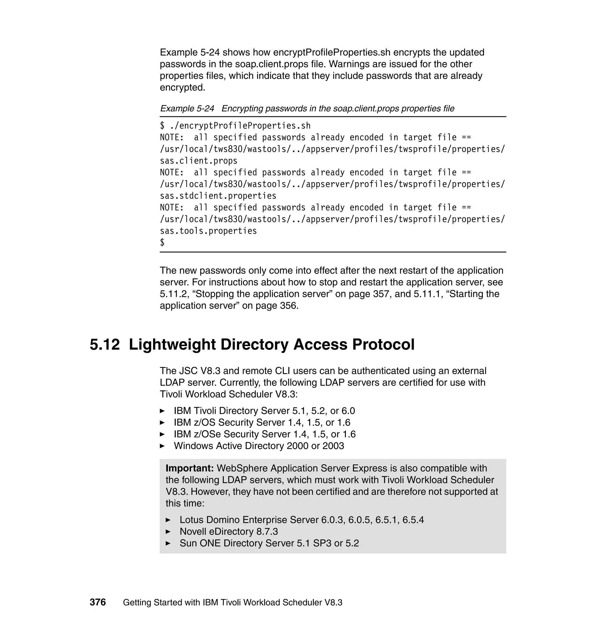 Example 5-24 shows how encryptProfileProperties.sh encrypts the updated
               passwords in the soap.client.props file. Warnings are issued for the other
               properties files, which indicate that they include passwords that are already
               encrypted.

               Example 5-24 Encrypting passwords in the soap.client.props properties file
               $ ./encryptProfileProperties.sh
               NOTE: all specified passwords already encoded in target file ==
               /usr/local/tws830/wastools/../appserver/profiles/twsprofile/properties/
               sas.client.props
               NOTE: all specified passwords already encoded in target file ==
               /usr/local/tws830/wastools/../appserver/profiles/twsprofile/properties/
               sas.stdclient.properties
               NOTE: all specified passwords already encoded in target file ==
               /usr/local/tws830/wastools/../appserver/profiles/twsprofile/properties/
               sas.tools.properties
               $

               The new passwords only come into effect after the next restart of the application
               server. For instructions about how to stop and restart the application server, see
               5.11.2, “Stopping the application server” on page 357, and 5.11.1, “Starting the
               application server” on page 356.



5.12 Lightweight Directory Access Protocol
               The JSC V8.3 and remote CLI users can be authenticated using an external
               LDAP server. Currently, the following LDAP servers are certified for use with
               Tivoli Workload Scheduler V8.3:
                  IBM Tivoli Directory Server 5.1, 5.2, or 6.0
                  IBM z/OS Security Server 1.4, 1.5, or 1.6
                  IBM z/OSe Security Server 1.4, 1.5, or 1.6
                  Windows Active Directory 2000 or 2003

                Important: WebSphere Application Server Express is also compatible with
                the following LDAP servers, which must work with Tivoli Workload Scheduler
                V8.3. However, they have not been certified and are therefore not supported at
                this time:
                    Lotus Domino Enterprise Server 6.0.3, 6.0.5, 6.5.1, 6.5.4
                    Novell eDirectory 8.7.3
                    Sun ONE Directory Server 5.1 SP3 or 5.2




376   Getting Started with IBM Tivoli Workload Scheduler V8.3
 