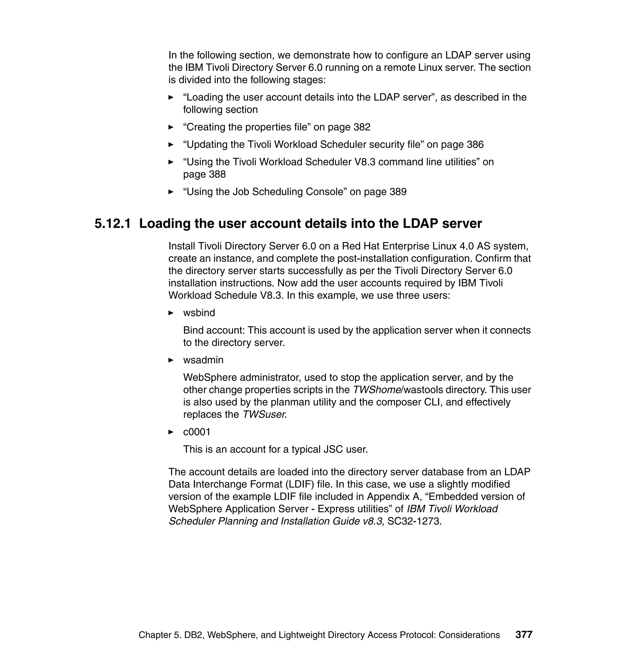 In the following section, we demonstrate how to configure an LDAP server using
            the IBM Tivoli Directory Server 6.0 running on a remote Linux server. The section
            is divided into the following stages:
                “Loading the user account details into the LDAP server”, as described in the
                following section
                “Creating the properties file” on page 382
                “Updating the Tivoli Workload Scheduler security file” on page 386
                “Using the Tivoli Workload Scheduler V8.3 command line utilities” on
                page 388
                “Using the Job Scheduling Console” on page 389


5.12.1 Loading the user account details into the LDAP server
            Install Tivoli Directory Server 6.0 on a Red Hat Enterprise Linux 4.0 AS system,
            create an instance, and complete the post-installation configuration. Confirm that
            the directory server starts successfully as per the Tivoli Directory Server 6.0
            installation instructions. Now add the user accounts required by IBM Tivoli
            Workload Schedule V8.3. In this example, we use three users:
                wsbind
                Bind account: This account is used by the application server when it connects
                to the directory server.
                wsadmin
                WebSphere administrator, used to stop the application server, and by the
                other change properties scripts in the TWShome/wastools directory. This user
                is also used by the planman utility and the composer CLI, and effectively
                replaces the TWSuser.
                c0001
                This is an account for a typical JSC user.

            The account details are loaded into the directory server database from an LDAP
            Data Interchange Format (LDIF) file. In this case, we use a slightly modified
            version of the example LDIF file included in Appendix A, “Embedded version of
            WebSphere Application Server - Express utilities” of IBM Tivoli Workload
            Scheduler Planning and Installation Guide v8.3, SC32-1273.




      Chapter 5. DB2, WebSphere, and Lightweight Directory Access Protocol: Considerations   377
 