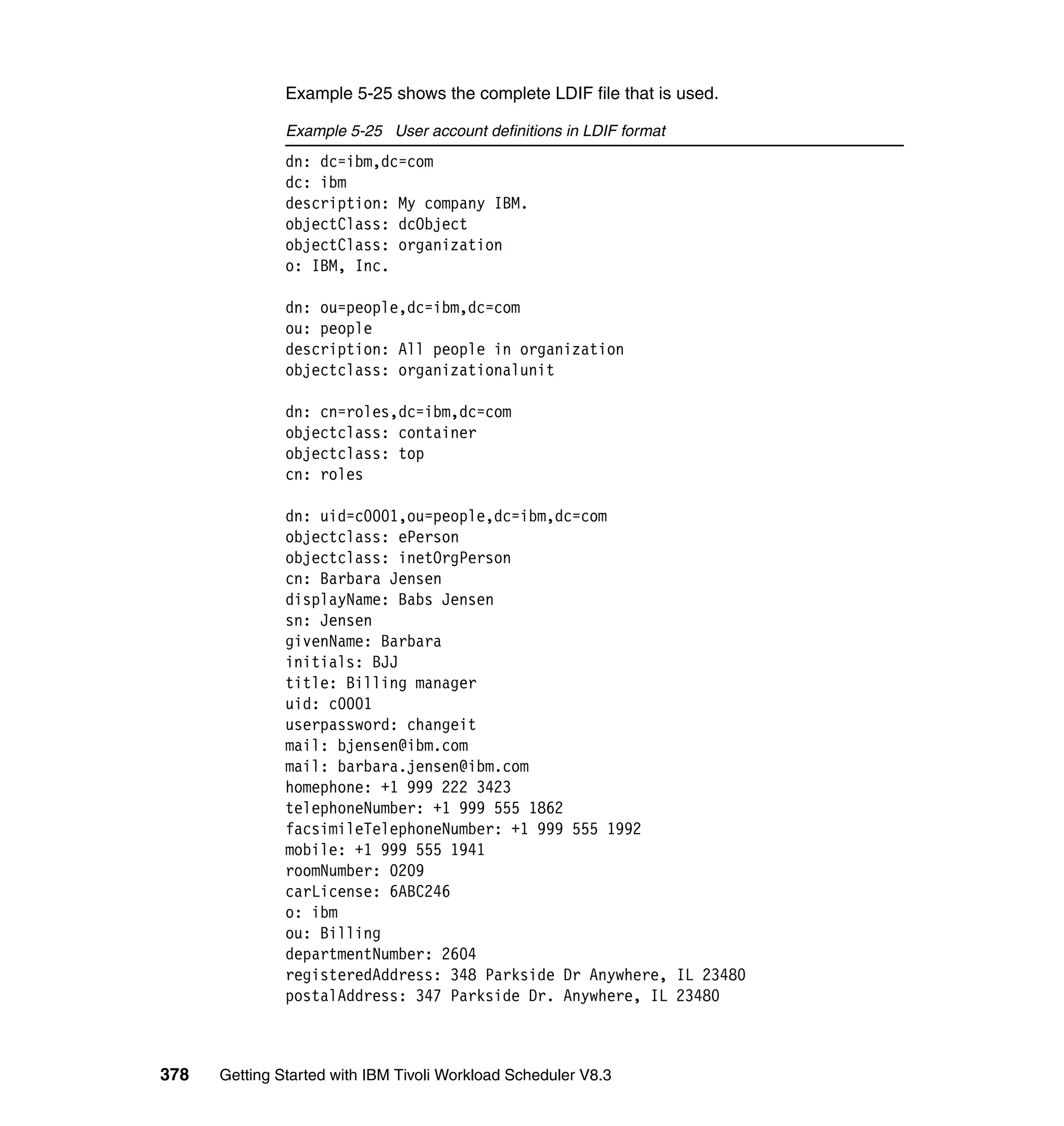 Example 5-25 shows the complete LDIF file that is used.

               Example 5-25 User account definitions in LDIF format
               dn: dc=ibm,dc=com
               dc: ibm
               description: My company IBM.
               objectClass: dcObject
               objectClass: organization
               o: IBM, Inc.

               dn: ou=people,dc=ibm,dc=com
               ou: people
               description: All people in organization
               objectclass: organizationalunit

               dn: cn=roles,dc=ibm,dc=com
               objectclass: container
               objectclass: top
               cn: roles

               dn: uid=c0001,ou=people,dc=ibm,dc=com
               objectclass: ePerson
               objectclass: inetOrgPerson
               cn: Barbara Jensen
               displayName: Babs Jensen
               sn: Jensen
               givenName: Barbara
               initials: BJJ
               title: Billing manager
               uid: c0001
               userpassword: changeit
               mail: bjensen@ibm.com
               mail: barbara.jensen@ibm.com
               homephone: +1 999 222 3423
               telephoneNumber: +1 999 555 1862
               facsimileTelephoneNumber: +1 999 555 1992
               mobile: +1 999 555 1941
               roomNumber: 0209
               carLicense: 6ABC246
               o: ibm
               ou: Billing
               departmentNumber: 2604
               registeredAddress: 348 Parkside Dr Anywhere, IL 23480
               postalAddress: 347 Parkside Dr. Anywhere, IL 23480



378   Getting Started with IBM Tivoli Workload Scheduler V8.3
 