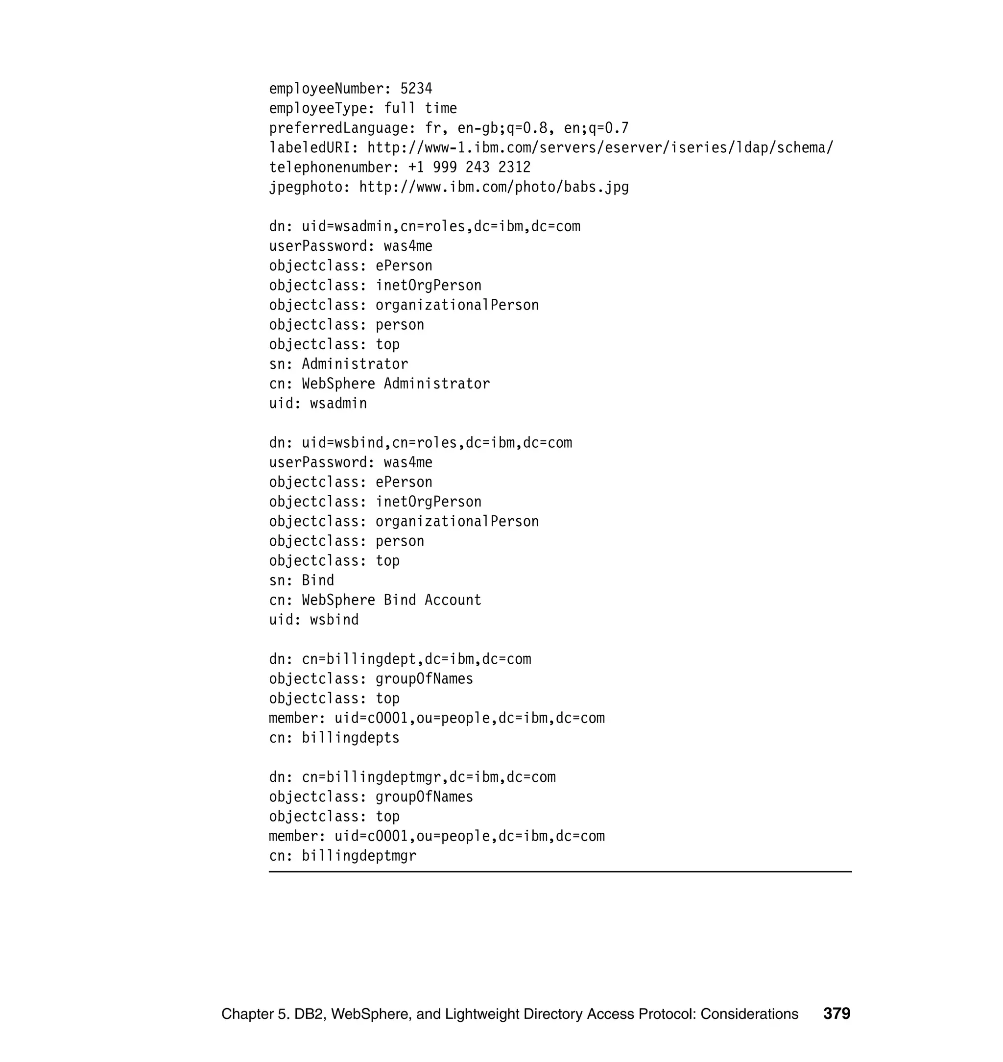 employeeNumber: 5234
      employeeType: full time
      preferredLanguage: fr, en-gb;q=0.8, en;q=0.7
      labeledURI: http://www-1.ibm.com/servers/eserver/iseries/ldap/schema/
      telephonenumber: +1 999 243 2312
      jpegphoto: http://www.ibm.com/photo/babs.jpg

      dn: uid=wsadmin,cn=roles,dc=ibm,dc=com
      userPassword: was4me
      objectclass: ePerson
      objectclass: inetOrgPerson
      objectclass: organizationalPerson
      objectclass: person
      objectclass: top
      sn: Administrator
      cn: WebSphere Administrator
      uid: wsadmin

      dn: uid=wsbind,cn=roles,dc=ibm,dc=com
      userPassword: was4me
      objectclass: ePerson
      objectclass: inetOrgPerson
      objectclass: organizationalPerson
      objectclass: person
      objectclass: top
      sn: Bind
      cn: WebSphere Bind Account
      uid: wsbind

      dn: cn=billingdept,dc=ibm,dc=com
      objectclass: groupOfNames
      objectclass: top
      member: uid=c0001,ou=people,dc=ibm,dc=com
      cn: billingdepts

      dn: cn=billingdeptmgr,dc=ibm,dc=com
      objectclass: groupOfNames
      objectclass: top
      member: uid=c0001,ou=people,dc=ibm,dc=com
      cn: billingdeptmgr




Chapter 5. DB2, WebSphere, and Lightweight Directory Access Protocol: Considerations   379
 