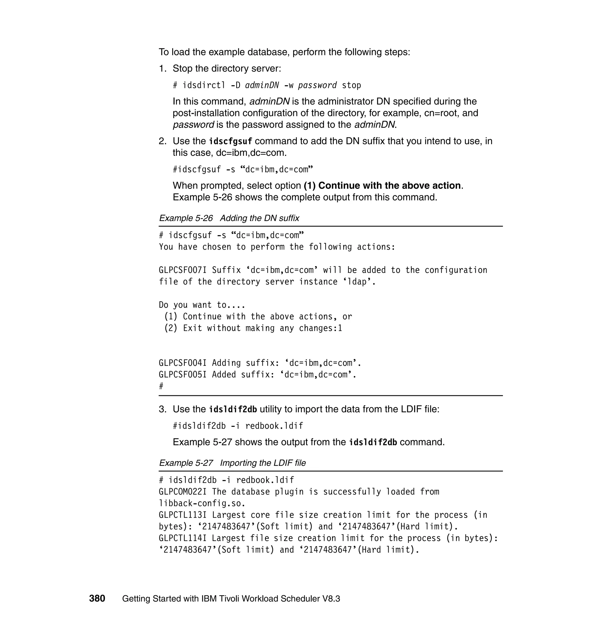 To load the example database, perform the following steps:
               1. Stop the directory server:
                  # idsdirctl -D adminDN -w password stop
                  In this command, adminDN is the administrator DN specified during the
                  post-installation configuration of the directory, for example, cn=root, and
                  password is the password assigned to the adminDN.
               2. Use the idscfgsuf command to add the DN suffix that you intend to use, in
                  this case, dc=ibm,dc=com.
                  #idscfgsuf -s “dc=ibm,dc=com”
                  When prompted, select option (1) Continue with the above action.
                  Example 5-26 shows the complete output from this command.

               Example 5-26 Adding the DN suffix
               # idscfgsuf -s “dc=ibm,dc=com”
               You have chosen to perform the following actions:

               GLPCSF007I Suffix ‘dc=ibm,dc=com’ will be added to the configuration
               file of the directory server instance ‘ldap’.

               Do you want to....
                (1) Continue with the above actions, or
                (2) Exit without making any changes:1


               GLPCSF004I Adding suffix: ‘dc=ibm,dc=com’.
               GLPCSF005I Added suffix: ‘dc=ibm,dc=com’.
               #

               3. Use the idsldif2db utility to import the data from the LDIF file:
                  #idsldif2db -i redbook.ldif
                  Example 5-27 shows the output from the idsldif2db command.

               Example 5-27 Importing the LDIF file
               # idsldif2db -i redbook.ldif
               GLPCOM022I The database plugin is successfully loaded from
               libback-config.so.
               GLPCTL113I Largest core file size creation limit for the process (in
               bytes): ‘2147483647’(Soft limit) and ‘2147483647’(Hard limit).
               GLPCTL114I Largest file size creation limit for the process (in bytes):
               ‘2147483647’(Soft limit) and ‘2147483647’(Hard limit).




380   Getting Started with IBM Tivoli Workload Scheduler V8.3
 
