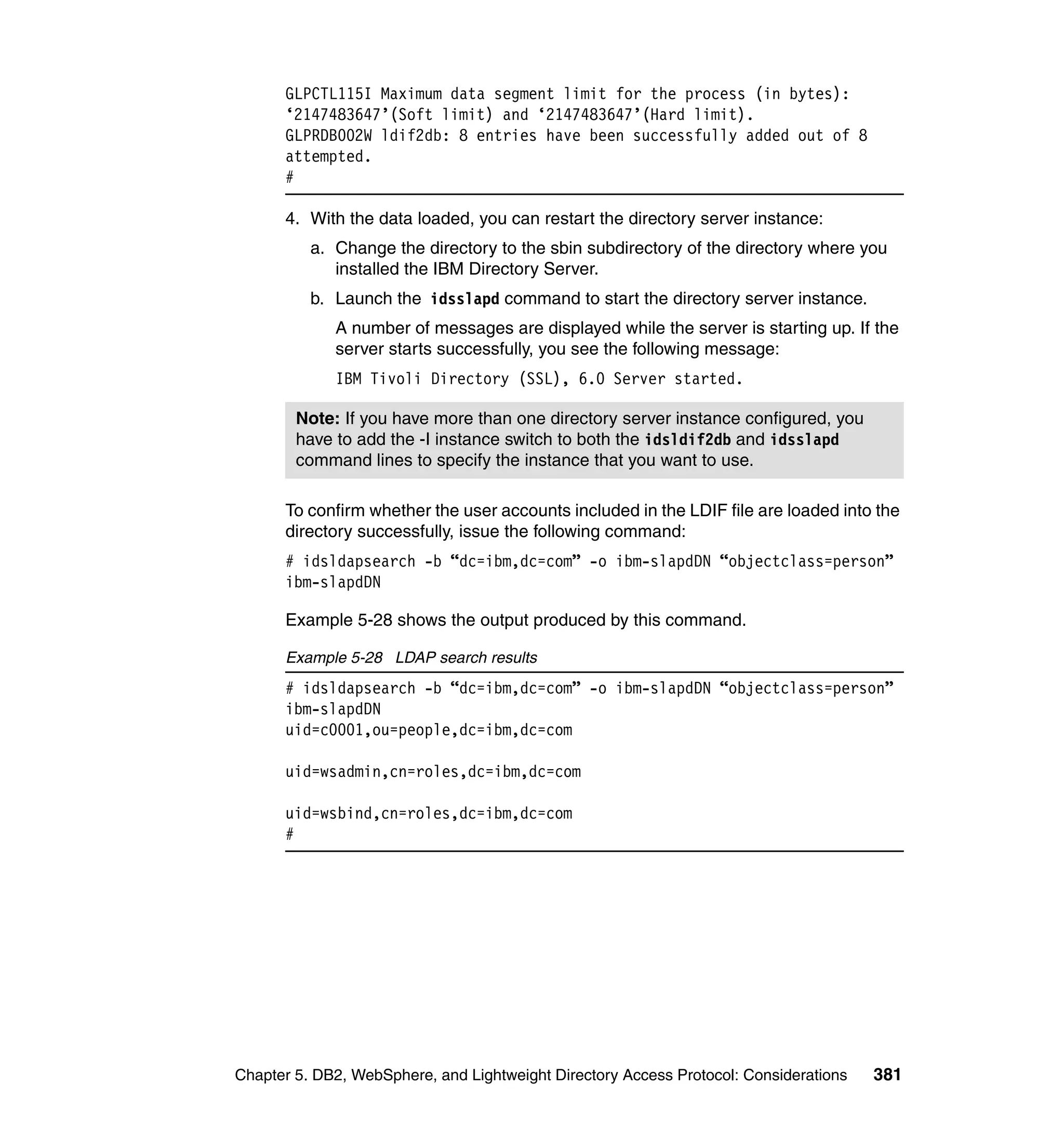 GLPCTL115I Maximum data segment limit for the process (in bytes):
      ‘2147483647’(Soft limit) and ‘2147483647’(Hard limit).
      GLPRDB002W ldif2db: 8 entries have been successfully added out of 8
      attempted.
      #

      4. With the data loaded, you can restart the directory server instance:
          a. Change the directory to the sbin subdirectory of the directory where you
             installed the IBM Directory Server.
          b. Launch the idsslapd command to start the directory server instance.
             A number of messages are displayed while the server is starting up. If the
             server starts successfully, you see the following message:
             IBM Tivoli Directory (SSL), 6.0 Server started.

        Note: If you have more than one directory server instance configured, you
        have to add the -I instance switch to both the idsldif2db and idsslapd
        command lines to specify the instance that you want to use.

      To confirm whether the user accounts included in the LDIF file are loaded into the
      directory successfully, issue the following command:
      # idsldapsearch -b “dc=ibm,dc=com” -o ibm-slapdDN “objectclass=person”
      ibm-slapdDN

      Example 5-28 shows the output produced by this command.

      Example 5-28 LDAP search results
      # idsldapsearch -b “dc=ibm,dc=com” -o ibm-slapdDN “objectclass=person”
      ibm-slapdDN
      uid=c0001,ou=people,dc=ibm,dc=com

      uid=wsadmin,cn=roles,dc=ibm,dc=com

      uid=wsbind,cn=roles,dc=ibm,dc=com
      #




Chapter 5. DB2, WebSphere, and Lightweight Directory Access Protocol: Considerations   381
 