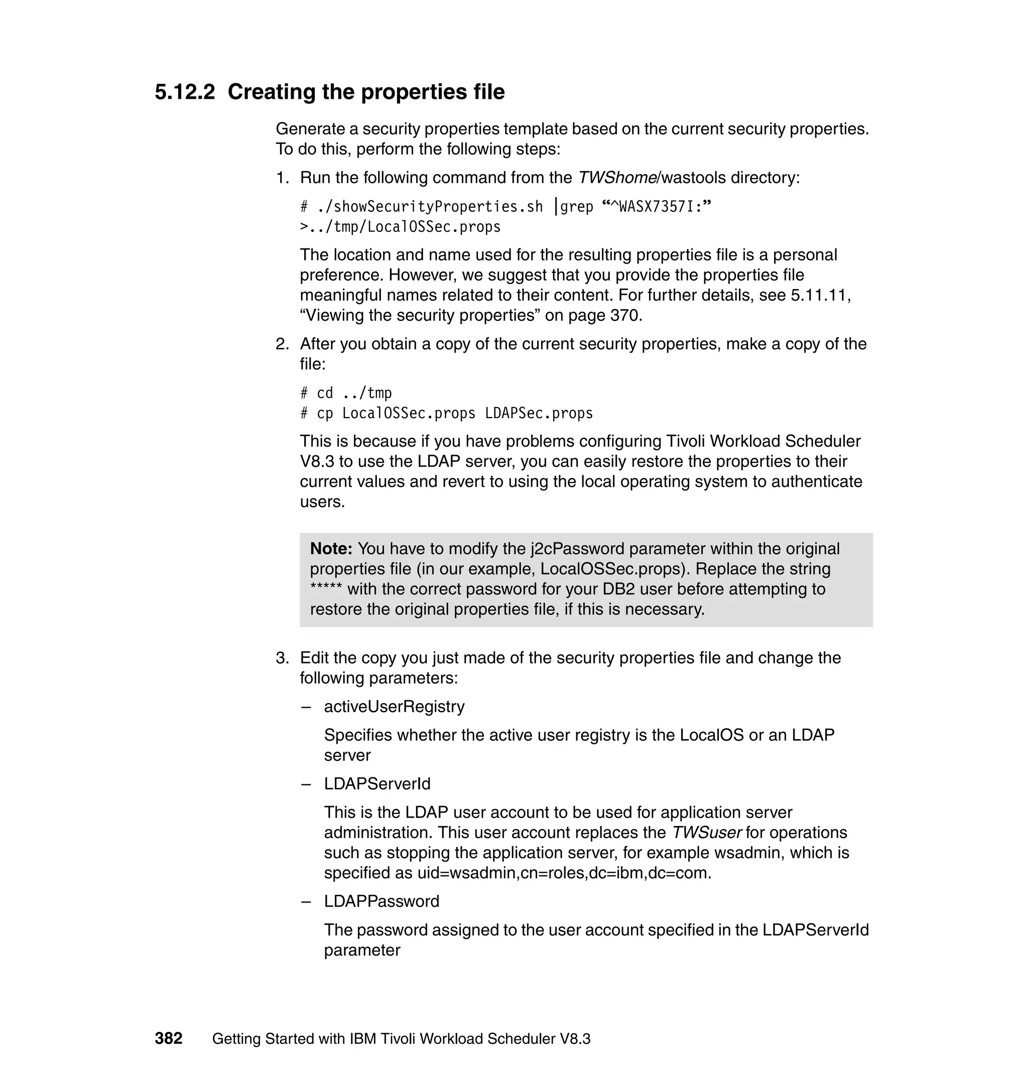 5.12.2 Creating the properties file
               Generate a security properties template based on the current security properties.
               To do this, perform the following steps:
               1. Run the following command from the TWShome/wastools directory:
                  # ./showSecurityProperties.sh |grep “^WASX7357I:”
                  >../tmp/LocalOSSec.props
                  The location and name used for the resulting properties file is a personal
                  preference. However, we suggest that you provide the properties file
                  meaningful names related to their content. For further details, see 5.11.11,
                  “Viewing the security properties” on page 370.
               2. After you obtain a copy of the current security properties, make a copy of the
                  file:
                  # cd ../tmp
                  # cp LocalOSSec.props LDAPSec.props
                  This is because if you have problems configuring Tivoli Workload Scheduler
                  V8.3 to use the LDAP server, you can easily restore the properties to their
                  current values and revert to using the local operating system to authenticate
                  users.

                    Note: You have to modify the j2cPassword parameter within the original
                    properties file (in our example, LocalOSSec.props). Replace the string
                    ***** with the correct password for your DB2 user before attempting to
                    restore the original properties file, if this is necessary.

               3. Edit the copy you just made of the security properties file and change the
                  following parameters:
                  – activeUserRegistry
                      Specifies whether the active user registry is the LocalOS or an LDAP
                      server
                  – LDAPServerId
                      This is the LDAP user account to be used for application server
                      administration. This user account replaces the TWSuser for operations
                      such as stopping the application server, for example wsadmin, which is
                      specified as uid=wsadmin,cn=roles,dc=ibm,dc=com.
                  – LDAPPassword
                      The password assigned to the user account specified in the LDAPServerId
                      parameter




382   Getting Started with IBM Tivoli Workload Scheduler V8.3
 