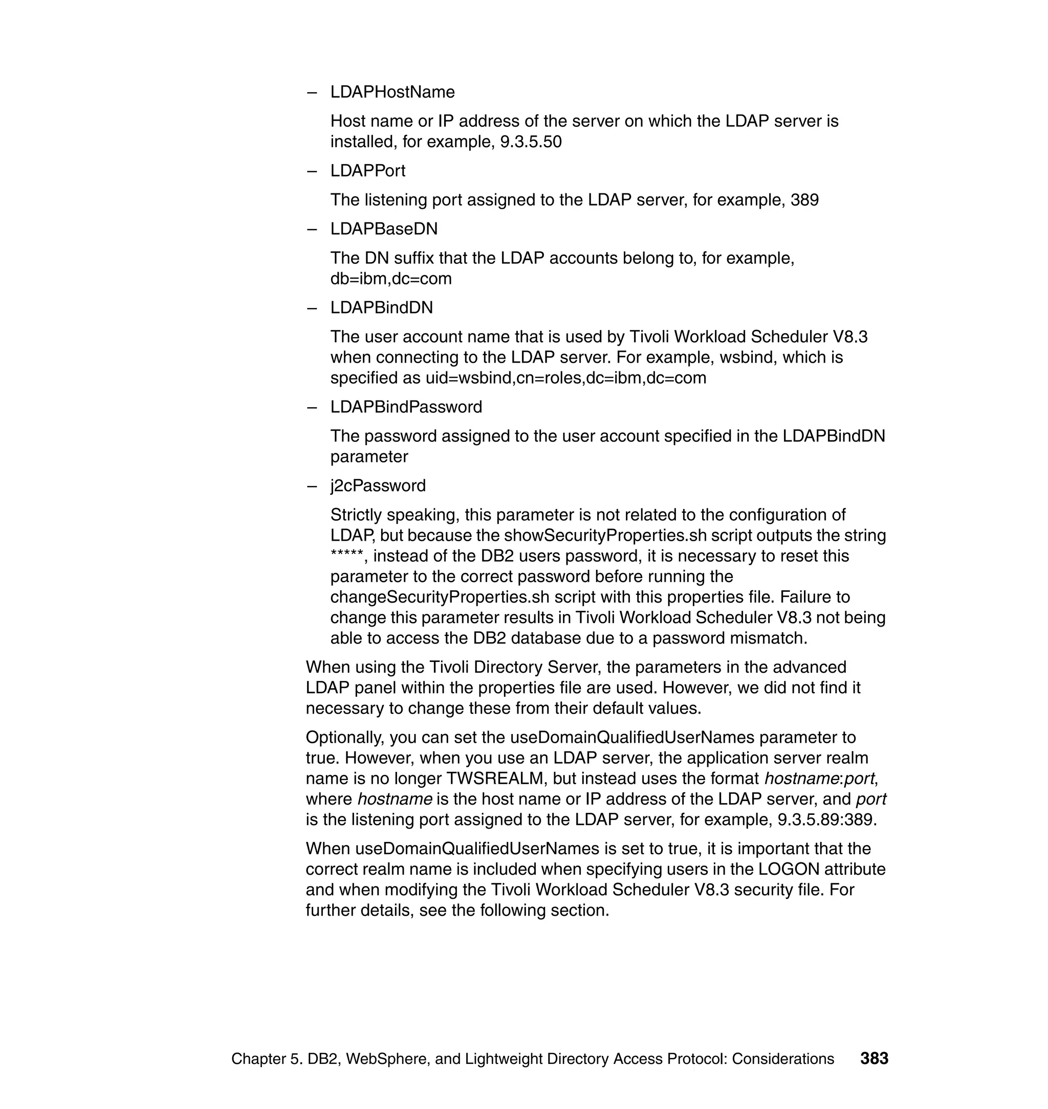 – LDAPHostName
             Host name or IP address of the server on which the LDAP server is
             installed, for example, 9.3.5.50
          – LDAPPort
             The listening port assigned to the LDAP server, for example, 389
          – LDAPBaseDN
             The DN suffix that the LDAP accounts belong to, for example,
             db=ibm,dc=com
          – LDAPBindDN
             The user account name that is used by Tivoli Workload Scheduler V8.3
             when connecting to the LDAP server. For example, wsbind, which is
             specified as uid=wsbind,cn=roles,dc=ibm,dc=com
          – LDAPBindPassword
             The password assigned to the user account specified in the LDAPBindDN
             parameter
          – j2cPassword
             Strictly speaking, this parameter is not related to the configuration of
             LDAP, but because the showSecurityProperties.sh script outputs the string
             *****, instead of the DB2 users password, it is necessary to reset this
             parameter to the correct password before running the
             changeSecurityProperties.sh script with this properties file. Failure to
             change this parameter results in Tivoli Workload Scheduler V8.3 not being
             able to access the DB2 database due to a password mismatch.
          When using the Tivoli Directory Server, the parameters in the advanced
          LDAP panel within the properties file are used. However, we did not find it
          necessary to change these from their default values.
          Optionally, you can set the useDomainQualifiedUserNames parameter to
          true. However, when you use an LDAP server, the application server realm
          name is no longer TWSREALM, but instead uses the format hostname:port,
          where hostname is the host name or IP address of the LDAP server, and port
          is the listening port assigned to the LDAP server, for example, 9.3.5.89:389.
          When useDomainQualifiedUserNames is set to true, it is important that the
          correct realm name is included when specifying users in the LOGON attribute
          and when modifying the Tivoli Workload Scheduler V8.3 security file. For
          further details, see the following section.




Chapter 5. DB2, WebSphere, and Lightweight Directory Access Protocol: Considerations   383
 